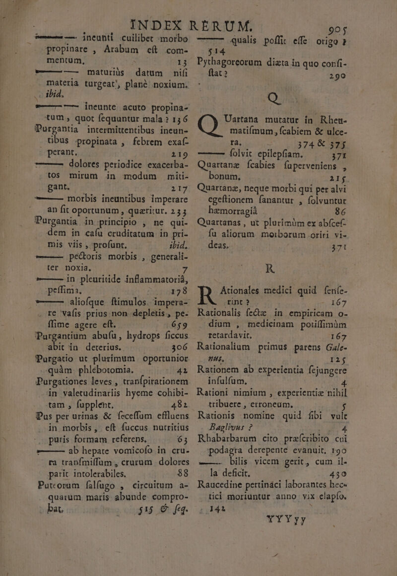 — — ineuhti cuilibet ;morbo propinare , Arabum eít com- mentum, 13 datum nifi materia turgeat, plané noxium. .. ibid, 9—- —- ineunte acuto propina- tum, quot fequuntur mala ? 156 Purgabtia intermittentibus ineun- tibus »propinata , febrem exaf- perant. 219 ——— dolores periodice exacerba- tos mirum in modum miti- gant, | 219 ——— morbis ineuntibus imperare an fit oportunum, quaritur. 235 Purgantia in principio , ne qui- dem in cafu cruditatum in pri- mis viis , 'profunt. ibid, -———- pectoris morbis , generali- ter noxia. ——— in pleuritide inflammatoriá, i peffima, 1610228 ———- aliofque ftimulos. impera- . re Vaíis prius non depletis, pe- ffime agere eft. | 06569 PPurgantium abuíu, hydrops ficcus abit in deterius. ; 306 PPurgatio ut plurimum | oportunior quàm. phlébotomia. 41 Purgationes leves , tranfpitationem in valetudinariis hyeme cohibi- tam , fupplent. 482 Pus per urinas &amp; feceffum effluens in morbis, eít fuccus nutritius puris formam referens. 63 »——— ab hepate vomicofo in cru. ra trapfmiffum , crurum dolores parit intolerabiles. $8 Puteorum íalfugo , circuitum a- quarüm maris abunde compro- bat, $15 € feq. -—— —— maturius 0j qualis poffit effe origo ? $14 . Pythagoreorum dizta in quo confi- ftat ? 290 Q Uartata mutatur in Rhem- matifmum, fcabiem &amp; ulce- ra, - 374 € 57; ——— (íolvit epilepfiam. 371 Quartanz Íícabies íuperveniens , bonum. XL. Quartanz, neque morbi qui per alvi egeftionem fanantur , folvuntur hzmorragiá : 86 Quartanas , ut plurimim ex abfcef- fu aliorum morborum .oriri vi- deas. 370. R R Ationales medici quid feníe- A. rint ? -o167 Rationalis fe&amp;tz in empiricam o- dium , medicinam potiffimàm retardavit, 167 Ratüionalium primus parens Gale- nus, 1215 Rationem ab experientia fejungere infulfum, 4. Rationi nimium , experientiz nihil tribuere , erroneum, $ Rationis nomine quid fibi vul Baglivus ? AU iig Rhabarbarum cito praícribito cui podagra derepente evanuit, rgo ——- bilis vicem gerit, cum il- la deficit. 430 Raucedine pettináci laborantes bec« tici moriuntur anno vix elapío. : 3444 i | YYYyy