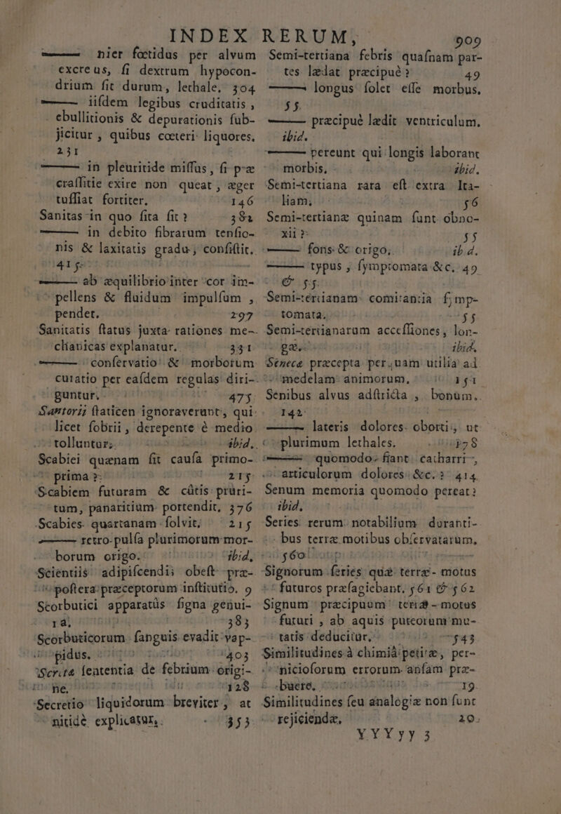 ——— nicer fotidus per alvum excreus, fi dextrum hypocon- drium. fit durum, lechale,/ 304 ———— iiídem lesibul cruditatis , . ebullitionis &amp; depurationis fub- jicitur , quibus cceteri: liqaóres. 23I — —- in pleuritide miffus, (i p craflitie exire non queat , ager tuffiat fortiter. 146 Sanitas-in quo fita fit ? 381 ———— in debito fibrarum tenfio- 41g ETE T: &amp;quilibrio inter cor im- pendet. 197 clíauicas explanatur. . 331 guntur, - tolluntur;. ibid, Scabiei quanam fii caufa primo- prima »: HC tirs. 4 Gas Dicin füturam. &amp; cátis: pruri- tum, panaridium- portendit, 576 JSciibids quartanam. folvit; 21$ ——— t£€tro- pulía plurimorum: mor- borum origo. poftera:preceptorum. Anfticitio. 9 Storbutici o teg dai figna gépui- ir : 383 SUopidus. 5^5; 403 wget PP 'Sécietio: vinis breviter at - nitide, explicatur, . 909 Semi-teriana febris quaínam par- tes laedat praecipué? 49 — —^ longus íolet effe morbus. 55. —— pracipué ledit ventriculum, ibid. morbis, zbiJ. liam; $6 Semi-tertianz quinam fant. obno- xii » $5 ib. d. —— typus , fjmpromata: &amp;c..49 € gs tomata. $$ Semi-«eriianarum acce [Goma g: lon- ga. | ibid, Sénece precepta. per,uam utilia ad. medelam: animorum, ^ ^ aga. Sénibus alvus adítridia ,.. bonüm.. 142: ——-— lateris dolores. Dbsktig ut splurimum lethales. DE articulorum dolores: &amp;e.? ^ 414 Senum memoria quomodo pereat? ibid, - bus terra. motibus ob crvatarum, g6oiron * futuros prafagiebant, yó1 6 562 Signum precipuoum: terrd - motus futuri ; ab aquis putcorum'mu- - tatis: deduciiür, boecpRS Similitudines. à chimidipetire, per- ' nicioforum errorum. anfam prz- -buere. d 19. Biilitolin di íeu dnialopi &amp; non funt rejicienda, : 19. YYYyy 3