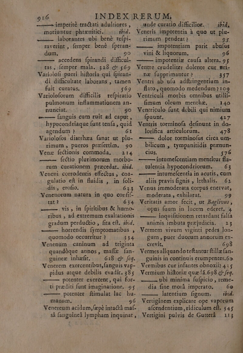 hs ——— impetité tra&amp;ati adultiores , moriuntur phiznitici. ib:4. ——— laborantes ubi. bené. refpi- raverint , femper bené fperan- dum, i 9o accedens ípirandi difficul- tas , femper mala. 328 &amp;* $69 di difücultate. laborans , tamen - fuit curatus, $62 Varioloforum difficilis refpiratio pulmonum inflammationem an- nunciat. | 9o e-—— (angnis cum ruit ad caput , hypocondriaque funt tenía , quid agendum ? 61 Variolofos diarrhza (anat ut pla- rimum , pueros prafertim. | 9o Venz (i Ghiohis commoda, . 214 fe&amp;io plurimorum morbo- rum curationem przcedat. iid. gulatio eít in fluidis , in foli- dis, erofio, 653 /Nenenorum natura in quo corfif- tat ? 654 ribus , ad extremum exaltationis gradum perdu&amp;tio , fita eft, i/i4. ———— horrendis fymptomatibus $ quomodo occarritur ? 354 Venenum caninum ad triginta quandóque annos, malíle Ían- guinez inhafit. vy o pai exercentibus, anguis vap- pidus atque debilis evadit. 385 ti przditi funt imaginatione. 95 potenter. ftimulat lac hu- manum, 96 si [anguineà lympham inquinat , unde curatio difficilior. - — i/j4, Veneris impotentia à quo ut plu- rimum . pendeat . 95. impotentiam parit abuíus vini &amp; liquorum. 96 impotentim caufa altera. 95 Ventre crudeliter. dolente cur ari- .ng fupprimantur ? 357 Ventri ab uía adítiingentium in- flato , quomodo edendum? 2109 Ventriculi morbis omnibas utilif- fimum oleum menthe, . 140 Ventriculo. funt. dcbili qui nimium fpuunt. 427 Ventris torminofa definunt in do- lorifica articulorum. 478 ———— dolor torminoíus circa um- bilicum , tympanitidis prznun- boe CHÍS: $76 — — intumeícentiam mentitur fla- tuleniia hypocondriorum. — 63 ——— intumefcentia in acutis, cum aliis pravisfignis , lethalis. 62 Venus immoderata corpus enervat, . moderata , exhilarat. 99 Veritatis amor fecit, ut Baglzvaus , opus fuum in un e 4 inquifitionem retardant falía animis imbuta przjudicia. | 25 Vermem vivum viginti pedes lon- gum, puer duorum annorum ex- crevit. 698 Vermes aliquandoteftantur ftilla (an- guinis in continuis erumpentes.62. Vermibus cur infantes obnoxii? 435 Vermium hiftoriz quaeà.698 c? fea. ubi minima fufípicio , reme- dia fine morá imperato. 6o latentium ígnum. ibid. Vertiginem explicare ope vaporum aícendentium , ridiculum eft. 345 Vertigini pulvis de Guttetá | 113