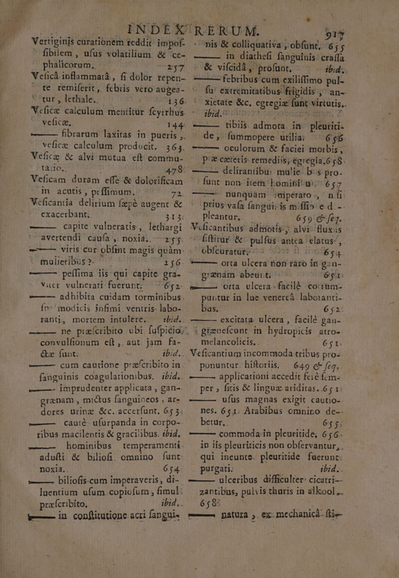 Vertiginis curationem reddit impof-  fibilem , ufus volatilium. &amp; 'ce- phalicorum.,. T7 Veficà.inflammaià, fi dolor repen-- X te remiferit,, fcbiis vero augea- tur , lethale.. | : GET Vefice calculum mentitur fcyrrhus. ^ vefica,. : 144. —— fibrarum laxitas in pueris ,. vefic: calculum. producit. | 365, Vefice &amp; alvi mutua. eft comma- tàio., 479: Velicam duram effe-&amp; dolorifica in acutis , peffimum. 725. Veficantia delirium fzpé augent &amp; exacerbant.. 313: ——— capite vulneratis; lethargi avertendi caufa , noxia. — 255. b mulieribus? ^ 166. — — peífima iis: qui capite. gra. Vier vulnerati fuerupt; — 652. ——— adhibita cuidam torminibus. Ín^' imodicis infimi. ventris labo-. rantji4 mortem intulere.. 'convulfionum e(t, aut jam fa- &amp;r fant: —— —- cum cautione pracribito in — —- imprudenter applicata , gan-. granam , mictus fanguineos , ar- dores urinz &amp;c. accerfunt. 65 3: iibus macilentis &amp; gracilibus. ibid. —- hominibus temperamenti. adufti. &amp; biliof: omnino funt: noxia.. 654. prafcribito, e in conftitutione: acri fangui- E 917 nis &amp; colliquativa ; obfünt, 65 in diathefi fanguinis: craffa. &amp; vifcidà, profünt, ib:d.,. ——— febribus cum exiliffimo pul-. fu extremitatibus: frigidis qó*un-- xietate &amp;c, egregia funt virtutis, ibid tt iu op oben ur 7 ———— tibiis. admota. in- pleuriti: de; fummopere utilia; — 656. ——— oculorum &amp; faciei morbis, p'&amp; cetetis: remediis; egregia.6 — — delirantibu: mü!ie- bs pro. funt: non. iterh 'Eomifil wi 657 ——— nunquám jmiperato * BT: prius vafa fangui; is miffio ed. -- pleantur,. — C ci v6$»pd*frg.. Vcficantibus: adiiotis: alvi- fluxus o ffütar. &amp; pulfüs: antca. elatus; ,. obícuratur: -- : FO IDOÓ a —— — orta ulcera non raro in gan-. g/znam abeunt - 6a. e——— Otta. ulcera. facilé coiiim- puntur in lae venere. laboianti- bas. 6 $2- excitata- ulcera , facilé gan-. ! grenefcunt in hydropicis atro-. melancolicts. . 651. Veficantium incommoda tribus pro. ponuntur. hiftoriis; — 649 c feq, . ———— applicatióni accedit feié fcm- per» fitis &amp; linguz.ariditas,.6 g 1: ufus magnas exigit cautio-- nes. 651. Arabibus omnino de-- betur, 65$; — —- commoda in pleuritide, 656. in iis pleuriticis non obíervantur, , qui ineunte. pleuritide fuerunt: purgati: ibid,. ——— ulceribus difficulter: cicatri-- zantibus, pulvis thuris in alkool.. 6585 — Datura , ex mechanic: fli-