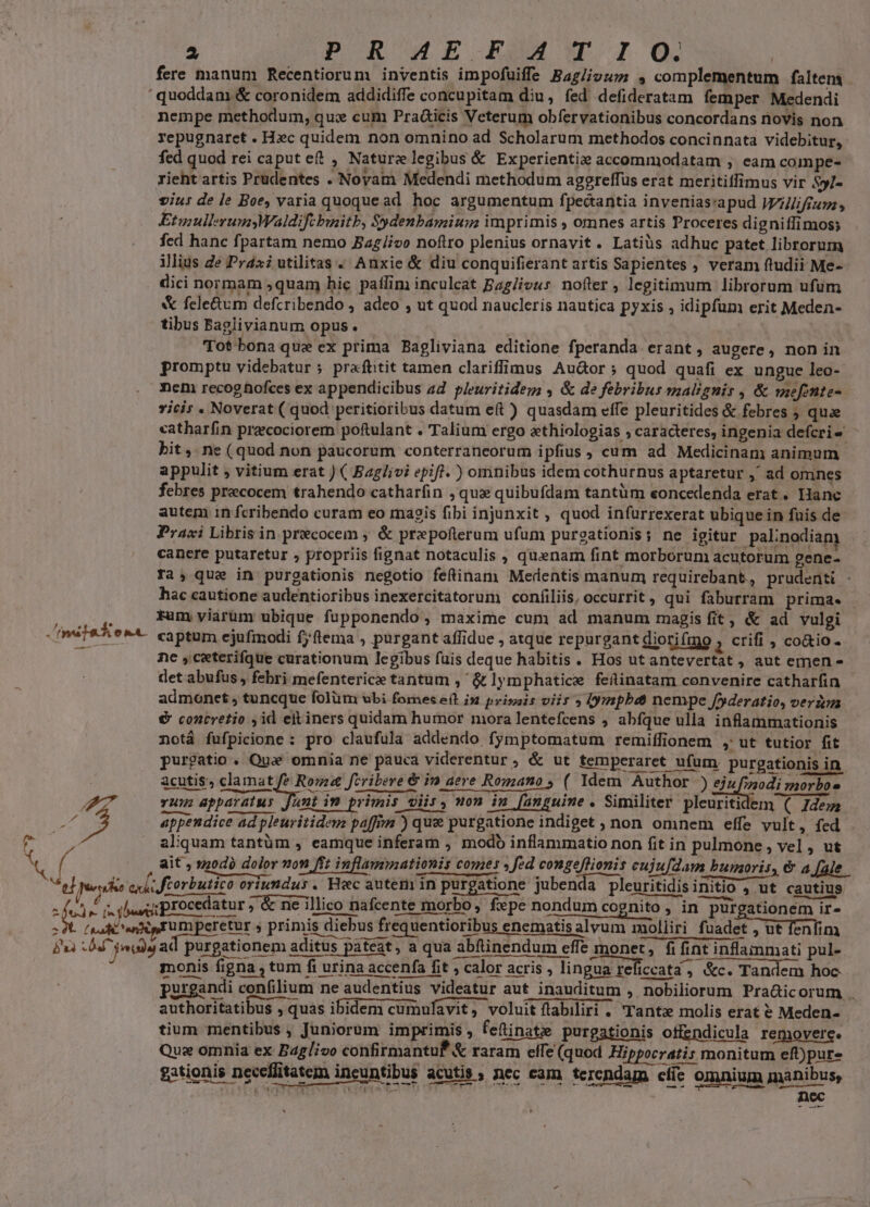 2 POR WE BOM Ww I OQ. fere manum Recentiorum inventis impofuiffe Bag/ivuz; , complementum faltem quoddam &amp; coronidem addidiffe concupitam diu, fed defideratam femper Medendi nempe methodum, qux cum Praicis Veterum obfervationibus concordans novis non repugnaret . Hec quidem non omnino ad Scholarum methodos concinnata videbitur, fed quod rei caput et , Naturelegibus &amp; Experienti» accommodatam ; eam compe- rieht artis Prüdentes . Novam Medendi methodum aggreffüs erat meritiffimus vir Syl- viu: de le Boe; varia quoque ad hoc argumentum fpectantia invenias:apud Wilfium; EtmullerumyWaldifcbinitb, $ydenbamium imprimis , omnes artis Proceres digniffimos; fed hanc fpartam nemo Ba£/ivo nofiro plenius ornavit. Latiüs adhuc patet librorum ilius Ze Pra utilitas . Anxie &amp; diu conquifierant artis Sapientes , veram ftudii Me- dici normam ,quam hic paffim inculcat Bag/iou: nofter , legitimum librorum ufum X fele&amp;um defcribendo , adeo , ut quod naucleris nautica pyxis , idipfum erit Meden- tibus Baglivianum opus. | wid Tot bonaque ex prima Bagliviana editione fperanda erant, augere, non in promptu videbatur ; praftitit tamen clariffimus Au&amp;or; quod quafi ex ungue leo-- ncm recoghofces ex appendicibus ad pleuritidem , &amp; de febribus malzgnir , &amp; mefonte-. vicis . Noverat ( quod peritioribus datum eft ) quasdam cffe pleuritides &amp; febres ; quae catharfin preecociorem poftulant . Talium ergo ethiologias » caracteres, ingenia defcri- ^ bit, ne (quod non paucorum conterraneorum ipfius , cum ad Medicinam; animum appulit , vitium erat ) ( Baglivi epift. ) omnibus idem cothurnus aptaretur ,' ad omnes febres precocem trahendo catharfin , qux quibufdam tantüm eoncedenda erat. Hanc autem in fcribendo curam eo magis fibi injunxit , quod infurrexerat ubique in fuis de Praxi Libris in precocem ; &amp; prxpofterum ufum purgationis; ne igitur palinodiam canere putaretur , propriis fignat notaculis , quenam fint morborum acutorum gene- ra, que in purgationis negotio feftinam Medentis manum requirebant, prudenti . hac cautione audentioribus inexercitatorum confiliis, occurrit, qui faburram prima. | fum viarum ubique fupponendo, maxime cum ad manum magis fit, &amp; ad vulgi ne ,ceterifque curationum legibus fuis deque habitis . Hos ut antevertat , aut emen - det abufus , febri mefenterice tantum , &amp; lymphatice feitinatam convenire catharfin admonet , tuncque folüm ubi fomes e(t i» prisais viis » (ympbdt nempe /foderatio, veria € contretio ,id eit iners quidam humor mora lentefcens , abfque ulla inflammationis notá fufpicione : pro claufula addendo fymptomatum remiffionem , ut tutior fit purgatio. Qu omnia ne pauca viderentur , &amp; ut temperaret ufum purgationis in | acutis, clamat ria fcribere &amp; im aere Romano ; ( Idem Author ) ejz ood: morbos P d vum apparatus funt im primis viis, mon in [anguine . Similiter pleuritidem ( Jdem / 2. appendice ad pleuritidem paffim ) que purgatione indiget , non omnem effe vult » fed aliquam tantüm , eamque inferam , modb inflammatio non fit in pulmone , vel , ut ait , »0d) dolor von fft iuflamnationis comes » fed congeflionis cujufdam bumoris, &amp; a [ale op f. s inui procedatur &amp; ne illico nafcente morbo, fxpe nondum cognito , in purgationem ir- (sali n EU peretur s primis diebus frequentioribus enematis alvum moliiri fuadet , ut enfim bu VW udis ad purgationem aditus pateat, a qua abftinendum effe monet, fi fint inflammati pul- monis figna , tum fi urina accenfa fit , calor acris , lingua reficcata , &amp;c. Tandem hoc purgandi confilium ne audentius videatur aut inauditum , nobiliorum Pra&amp;icorum . qme authoritatibus , quas ibidem cumulavit, voluit flabiliri . Tant» molis erat € Meden- tium mentibus , Juniorum imprimis, feftinate purgationis offendicula removere. Quz omnia ex Baglivo confirmantuf &amp; raram elfe (quod Hippocratis monitum eft)pur- gationis neceflitatem incuntibus acutis , nec cam terendam cííc omnium minibus