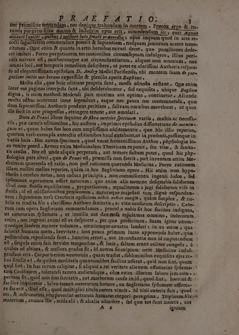 ISER 4E RT RO. nec promifcue tentandam , nec denique trahendam in mortem . Przcox ergo &amp; itc- randa purgatio fcit manus &amp; indufirie opus erit , concedendum 7i; , quos uut amavit Tupiter , quibus à weliore luto Rt pr&amp;cordia s opus inquam quod in arte re- co&amp;i fagacitatem commendare poterit &amp; Sapientiam ; nufquam juniorum acuere teme- ritatem . Quot enim &amp; quanta inartis heroibus mirari decet, que pumiliones dede- cet irnitari , Porro purgationem totcautionibus circumfeptam indulgere ,. illius peri- cula narrare eit 4 morborumque aut circumftantiarum , aliquot non. omnium , nec omnis loci , aut temporis remedium defcribere ; ut patet ex clariffimi Authoris refpon- - fo ad elegantiffimam epiftolam D. 42d» Medici Parifienfis, ubi mentem fuam de pur- gatione initio morborum exprelfiàs &amp; plenius aperit Baglizur.  113a Multa alia ,quz huic editione propria funt ,. modb adneda exflant. Qux enim inter eas paginas interjedta funt ; ubi defiderabantur , fed exquifita , ubique Bag/ivo digna , is enim methodi Medendi pars maxima. aut optima ,. continetur. Aliunde multa adhuc occurrent inter legendum , eaque nec pauca nec contemnenda, quae dum fapientiffimi Authoris produnt peritiam , falivam omnibus movebunt , ut quos ille fecit in arte progreffus , attingere tenent , aut :emulari . Duos de Praxi libros fequitur de fibra saotrice fpecimen variis , multisac neceffa- Tiis ; pr ceteris editionibus hic au&amp;um , imprimis epiftolica differtatione de szzezin- £u vi , quam habes fuo loco cum ampliffimis additamentis , qua hic illic reperies, quorum vero exempla anteaáis editionibus haud extabant;ut in prefenti,paffimque in variis locis . Hoc autem fpecimen , quod vocat humaniffimus Author , phyfiologie Io- co venire poteit » Revera enim Medicinalem Theoricam exponit, feu vite , &amp; fanita- tis caufas , Nec eft unde aliquis perperam , aut temere fa&amp;um putet , quod hic phy- fiologica pars alteri , que de Praxi e, prremiífa non fuerit , pott inventam enim Me« dicinam quxrenda eft ratio , non poft rationem quaerenda Medicina . Porro rationem illam nullibi melius reperies, quàm in hoc. Bagliviano opere .. Hic enim non hypo- thefes € cerebro natas , non caduca principia , non commifcentis ingenii ludos , fed ipfammet operantem otfert naturam : quo enim alio nomine defignabis folidorum : illud cum fluidis equilibrium , proportionem , vqualitatem a jugi folidorum vifu in fluida ; id eft ofcillationibus pendentem , natureque majeflati tam digne refponden- tem ; fupremum vero Creatoris opificium nihil refcrt magis , quàm fimplex , &amp; no- bilis ea tradita hic a clariffimo Authore fanitatis ; ac vite caufarum defcri ptio . Cate- runi cum opera Bagliviana commendamus , procul a nobis fit hoc. facinus indignus, ut ceterorum fyflemata , ut inutilia aut damnofa rejiciamus omnino, indecorum . enim , nec ingenui animi eft ea defpicere , per que profecimus. Suam igitur unum- : quodque laudem manere volumus , omniumque conatus laudari : inea enim , qua laborat humana mens, brevitate: non pauca primum lucro. apponenda habet quae poftmodum repudianda funt . Interim errori , aut. inconflantis non id im putandum eft , fingula enim fuis ferviére temporibus ,.&amp; locis , faltem erunt utiliter congefla, &amp; : quibus ad altiora , &amp; meliora gradus fit. Id auteni ficcui piam: certé Medicine indul- gendum erit. Corporis enim economia , quam tractat ; fübliminibus exquifitis ejus.rc- : bus fimilis ei . de quibus meditatis quantumlibet facilius afferat , quid non fint, qnam quid fint . In hac rerum caligine , fi aliquid a rei veritate alienum effutierint fyftema- . tum Conditores , tolerandi tamen audiendique , clum enim illorum labore jim com.» s pertum fit , quid non fint fanitatis ; aut morborum caufe in id »quod.fint,. brevius &amp; facilius inquiretur » Salvo tamen coeterorum honore ; ex. Bagliviano fyftemate aíffirma- re fas erit illud effe, quod multi plici titulo cetera vincit. 1d vitii cxteris fuit quod: « res , &amp; inftrumenta ufurpaverint extranea humano corpori; peregrina. Triplicem.hic s materiem » atomos ille , acida alii ; &amp; alcalia admifere ,. fed que tot funt mentis , aut AR C à ignium