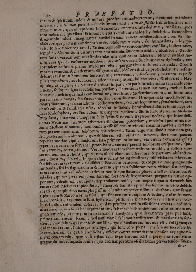 ) , à ; :  PhkukBA'YT corum &amp; fpirituum indole &amp; miftura prodire animadverterent ; quotquot patrabant miracula , nihil non potentic fluidis imputarunt , alto de folidis habito filentio; mae xime cum ea , quce ufurpabant inflrumenta, energia omai de(tituta , nibil iis, quos  continebant , liquoribus affricarent virtutis. Talium analogià , fodalitio ; fermonibus &amp; exemplo indudi incogitantes Medici ineam venere confaetudinem ; omiffa , ine ' obfervataque partium continentium feu folidorum virtute » de humoribus , bile, pi- tuita,&amp; fero unice cogitandi . Eo deinceps collimarunt omnium confilia , indicationes; remedia . Alterantium virtutes totz emendandis fluidorum acidis ; alcalibus , &amp;c. di- «atz funt ; vacuantium vis eliminande uni humorum faburre. Hinc cujuslibet no- minis aut fpeciei nafceretur morbus , in caufam vocata fuit humorum dyfcrafia , aut coründem colluvies primis intercepta viis , purgantibus unis exhaurieüda . Qvod fi morbus remediis &amp; medentium diligentize obfurdefcens diutius protrahebatur , refun- debant caufam in humorem tenaciorem , tartareum » vifcofiorem , partium rugis &amp; plicis im pactum , aut lubricum , adeo ut purgantium falleret vim , &amp; eluderet .. Hec opinio, ut ut plebeja , Nature dignitati impar » corporis inechanifmo tam male con- cinens , folisque digna fabulofis tem poribus , Recentium tamen animos, iznelius licet - educatos , nefcio qua tnala confuetudine , invaferat : Medentium enim, ut hominum pars maxima nonéit , fed fertur ; rapitur ,nom ducitur. Hincque nata mochlycorum; diagrydiatorum , mercurialium ,-colliquantium , feu, ut loquuntur , fundentium, tam denfa cohors &amp; familiaris ufus, adeo vt in iifdem honinibus .fubtiles fimul fpe vi» .. deas Philofophos , craffos autem &amp; pingues Medicos . Sic fe habente rerum Medica» bos flatu , intervenit tanquam felix fydus &amp; novum Baglivus nofter, qui inter defi- derata Medicinz jacentem advertens folidorum potentiam , modefto fpeciminis no» gine Medicos admonet , non omnem effe folidorum vim in creandis morbis , fed ho- rum partem maximam folidorum vitio foveri. Suam ergo vim fluidis non denegat, fed pratermiffam alteram , quafolidorum eft, réftituit, Revera , licet non paucos reperias morbos , qui a fluidorum labe: primum oriuntur ,- vix unum ( etiam ex ipfis ) reperias, quem non foveant , protrahant , aut exafperent folidorum crifpature ;, fpa- fimi ; atonke., corrugationes . Verba fluidisortum forte trahunt morbi , a folidis diu- turnitatem contrahunt , quid enim aliud «clamant vifcerum , &amp; partium obflructio- nes , durities, fchirri , in quos abire folent tot egritudines, nifi vitiatam fibrarum feu folidorum texturam . Caufaberis fuccorum lentorem &amp; coagula? hec quoque ad- mittenda , fed in flagnationem &amp; moram , quam a felidorum tono vitiato feu crifpa- tura contrahant refundenda ; adeo ut non inepte ftatueris plures affedus chronicos &amp; | zelbelles quibus juxta vulgarem 'harefrm fortiora &amp; frequentiora purgantia unice op- ponunt , vifcoforum , ut ajunt liquanderum caufa ,'non inepte inquam ftatueris has. omnes: non infelicius topicis fotu , balneo , &amp; fimilibus prafidiis folidorum vitio debitis cuzari ,qued pluribus exemplis paffim oftendit experientiffimus Author. Confirmat /Opiatorum &amp; Narcotieorum ufus , qui frequentior nunquam &amp; tutior, quàm in mor- Lis chronicis , argumento funt hyfeerice, phthifici , melancholici , arthritici , fcor- , butici diuturni tandem dolores, qvibus prafenti auxilio effe folent cpiata . Sed inde alterum-quoquve elicies hoc arovmentum 5 febmorbis chronicis non unice atoniam ar- .guendam-effe , utpote gum in iis fanandis anodyna, que laxantium pracipua funt, primarium teneant locum . Sed Bagliviani fyftematis utilitatem &amp; prxflantiam fen- sient , non fclum qui mente &amp; confilio , qued Medicorum munus eft , fed ij quoque .jqui manu curant » Chirurgos intellige , qni hinc concipient , cur felicius fuccedere fo. .Jeat yulnezum deligatio fimplicior , officiat contra turundarum denfior ar&amp;aque nie .mivm coaceryatio ) que vulneribus tam fxpe incommodat : peregrina funt enim grayantia aut com pacta niis» que arcanas partium ofcillationes pervertendo; fiften« dove