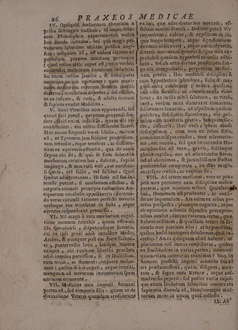 1V. Quidquid. hodiernam. thcoriam. a | ex. iig. qux: ufus.diuturnus notavit , ef- wrifca difinguit ruditate, id omne debe- | fe&amp;am merito dixeris .. Definiri poteft Vir mus Philofophix ex perimientali nofiro 1, cognofcens ,. videns ,. &amp; explicans. ex iis, hoc. feculo. inftituta .. Sed quó magis. pri- que longo tempore ,. atque: fignificatione vatorum. laboribus. utilitas, publica. auge- | eventus. obferyavit ». atque animadvertit, fcat 5. reliquum eft, uf eadem ratione ad [| diverfa morborum.genera: hifque non ex* erfectam. praxeos. notitiam. pervenire | probabili quadam. hypethefi remedia adhi. ( quod. t totius.artis. caput. eft ) totis. viribus L bens , fed. ab. artis. divina praftri ptis. lon- contendat noftrorum hominum: induftria. go. ufu. com probatis , L . perpetüám. Medici - Sic enim. infitas jamdiu , &amp; anticipatas nam. petens.. H»c medendi difciplina fi. htibus;moiris opiniones :. quas imaxi- | hypotheticz fplendore:; fitu.&amp; ma- niüm. noffrorum. errorum. fontem. merito-| gnificentia conferatur z tenuis. quidem; EUN non folum deponet ,. fed elliciet, | imb vilis. fortaffe,» ac contemnenda vide- | utexinfante, &amp; rudi, &amp; adulta demum |. bitur . At inilla nihil falutaris, ac vitali, &amp; fapiens evadat Medicina «. ' ineft, verüm: mira. dumtaxat ramorum;. V.. Novi Veteribus non opponendi, fed  foliorumve luxuries, ad afpectum quidem. quoad fieri poteft ,. perpetuo jungendi foe- pulchra, fed itatim flaccefceus ,. ubi. pri- dere Quid enim. infülfiàs . quam ubi re- V müm eam novitatis. gratia ,. tanquam fac- confentiunt , eos verbis diffidentes facere. E cus ,. defecerit. Hic verb quam. modo H»c. novas fingendi. voces. libido, mirum [| defcripfimus , cum. non ex rebus fi&amp;is, eit , ut Tyronem. jam feliciter progredien- [, commentitiifque conflet ,, non. oftentatio- tem retardat , eique tenebras. , ac diffiden- |. nis , nec inanis ,. fed qui in curandis. Ho- tiamex equivocis effundit ,. qua. de caufa t minibusíita e(t vere. gravis ,. folideque fipius. ubi fit, &amp; qui fe ferre debeatin | glorie cupida y nec ad oilentandos flores, morborum curationibus ,. dubitat ,. fepiüs | fed ad. ubzrrimos., &amp; jucunditfimos fru&amp;as. impingit, &amp; nom raró veri ,aut verifimi- | proferendos. comparata * iu dies. magis, li fpecie, vel fallit 4. vel Er. Qnod magifque crefcit , ac vegitior he A fpe&amp;at ad'egrotantes. Hifane nilfuzin- $.— VIII. Adartem medicas, vcre ac pro- tereffe putant, fi morborum effe&amp;us ,. &amp; [| pri&amp; nox pertinere eam difcipline noftra corporisanimati principia rudioribus An- || partem , qux nimium tribuit fpeculatiofs tiquorum vocabulis appellayeris ; dummo- | bus, Hominum eft prudenter , ac confi- do veras curandi rationes perfe&amp;é noveris [ derate loquentium . Ars enimex rebus pe- verbaque. tua tranfeant in fada , atque $ nitus perfpe&amp;tis , plan ue cognitis , atque eyentus. refpondeant promiffis . | ab opinionis arbitrio fejun&amp;is. Sex en, VI. Nil magis À vera morborum cognt- [. nibus conftat ; datque rationes certas , « tione mentenm retrahit , quam jets '! habentordinem , &amp; quafdam. errare in f ila fpeculandi , difputandique licentia, | ciendo non patentes vias : at hypi efil 9 cui in ipfi praxi adeo indulfere Medici ! quibus hodie tantopere dele&amp;emur;qi id in- Auelist &amp; quotquot poft eos fuere Galeni». , certius? An ea quicquam aliud habent, ut » praterve&amp;is letis $4 latifque.. Nature | | plurimum nifi meras: conje&amp;uras ;, quibus ione , ubi exultare. liberius praclara ex fimiLtudine in varias partes ; nonnun- adeb i ingenia potuiffent, fe in Dialedtico-. | quani etiam contrarias trahimus ? Non in rum tricas , ac dument: conjicere malue- ! humani profe&amp;o ingenii acumine fita eft runt ; quibus diu dccupati, atque irretiti, | ars pr:ítantiffima , quam. diligens , accu- | nunquam ad novorum invyentorum fpem | rata , &amp; figax nota Nature , atque ani. animum erexerunt . * madverfio peperit ; fed potius variis cujuf- . VII. M:dicina non ingenii humani que etatis Do&amp;otum laboribus coacervata ypattus eft , fed temporis filia ; quam. ut de | Sapientia dicenda eft, Hominumque mul- slivinatione Veteres gnapdgm crediderunt | torum mznsin unu quafi colle&amp;ta . LI JP EL IX. Ab* — 1 A