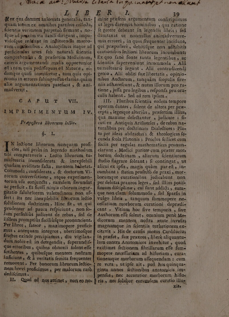 - B ex dua démum axiomata generalia, tan- | mine prifens argumentum confcripíimus quam totumex omnibus partibus collecta, | ut leges daremus hominibus , qua ratione ,Ícienti2 veritatem perpetuo firmant , no- ( fe gerere debeant in legendis libris ; fed fÍque ad peexim via ftabili dirigunt , impa- | dumtaxat ut nonnullos animadvertere- vidofque redéupt in inftituendis morbo- | mus errores , in quos frequenter incidunt, rum curAtionibus . Analozifmus itaque ad | qui przpoflere , debiti(que non adhibitis ' perficiendas artes fab naturali fcientia | cautionibus ledioni librorum incumbunt; compzehenfas , &amp; prafertim Medicinam, ! Ex quo fané fonte tanta legentibus , ac cxteris areumentandi modis opportunior | fcientiis fuperveniunt incommoda . Alii eft 5 tum quia peditfequus et Nature, ei- | tumultuarie legunt . Alii contradicendi demque quafi iaimifcetur , tum quia opi- | genio « Alii obliti fuc libertatis , opinio- . nionis in errores fubingreífüselariüs.quàm | nibus Au&amp;orum , tanquàm fcopulis fire- —alie argumentationes patefacit ; &amp; ani. 1 niis adhzrefcunt , &amp; nutus illorum pro ra- Toad vertit tione , juffa pro legibus ; refponfa pro ora- | culis habent. Sed ad rem ipfam . II. . Pluribus fcientiis eodem tempore operam dantes , folent de altera per pra- .| cepta » legesque alteriüs, praefertim illius, | qua maxime dcle&amp;antur , judicare : fi- | cutiex Antiquis Arifloteles , derebus na- turalibus per dorinam DialeGices; Pla- EU. | d | to per ideas abítracdas; &amp; theologicas fe- M a. ADEST. cunda fcola Platonis ; Proclus fcilicet cum ,| N le&amp;ione librorum nunquam profi- | fociis per regulas mathematices pronun- cies, nifi priàsin legendo n:ethodum | ciarunt . Medici pariter cum prater mor. tibi comparaveris . Lectio librorum, tu- [ borum do&amp;rinam , aliarum fcientiarum multuaria inconfiderata &amp;. inexplebili | ftudio flagrare foleant ; fi contingat , ut quadam aviditate fada, mentem hebetat. | alicui ex ipfis, magis quàm pareft, in- .. Commoda , confiderata , &amp; doctorum Vi- | cumbant 5 ftatim profedo de praxi , mor- domaetenpcISepubgus, UUe UU HU CCOMGMEAER cc ecic um eP 2o VAR CREUERA CRAT i era pe RI BOX sn ww vir. IMPEDIMENTUM IV. 0s Prepofleza. librorum lethios rorum converfatione , atque experimen- | borumque curationibus judicabunt non torum ufu. eonjun&amp;a , eamdem f£ecundat | per debitas praxeos leges ; fed illius potif- ac perficit . Et ficuti nimia ciborum ingur- | fimum difcipline , cui funt addidi , cam- gitatio falubriorem valetudinem. non af- 1 que non clam. folummodo , fed parfis in fert: ita nec inexplebilis librorum le&amp;io | vulgo libris ,' tanquam fümmopere ne- folidiorem dodrinam . Hinc fit, ut qui | ceffarium morborum curationi depredi- prudenter ad. pauca refpiciunt, nonío- [ cant . Vitium hoc five temporis , five lum perfeaiüs judicent de rebus, fed de | Authorum elTe foleat, omnium pené Me- iifdem promptiüs faciliüfque pronuncient. | dicoram | mentem, nofira state invafit; JPerlibros, fateor , maximopere profici- [ magnamque in fcientiis turbationem ex- Inus » antequam integros, uberrimofque [ citavit . His de caufis motus Cardilucius fru&amp;us exinde percipiamus , diu vigilan- | in praefat , fuz praxeos , libere aliquantu- dum nobis eft in detegendis , fuperandif- | lum contra Anatomicos invehitur , quod que erroribus , quibns obnoxii folent effe | exiftimet fe&amp;ionem fibrillarum effe fume fcribentes » quibufque mentem noftram | mopere neceffarimm ad hiftoriam , cura« inficiunt , &amp; à veritatis femita frequenter | tionemque morborum affequendam : cum femovent. Per bonorum librorum le&amp;io- |: vcra » utipfe ait, poil hos quinqua- nem brevi proficimus , per malorum rarb.| ginta annos íedtionibus anatormicis im dediffimus. — *5 | penfus, nec accuratior morborum hifto. X Quod ad nosattinet non co no- ria, nec folidior eorumdem curatio illus ne LEER xite