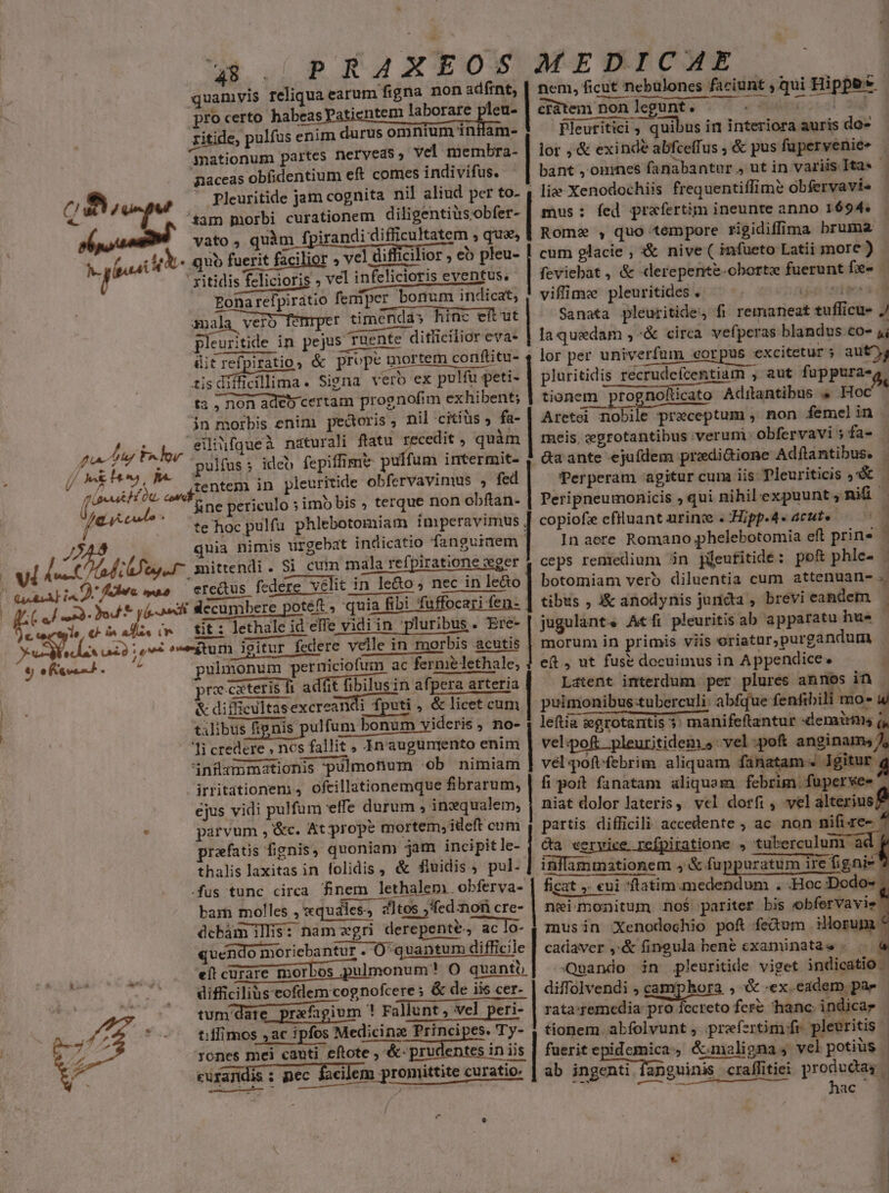 MINDUTD efe - 48 pRAXEOS MEDICAE quamvis reliqua earum figna non adfint, | nem, ficut nebulones er tomi Bippe* pro certo habeas patientem laborare plet- | crátem non legunt : ritide, pulfus enim durus omnium intlam- Pleuritici , quibus in Tess auris do- nationum partes neryveds, vel membra- | lor ,'&amp; exinde abfceífus ; &amp; pus fuperveniee : paceas obfidentium eft comes indivifus. bant , ommes fanabantur , ut in variis Ita« 1 liae Xenodochiis frequentiffim? obfervavi- mus: fed praefertim ineunte anno 1694«.— Rome , quo tempore rigidiffima bruma cum glacie ; X&amp; nive ( infueto Latii more ) | feviebat , &amp; «lerepente-oborte disent e $ viffime pleuritides . * Sanata pleuritide;, fi rematieak E suf icuü- J la quedam ,^&amp; circa vefperas blandus co- 4; dit refpiratio, &amp; prope mortem conflitu- 4 lor per univerfum «corpus excitetur ; ; aut, tisdiffidllima. Signa vero ex pulfu ses | pluritidis recrudefcentiam , aut fuppura-o ta ; non adeb certam prognofim exhibent; | tionem m prognolücato Adilantibus &amp; Hoc in morbis enim pecoris; nil citiüs » fa- Aretei nobile preceptum , non femelin . eilifqueà naturali ftatu recedit , quàm meis, egrotantibus verum obfervavi: ;fa- | pulfus; ideb fepiffimt ptu fum intermit- , da ante ejufdem pradi&amp;ione Adflntibus. | Perperam agitur cuna iis Tleuriticis «X &amp;ne periculo ; imo bis ; terque non obftan- | Peripneumonicis »qui nihilexpuunt,Rniü - te hoc pulfu phlebotomiam imperavimus | copiofe cfiluant nrinze . Hipp.4« acute — x quia nimis ürgebat indicatio fanguiaem | — In aere. Romano phelebotomia eft prins — mittendi. Si cum mala refpiratione ger 4, ceps remedium in püeutitide: pof phle- ercus federe velit in le&amp;o , nec in le&amp;o | botomiam vero diluentia cum attenuan- : «xi slecumbere poteft, quia fibi fuffc fibi füffocari fen- | tibus , i&amp; anodynis juricta , brevi eandem. — tit : lethale id elfe vidi in pluribus. Ere- jugulant. Atfi pleuritis ab apparatu hue ! morum in primis viis oriatur,purgandum pulmonum perniciofum iim ac fermi mie lethale, e(t , ut fuse docuimus in Appendice» i pre cxteris fi adfit fibilusin afpera arteri | Latent interdum per plures annos in Pleuritide jam cognita nil aliud per to- vato , quàm f, irandi difficultatem » quaes quo fuerit facilior » vel difficilior eb pleu- ' xitidis felicioris » vel infelicioris eventus, - Eonarefpiratio femper bonum indicat, mala ver fe r timendás hinc eít ut — pleuritide in pejus ruente diticilior eva- rr MD &amp; difficultasexcreandi fputi , &amp; licet cum puimonibus:tuberculi: abfque fenfibili moe uj talibus fignis. pulfum bonum videris , no- ; leftia :egrotantis 5: | earotantis 3: manifeftantur «demairis (, velipo£ .pleuritidem vel :poft anginams/ vel poft febrim aliquam fanatam «. lgitur. fi poft fanatam aliquam febrim. fuperve- ^ ejus vidi pulfum effe durum , inxqualem, | niat dolor lateris ; vcl dorfi , vel alterius parvum , &amp;c. At prope mortem, ideft cum , partis sce —— ; ac non nifi re- prefatus fignis, quoniam jam incipitle- | ca cervice refpiratione » tuberculum ad. inflam mr HR 5 &amp; fuppuratum ire ratum ire figni! irritationem , ofcillationemque fibrarum, thalis biricas in folidis, &amp; fluidis, pul. ficat ,. «ui ftatim medendum . -Hoc Dodo- bam molles xquiles, Hes, «1tos ,'fed:non cre- see | neimonitum no$ pariter bis obferVavie dcbám illis: nam zgri derepente. ac lo aclo-| musin Xenodechio pof fedum iorum quendo moriebantur - O^quantum difficile 1 cadaver ,&amp;. fingula bene cxaminatas - . à eft curare morbos puli bmonutiee qiüni Oo quanti Quando in jpleuritide viget indicatio - difficilius eofdem cognofcere; &amp; de iis cer- &amp; de iis cer- | diffolvendi , camphora , &amp; «ex.eaderm pae | tum date. prafagium ! Fallunt, illunt, vel peri- peri- | rata:remedia pro fccreto fer hanc: indicar tilfimos ,ac ipfos Medicine Principes. Ty- 1 tionem abfolvunt , prefertim fr plearitis ! rones mei cauti. eftote , &amp;- prudentes in iis fuerit epidemica , &amp; maligna, vel potius. cufa;idis ; pec facilem promittite curatio. fan | ab ingenti fanguinis üs craffitiei producta | e rst li n hac