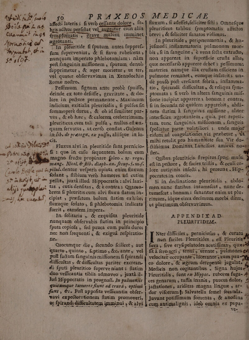  men 177A fdoil ew [. (rA Ctacoacct fh 45 Afris o a | od fpa bh, ELS 2 LE d M a. uu Bu  -e (obe MÀ 2^ o(u, (sen (c eile 55 in ^] tar us d zw0, ARCU y6 PRAXEOS MEDICAE affecti lateris s fiveroc ecffante dolore dolore , | fluxum , fi adeffet,feliciter fiti ; Omnefque bris adhuc perfiftat vel kuggebur enar augeatur cuin aliis | .pleuriticos. talibus fymptomatis aífe&amp;os iymp&amp; Omatis , grave NU imminet | brevi ; &amp; feliciter fanatos vidimus. agrótanti.  In pleuritide , periprreumonia , &amp; hu- 5 Ín pleuritide fi fputum, antea fuppref- | sufinodi inflammatoria pulmonum mor- fum. fuperveniat, &amp; fi flavo rubefcens » | bis, fi in fanguine, &amp; vena fe&amp;a extra&amp;o, nunquam imperato phlebotomiam ; nim | non appareat in: fuperficie crufta alba, poft fanguinis. miffionem ,, fputum, denub I qu: neceffario apparere dcbet ; peffimum: fupprimetur , &amp; :ger morietur ; ut ter, | materies. namque illa cruftam ctficiens in vel quater obfervavimus in Xenodochio | pulmone remanet » eumque infarcit;. un-. Roma noftro. d&amp; paulo poft crefzunt febris., inflamma. Peilimum. fignum ante. prob&amp; fpuifíe, | tio , fpirandi difficultas ,, &amp; reliqua fym-. deinde ex toto defiiffe, gravitate ,, &amp; do- J ptomata 5 fi vero in. altera fanguinis mif- lore. in. pe&amp;ore. permanente .. Máximum. | fione incipiat apparere.s bonum.: contra;. indicium, exitialis pleuritidis ;. fi pulfus fit. | fi in fecunda. ne quidem apparebit ,, abfti- Í- ülatim. à fanguinis. mjflione; aliter interficies. »grotantem., quia. per repeti- pleuriticus. cum tali pulfu. , nullus.eftun- * tam. tunc fanguinis. mifsionem. , fanguis. quam. fervatus ; ut cert. conftat . Galenus | fpoliatur parte volatiliori ; unde majof | [ in.lib, de pracogn. ex puifa, aliifque in lo- | eidenz ad. coagulationes. via praebetur , ut. fummopete durus, &amp; ob id fimiliter par- vus, &amp; ob hxc ,. &amp; calorem creberrimum, cis. . mihi retulit pro humanitate fua. Nir do ^ Gifsimus. Dominus, Lancifius, amicus, no« fter.. ! - Quibus. pleuriticis: firepitus fputi. multi. AO que. in. cafu: fequentem. bolum. cum 4, magno. fru&amp;u propinare: [oleo. .. s. requ. | 24ADg«. Nicol, &amp; fib. diapb. an. Jerup. ju n  in. pe&amp;tore ,, &amp; facies triftis . &amp; oculi co- j fedant ,. flibium vero. humores. ad. cutim | pocratcs.in: coacis.. pellit, juxtà illud. Hippocratis. : alvi laxi- Si in. declinatione: pleuritidis. ;. abdo-. tas. , cutis denfitas,, &amp; &amp;contra ; Quamo- | men: nunc flatibus. intumefcat ,. nunc de-. € brem fi pleuritis cum alvi fluxu. ftatim in- | tumefcat ; bonum.: fanantur enim.ut piu- rimum, idque.circa decimum. morbi. díem,, fluxuque: fedato ,. fi phlebotomia. indicata E plurimum obfervavimus.. fuerit , eiunrem. j impera. In. folitaria ,. &amp; exquifita pmi nunquam. obfervabis. ftatim. in. principio fputa copiofa ,, fed; pauca cum. pulfu duro; j nec non frequenti ,, &amp; exiguá. ipi ! Nter difficiles ,. perniciofas: . &amp; euratu Wm, ne. . nen. faciles: Pleuritides. , eft Pleuritis' Quocumque: die , fecundo fcilicet aut |: ficca ,. five eryfi pelatodes: acutiffimas. qux quarto , quinto, f.ptimo , &amp;c. ante ,. vel | Kfità feroacri j tetiüi s ^ urente ,. ». pulmones qi poft fa&amp;am fanguinis miffionem fi fpirandi 4 velociter T occupante', laterante ; ,cum paus difficultas ,. &amp; difficultas pariter excrean- | co: dolore, egrum derepente: jugulat. di fputi pleuritico: fuperve niant :. ftatim | Medicis non cogitantibus. . Signa hujuse duo veílicantia tibiis admoveo ,. juxtà il- [f Pleuritidis ,. funt ex Hippoc. rubores fuga- A Tud Hippocratis: in prognoft. 7» pulgzettiis | ces genarum » tuffis inanis , paucus dolor; quicamque tumores fiunt ad crurá , optimi | ja&amp;ationes, ariditas magna linzux , ar- funt ; €c. Poft appofita vefficantia. obfer- E: yifcerum [5 Salvatella femel fecanda.. APPENDIXAD. PLEURITIDEM. - 3» juvant potiffimum fomenta , &amp; anodina ^ cum antimalignis ; ideo omnia ex papa- ves vayi expedtorationem ftatim promoveri, ac fpirandi difficultatem i ipminui , &amp; alyi. L1 o EH P