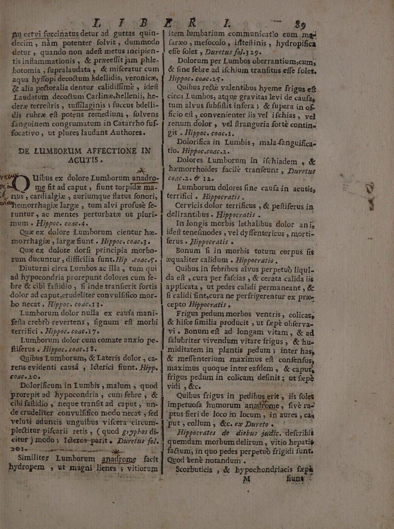 £u cctvi faccinatus detur ad guttas quin- | item Iumbarium communicatio cum mes | decim , nàm potenter. folvit , dummodo | farzeo , mefocolo , iifteftinis , hydropifica detur , quando non adeft metus incipien- efie folet , Duretus fol.3 2.9. tisinflammationis , &amp; precetfit jam phle- Dolorum per Lumbos oberrantium,cum; botornia ; fupralaudata , &amp; mifceatur cum | &amp; fine febre ad ifchium tranfitus effe folet. aqua hyffopi decotum Edellidis, veronice, Hippoc. coac.a4* &amp; alia pectoralia dentur calidiffime , ideft Quibus re&amp;e valentibus hyeme fri gus eft Laudatum deco&amp;um Carlinzjhellenii, he- 1 circa Lumbos, atque gravitas levi de caufa, «lero terreítris , uffilapinis fuccus bdelli- | tum alvus fubfiftit infera ; &amp; fupera in of- dis rubre eft potens remedium , folvens | ficio eit ; convenienter iis vel ifchias, vel danguinem congrumatum in Catarrho fuf- | renum dolor , vel ftranguria forte contins focativo , ut plures laudant Authores. | git . Hippoc. coac.1. Dolorifica in Lumbis , mala4anguifica- DE LUMEORUM AFFECTIONE IN | tio. Hippoc.coac.2.. AGUTIS. Dolores Lumborum in ifchiadem , &amp; - harmorrhoides facile tranfeunt , Duretus ri Uibus ex dolore Lumborum eus: perd C04C.2. € 12. i me fit ad caput , fiunt tor pide ma- ema- Lumborum dolores fine caufa in acutis, 4 nus, cardialgio , auriumque flatus fonori, J terrifici . Hippocratis. Wil e morrhagice large , tum alvi profuse fe- Cervicis dolor terrificus , &amp; peftiferus in runtur , ac mentes perturbate ut pluri- ; dclirantibus . Hippocratis . mum . Hippoc. coac.4. l. In longis morbis lethalibus dolor ani, Queex dolore Lumbornm cientur hz. | ideft tenefinodes , vel dyflentericus , morti- | morrhagie ,largefiunt. Hippoc.coac.3. — | ferus. Hippocratis . | Queex dolore dorfi principia morbo- | Bonum fi in 1norbis totum corpus fr zum ducuntur , difficilia funt. Hip .coac.s. Diuturni circa Lumbos ac illa , tum qui ad hypocondria prorepunt dolores cum fe- vqualiter calidum . Hippocratis . Quibus in febribus alvus perpetub liqui- da eft , cura per fafcias ,'&amp; cerata calida iis - bre &amp; cibi faftidio, fi inde tranfierit fortis | applicata , ut pedes calidi permaneant , &amp; dolor ad caput;crudeliter convulfifico mor- | fi calidi fint,cura ne per. frigerentur ex pr&amp;e . bo necat. Hippoc. coac.13- — | cepto Hippocratis. Lumborum dolor nulla ex caufa mani- | — Frigus pedum morbos ventris, colicasg fella crebro revertens, fignum eft morbi | &amp; hifce fimilia producit , ut fzepé obferya- terrifici . Hippoc. coac.17. vi. Bonumeft ad. longam vitam , &amp; ad Lumborum dolor cum comate anxio pe- falubriter vivendum vitare frigus, &amp;hu- füferus . Hippoc. coac.1$. miditatem in plantis pedum ; ; inter has; Quibus Lumborum, &amp; Lateris dolor, ca-| &amp; meffenterium maximus eft confenfus, rens evidenti causá , Icterici fiunt. Hipp. | maximus quoque inter eafdem , &amp; caput, €040« 20, frigus pedum in colicam EESAH s ut fepé - Dolorificum in Tumbis ,inalum , quod | vidi , &amp;c. prorepit ad hypocondria, cum febre , &amp; Quibus frigus in d erit , iis folet cibifaftidio , neque tranfitad caput, un-] impetuofa humorum anadyome, five ra2 de crudeliter convulfifico modo necat ,fed : ptus fieri de loco in locum , in aures , cá« veluti aduncis unguibus vifcera ^circum- put »collum , &amp;c. ex Dureto pleditur-pifcarii retis , ( quod £»yphos di- Hippocrates de diebus judic. defcribit citur) modo; Ideros-parit, Dareíur fai quemdam morbum delirum , vitio hepatié Désir qns sosta Mu Sa M. fa&amp;um; in quo pedes perpetuo frigidi funt Qvod benté notandum . - Scorbuticis ; &amp; hypochondriacis fxp&amp; M funt - [e . A Similiter Lumborum xni om facit hydropem ;, ut magai lignes 5 j vitiorum Li ett, 4,