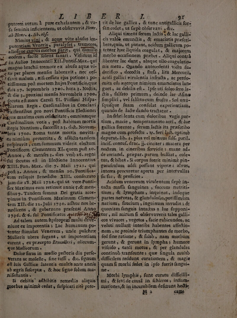 *. í | A kot Eo M^ 9r putrem auram à pure exhalantem , &amp; va- J rit delue gallica &amp; tunc antigallicis fore fa feminis inficientem, ut obfervavit Her, 4 fan cedet , us fepe obfervavi ; &amp;c. | abiens Audib Bb ; . 3 AMliqui timent ferum lads &amp; lac galli- / Nimiusyini» &amp; aque vite abufus im- | cis vald&amp; emun&amp;is , &amp; emaciatis prefcri- potentiam Veneris, paraiyies Iyfes ; tremores, | bere,quia, ut putant, acidum 9allicum po- Mme aliofaue capitis morbos parit, qui dimillo J tenter hzc liquida coagulat, &amp; majorem — eodem , facile folent fanari. Vidimus id | morbo eccafionem praebet . Aliqui contrà uL ——ÓÀ— , LE. . jab án Aulico Innocentii XII.Pontif.Max. qui libenter lac dant , absque ullo coagulatioe anagno brachii tremore ex abufu aqua vi- | nis metu. Quando antecedenti vidu fu. «tx per plures menfes laboravit , nec cef- | dorifico , leco&amp;tis ; ftufa, litu Mercurii, 3^ davit malum , Rifi cetfata ejus potione ; po- | acidi gallici virulentia infra&amp;a , ac perdo- * eiffimum poít mortem hujus Pontificis,quae | imita eil; eaerque nimium emanciatus lane ZA fuit z7. Septembris 1790. hora 3. No&amp;is, | guet, ac debilis eft. Ipfe uti foleo fero la«- S^- &amp; die 3. proximi menfis Novembris 1709. ] cis; falfato primum , deinde lac Afing N fecuta eft mors Caroli TI. Piiffimi Hifpa- | fim plici ; vel falfatocum fructu . Sed unu- eros: Regis . Cardinalibus in Conclavi 4 fquifque fuam confulat experientiam, Eit, itentibus pro novi Pontificis Eietione| quando de late dando tra&amp;atur . Lodge maxima cum celdkritate , omniumque : Injfebrilenta cum doloribus vagis par Cardinalium votis ; poft habitum mortis | tium , macie , temperamento acri , :X&amp; lue Lad Regis Nuntium » fücceffit 2.3. did. Novem- | gallica furente ; ferum la&amp;is ita prxferibo AMMbris 1700. Roma fante mortis novita- 4 magno cum profe&amp;u . y. Seri lad. optime K «e nimiüm perterrita, &amp; ifla cade depurat. lib. 1. plus vel minuus faH. paril. j|. refpiravit , cum fummum viderit ele&amp;um 1 incif. contuf. drac. jj» circiter ; macera per 4Tontificem Clementem XI. quem poft 20. 1 no&amp;em in cineribus fervidis ; mane ad. *' Annos , &amp; menfes 3. dies vero 26. regni | de coriand. prepar. parum bulliat, cole« Vit fai fecutus eft in Elediene Innocentius ', tur, &amp; bibat.Si corpus fuerit minime pin- J$ XIlI.Pon. Max. die 7. Maii 1711. qui | guiuículum addi poffunt vipere: alvus, d: jpoR 2- Annos, &amp; menfes ro.TPontifica- | interea procuretur aperta per intervallas 7'tum reliquit Benedido XIII. confecrato [ ficfac, &amp; proficies . $t $ jamdie2$.Maii 1724«qui ut vere Ponti-] ^ Acidum venereum virulentum fepe in- fex Maximus. eum retinuit annis 4X men- 1 tata -maffa fanguinea , füccum nutriti fibus-s. Tandem fumma Dei gratia acce- | tium ; &amp; lympham, inquinat, indeque pimuein Pontificem Maximum Clemen- 4 partes nerveas, &amp; glandulofas,potiffimum Xem XII. die 12. Julii 1730. adhuc nos be- 4 narium, faucium , inguinum invadit ; &amp; ^ sedicens ,&amp; gubernans prefenti Anno quoniam fanguis intadus a lue fupponis 1736. &amp;'6. fui Pontificatus quofütocf. tur , nil mirum fi obfervaveris tales galli- Adtalem autem 'hydropem mult de €- | cos vivaces , vegetos , facie rubicundos, ac. niunt ex impotentia; Lac humanum po- | veluti nullam interiàis habentes affe&amp;tio- Xenter ftimulat Venerem , unde pulchre ! nem , ac proinde triumphantes de morbo, Mulieris ubera fugant, ut impotentiam | fed fine ratione , &amp; falso, nam morbum curent , ex pracepto Ezriljeri , aliorum- | gerunt, &amp; gerunt in lympha ; humore que Medicorum . | | vifcido , tardi motus, &amp; per glandulas . — QDolorfixus in medio pe&amp;oris diu pen continuó tranfeunte ; qus fingula multo .— Werans ac molefle, finetufli , &amp;c. fignum * difficilem reddunt curationem , &amp; magis * ef luis Gallice latentis «multis ante annis | quam fi morbi fedes, in ipfo fuerit fanguie P abegrisfufcepte , &amp; hoc figno folum ma- | ne. | | nifeftantis . | .. Morbi 1ymphs , funt curatu difficillie pu Si debitis! adhibitis remediis aliquis] mi, &amp;levidecausá in fchirros ; intlame gqnorbus jminime cedat , fufpicari rite pote- | mationcs,&amp; in incurabilem defipunt hedtie MBs sag»