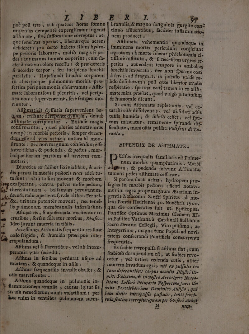 3 e. ; j t 'es horas fomno pue pof tres , aut quatuor horas i impenías derepente expergiícatur ingenti afthmate , five fuffecatione correptus ; at- que feneftras aperiat , liberurque aerem defideret; pro certo habeto illum hydro- pe pectoris laborare , multo magis fi pe- E R 1 e ui branulis,&amp; ma9no fanguinis gurgite con tinuó affuentibus , faci | nem producet , ARhmata vehementia quandoque in imminens mortis periculum conjiciunt egrotum ; à morte liberat phlebotomia ci« tiflime inflituta , &amp; fi neceffitas urgeat re- ^ «. liter inflammatios ciei i nativo colore receffu 5 &amp; pra ceteris 1 petita , aut eodem tempore in ambobus fi accedat torpor , feu incipiens brachii | brachiis imperata ; nec non fperma costi . paralpfis . Hujufmodi brachii torporem | à fcr. 1. ad dragm.i. in jufeulo valde? c4. in aliis quoque pulmonum morbis pr- | lido ditffolutum ; poft qux liberior evadit fertim peripneumonia obfervamus . Afth- | refpiratio ; fperma coti tamen in eo 3(*h- des : aut manus tumere co»perint , cum fa- | mate laborantibus fi pleuritis , vel perip- neurmonia fupervenerint , fere femper mo- runtur. —' - Afihmaticis dyffuria fuperveniens bo- uim cefiatc depen duris, dehub affhmate cerripiuntur . Exinde magis confirmantur , quod plüries adnotavimus nempe in morbis pectoris femper ducen- -. dumieífe ad vias urines natura il mon- firante; nec non magnum confenfum effe inter tibias ; &amp; pudenda , &amp; pectus , mor- bofque harum partium ad invicem com. mutari, | | Diuretica ex falibus lixivialibus , &amp; aci- dis parata in morbis peé&amp;toris non adeb tu- tafüunt; nim tuffim movent &amp; morbum exafperant, contra pulvis mille peduin, .therebintinata , balfamum peruvanum, . deco&amp;.radic.aperient.fyr.de alth»a Fernel. akc. urinam potenter movent , nec tenel. lis pulmonum membranulis infenía funt. Aftrgaticis , fi apoflemata excitentur in cruribus , forfan folvetur morbus , Rbafcs. Ideo juvant cauteria in tibiis. Acceffiones Afthmatis frequentiores funt « colofrigido, &amp; humido precipue inter * ccapulandum . Afthma vel à Parentibus , vel ab intem- perantia vite fuccedit . | Afhma in fenibus perdurat ufque ad mortem , &amp; quandoque in aliis . Afthma frequentiüs invadit obafos , &amp; otio marcefcentes . x A Afthma quandoque in pulmonis in- * fammationem «tranfit , cautus igitur fis '. 3n ufu remediorum nimis volatilium s per hac enim in tenuibus pulmonum nmem- —Be—A i $9. E v D | mate mira preftat , quod vulgi pituitofum, &amp; humorale dicunt. 35 | Si cum Afthmate repletionis , ve] caz tarrhi cito diffolventis, vel ditfoluti adfit | tuffis humida , &amp; fubitb ceffet, vel fpu- tum minuatur, remanente fpirandi dif: ranía s | ficultate ; mors oftia pulfat: Vazefezs de Tz. | APPENDIX DE ASTHMATE, Ulfus inzqualis familiaris eft Pulmo- num morbis quamplurimis .. Morbi adgifora , &amp; pudenda folvunt Afhmata; tument pedes afthmate ceffante,— — Si paràm fluat urina, Rydropem praee fagias in morbis pectoris : ficuti notavis musin gra prope magnum JErarium ine gentis Nofocomii San&amp;i Spiritus ad moe lem Pontis Hadrianzi 30, Nov&amp;bris 1700. qua die confecratus fuit wti Epifcopus, Pontifex Optimus Maximus Clemens XI. in Bafilica Vaticana à Cardinali Bullionio Sacro Decano Collegii, Viro piiffimo , ac integerrimo , magna tunc Populi ad novi. tatem confecrandi Pontificis concurrente frequentia. : Ex fcabie retropulfa fi athma fiat , cum. fcabiofo dormiendum ef , ut fcabies reyo- cetur , vel urticis cedenda cutis , aliter mortem inyadum egris ufi ex pzlfulir to« ' ten defecantibus corpns accidia. Illuflvi Co- miti Palatino,6 inoffro Arcbi]yceo Neapos Jitamo Leifori Priujario Vefpertimo Juris Ci» vilis Perceleberrimo Dominico Aulifio , qui jam didis intropulffs puflulis , lenti febri- enia flatim Forreptussquaua per 60.fey amunoy vw | | | | Mes