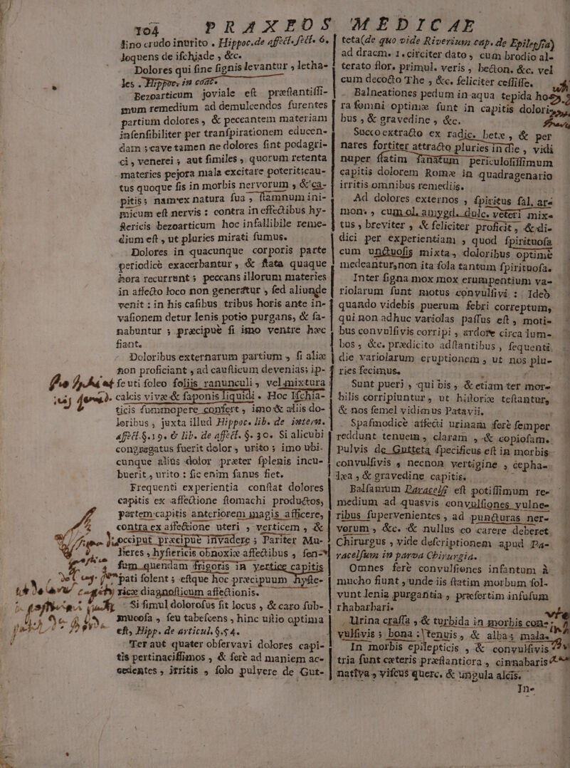 bius. . - MEC [s d 104 lino crudo inurito . Hippoc.de 4ffct- VE loquens de ifchisde ; &amp;c. Me qui fine fignis levantur » letha- les . Hippoc, i coat- Bezoarticum joviale e£ —preflantilfi- portium dolores, &amp; peccantem materiam iafenfibiliter per tranfpirationem educen- dam scave tamen ne dolores fint podagri- ci, venerei ; aut fimiles , quorum retenta materies pejora niala excitare poterit;cau- tus quoque fis in morbis nervorum , &amp;'ca- pitiss nam'ex natura fua ; flamnum ini- micum eft nervis : contra in effcdibus hy- fRericis bezoatticum hoc infallibile reme- dium eft , ut pluries mirati fumus. Dolores in quacunque corporis parte periodic&amp; exacerbantur, &amp; ftata quaque hora recurrent » peccans illorum materies | teta(de quo vide Riverius cap. de Epilepfia) ad dracm. 1.circiter dato, cum brodio al- terato flor. primul. veris , be&amp;on. &amp;c. vel cum decocto The , &amp;c. feliciter ceílitle. Balneationes pedum in aqua tepida ho bus , &amp; gravedine , &amp;c. Succoextraco ex radic. bete , &amp; per nates fortiter attra&amp;to pluries in die » vidi nuper ffatim Tinafum periculofiffimum capitis dolorem Romx in quadragenario irritis omnibus remediis. | Ad. dolores. externos , fpiritus fal. ar» mon. , cum ol, amygd. dulc. veteri mix« tus , breviter , &amp; feliciter proficit, &amp;;di- dici per experientiam) ; quod fpirituofa cum unguofis mixta, doloribus optime medeantursnon ita fola tantum f. pirituofa. Inter figna mox mox erumpentium va- venit :in his cafibus tribus horis ante in- vafionem detur lenis potio purgans, &amp; fa- nabuntur ; precipue fi imo ventre hwc fiant. Doloribus externarum partium s fi alie feuti foleo foliis ranunculi ; vel mixtura calcis vive &amp; faponis fiquidi » Hoc Ifchia- ticis funmsnopere confert ; imo aliis do- loribus, juxta illud Hippocr. lib. de. intern. aféct.S.19. € lib. de aff ét. $. 30. Si alicubi congzsgatus fuerit dolor, urito ; imo ubi. qui non adhuc variolas paífüs eft , moti- bus convulfivis corripi ; ardore circa lum- die variolarum eruptionem , ut. nos piu- riesfecimus, — 1 p 9 Sunt pueri , qui bis , &amp; etiam ter mors bilis corripiuntur, ut hisorie teflantur, &amp; nos femel vidimus Patavii. Spafmodice affecti urinam fere femper buerit , urito : fic enim fanus fiet. Frequenti experientia conflat dolores capitis ex affedione flomachi productos; partem:capitis anteriorem gagis aílficere, . raro WE . 4 Jieres , hyftericis obnoxix affedibus , fen-* » rice dia icum affeQionis. - Si fimul dolorofus fit locus , &amp; caro fub- 3nucoía , feu tabeícens , hinc uitio optima eft Hipp. de avticul. 8.54. | 'Teraut quater obfervavi dolores capi- tis pertinaciffimos , &amp; fere ad maniem ac- ecdemtes , jtritis 4 íolo pulvere de Gut- dwa,&amp;gravedine capitis. — Balfammum Parace/f eft potiflimum re- medium ad quasvis eonvulfiones vulnes ribus fupervenientes , ad pun&amp;uras ner- Chirurgus , vide defcriptionem apud Pa- vacelfum in parva Chirurgia. | mucho fiunt ,'unde iis ftatim morbum fol- vuntlenia purgafitia , preefertim infufum rhabarbari. &amp; MÀ vulfüvis ; bona Mensis, &amp; alba In morbis epilepticis , nativa, vifcus querc. &amp; un?ula aldis. - | ]n-