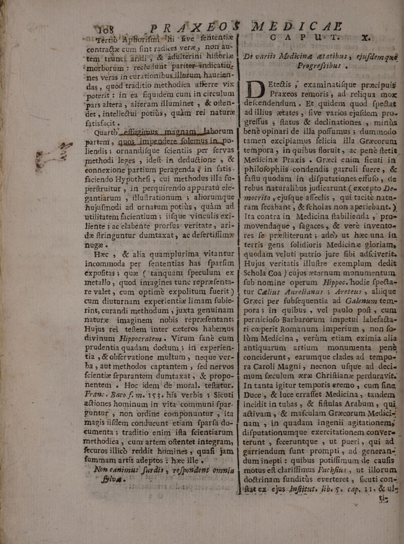 ^ -— — UT aee pr PRAÁAÁAXEOS MEDICAE Desfért d ntonodt five * ehe a. Ne PuwTsox contrate cum fint radices vere, non au- tem trunci aridi'5 &amp; 'àdulterini hifóriz 'morborüm : : recludunt paritez-indicatio- das , quod traditio methodica afferre vix Ds ; examinatifque pracipuis poterit: in ea fiquidem cum in circulum Praxeos remoris, ad rcliqua mox | De variis Medicina atatibus n isflon que *pars altera , alteram illuminet ,&amp; de defcendendum . Et quidem quod fpe&amp;a£ Progrefiibus . det , intelledui potiüs, quàm rei nature adillius ctates , (ive varios ejuftem pro- fatisfacit . greffus » ftatus &amp; declinationes ,. minüs Quarto. partem , EE M a Mbidó- liendiss ornandifque fcientiis per m methodi leges , idet: in dedu&amp;ione » connexione partium peragenda 3 jin ks faciendo Hypothefi , cui methodus illa fu- | faftu quodam in difputationes effufo ,. de tempora ; in quibus floruit, ac pene ftetit Medicine Praxis . Grxci enim ficuti im perfüruitur , in perquirendo apparatü cic- gantiarum , illuftrationum ; aliorumque hujufmodi ad ornatum potiüs, quàm ad utilitatem facientium » iifque vinculis exi- liente ; ac clabénte: prorfus: veritate, ari- dz ftringuntur duintaxat , ac defertiffimee ram fecabant , &amp;fcholas non aperiebant. 3 Hec , &amp; alia quamplurima vitantur incommoda per fententias has fparfim éxpofitas ; que (- tanquam fpeculum ex inetallo , quod imagines tunc reprefenta-- re valet, cum optime expolitum fuerit ) cum diuturnam expctientie limam fubie- rint, curandi methodum , juxta genuinam nature imaginem: nobis reptwfentant; j Hujus rei teítem inter cxteros habemus divinum MHippocrateg . Virum fané cum prudentia quadam doctum; in experien- | tia ,&amp;obfervatione multum, neque ver- ba , aut methodos captantem , fed nervos | fcientii feparantem dumtaxat, &amp; propo- nentem . Hoc idem de moral. teftatur. | Franc. Baco f.m. 193. his verbis 5 Sicuti actiones hominum in vita communi fpar- £untur , non ordine comporiuntur , ita magis iifdem conducunt etiam fparfa d nam , in quadam ingenii agitationemg quedam veluti patrio jure fibi adfciverit. Hujus veritatis illutre exemplum dedit | - Schola Coa ) cüjus zetarnum monumentum füb nomine operum .Hippoc. hodie fpe&amp;a- Grxci per fubíequentia ad Galenmuz tem | poras im quibus , vel paulo poft, cum perniciofo Barbarorum impetui labefa&amp;ta- ti coeperit Romanum. imperium , non fo» lüm Medicina, verüm etiam eximia alia ra Caroli Magni , necnon ufque ad decis mum feculum ere Chriftiane perduravit. | In tanta igitur temporis eremo , cum fine, incidit in tubas, &amp; fiftulas Arabum , qui ceumenta ; traditio enim ifta fcientiarum methodica , cum attem oftentet integram, | terunt , fcceruntque , ut pueri, qui ad fecurosillicó reddit homines , quafi jam | garriendum funt prompti ; ad. generans fümmam artis adeptos : hc ille . dum inepti: quibus potiffimum de caufis , A eATUI Jurdis , , se[pondent omniu motus eft clariffimus Facbfius , ut illorum | f iii 4 | dotrinam funditüs everteret , ficuti cone. - lat ex: ejus Joffitut. libe $« cap, 11« &amp;ulé ti- » d3u uw h Kk . 1 r ; : n i ) v  «  E.