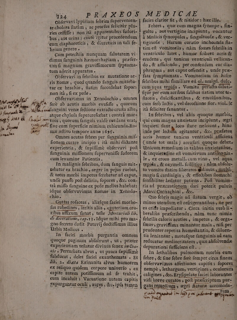 ; j  Y aab 365^ — f vea Mee L 224 EUNT lypiriam febrim fupervenien- te cholera ftatim , ac prorfus feliciter plu- ries ceífiffe ; non ità a pparentibus fudori- bus j aut urina : caute igitur procedendum brium genere . Cum petechiis nunquam falutarem vi dimus fanguinis hemorrhagiam , prafer- tim fi magnum graviffimorum fyptoma- tum aderit apparatus . Obfervaviin febribus ex mutatione ae- ris Romx , quod quando fanguis mitteba- türex brachio, fiatim fuccedebat fopor; non ità , fi ex pede. Obfervavimus in Xenodochio ; omnes atque chylofa fupercrefcebat ; contrà mor- tuos , quorum fanguis valde rutilans erat, ma wítivo tempore anne 1695. Omnes acutas febres per fanguinis mif- fionem curare incipio ; ità mihi di&amp;ante experientia, &amp; fepiílime obfervavi polt fanguinis miffionem fuperveniffe fudorem cumlevainine Patientis. In malignis febribus, dum fanguis mit-- &amp;cbatur ex brachio , aeger in pejus ruebat, &amp; totus morbi impctus ferebatur ad caput, unde paulo poft deliria, fopores ; &amp;c. con. trà miffo fanguine ex pede melius habebat: idque obfervavimus Romae in Xenodo- chio. .. Guttas rofaceas , aliafque faciei morbo-. fas rubedines , irritis aliis ,. cauterium cru- ribus affixum fanat, tefte. Mercuriali lib. de decoratione, cap. 3. Idque mihi pro ma- 2no fecreto dedit Patavij doctiffimus illius Urbis Medicus . In faciei rnorbis purgantia omnem quoque paginam abfolvunt, ut, prwter experientiam teftatur divinus fenex iz Coa- €i; . Perturbata alvus , ut pauca fzepiffime fubducat , delet faciei exanthemata . Et ex reliquo quidem corpore univerfo , ex cum incaluit ; Vacuatione autem capitis expurgantur oculi » aures , &amp;c» ipfa tamen jt | facies clarior fit , &amp; nitidor: hecille. — . Fcbres , quà cum. magna fyncope , fin- i i gultu , aut vertigine incipiunt, vocantur - à Medicis fyncopales , fingultuofx ,&amp; ver- - | tiginofe ; Harum curatio inchoanda fta- tim elt vomitoriis, nàm fomes febrilisin | ventriculo latet , humor fcilicet acris &amp; | erodens , qui tunicas ventriculi vellican- | do, &amp; atficiendo ; per confenfum cor dia- phragma , aut caput otfendit , unde pra- | fata fymptomata. Vomitorium in hifce. | febribus mihi familiare eit ol. amigd. dulc. cumaqua tepida. Vomnitu peracto diluti- | fque per eum acribus falibus tlatim utortea — ftaceis , dulcificantibus , ó' emulfionibus, cum fero lactis ; vel decoGione flor. viol. 5E — ità feliciter fanantur. | In febribus , vel aliis quoque morbis, . qui cum magna anxietate incipiunt, gri - Berg funt oa ftare nefciunt , hinc | inde per ledum agitantur, &amp;c. prefatus |. acris humor tunicas ventriculi atficiens ' (unde tot mala) accufari quoque debet. - Unicum remedium in talibus anxietatibus, - &amp; inquietudine eft vomitivum antimonia- le, ex croco metall.cum vino, vel aqua : | tepida , &amp; oxymell. fcillitico : nàm abfolu- | v to vomitu itatim liberatos Widimus; niltó, magis fi cardialgia , &amp; effe&amp;ibus (lomachi ; fenfibiliter ledatur patiens. Poft vomito- riaad prxcautionem.: dari poterit pulvis . | Marci Qornachini ,. &amp;c..—- 1 Quo febris magis ad ftatum vergit, e minus utendum e( refrigerantibus, ne per ea criffs impediatur . Circa. initia vero lie | beraliüs prefcribenda, nàm tunc nimia. | febrilis caloris acuties , impetus, &amp; orga- fmuss graviffima minantur mala , nifi per prudenter repetita hume&amp;antia, &amp; diluen- tia leniantur , motufque fanguinis ad eam reducatur mediocritatem , qux abfolvendee depurationi fufficiens eft. . D^ In lethalibus. pulmonum morbis cum . febre , &amp; fine febre fere femper circa finem. | obfervavimus affe&amp;iones capitis; fopores » nempe , lethargum, vertigines ; oculorum , caligines , &amp;c. Eryfipelate faciei laborantes * .]e sz e . D. b. vidi breve curatos , poit praefcriptum pur- — ans remedium » egri nature accomoda- f eub mdi pont writ