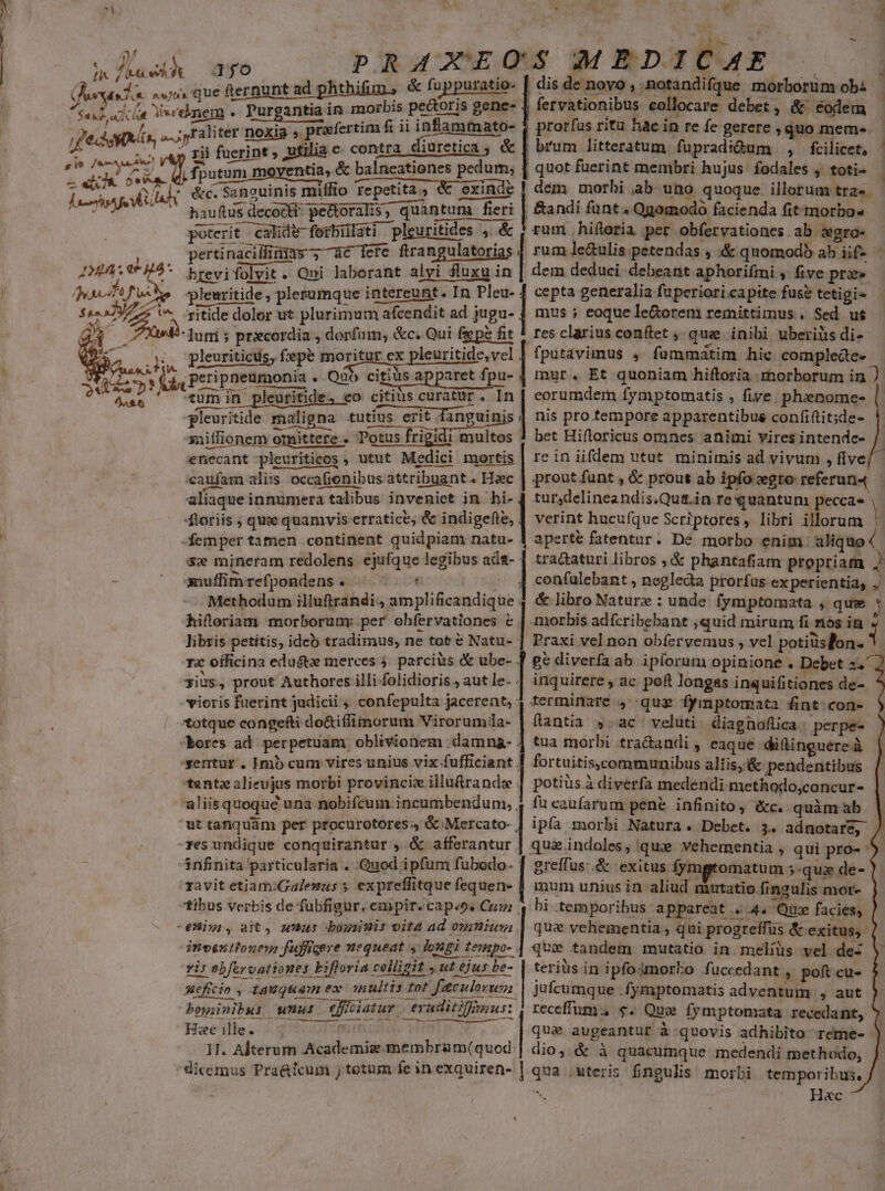 9/ x »/ [i / ita ! * wh. I Jean 2d Wo 4 Lens fe i A! IMIA e 74 : yaf Pus gor S ad RE Lhirvte 1fo fternunt ad phthifun , &amp; fuppuratio- bis pectoris gene- - xfertim f; ii inflammato- rii fuerint , utilia c contra — P EID » . ; fputum moyentia, &amp; balneationes pedum; * . * H 2) &amp;c. Sanguinis miffio repetita, &amp; exinde. hauftus decocti, pe&amp;toralis, quantum fieri poterit calide-forbilati pleuritides , &amp; pertinacillinins ; 4c [ere ftrangulatorias brevifolvit. Qui laborant alvi fluxu in pleuritide, plerumque intereunt. In Pleu- ritide dolor ut plurimum afcendit ad jugu- Juni s prxcordia , dorfum, &amp;c; Qui fsep? fit p ,Peripneumonia . Quo citiàs apparet fy ü- tum in pleuritide, eo citius curatur. In pleuritide maligna .utius erit e xailfionem otnittere . Potus frigidi multos enecant pleuriticos , utut Medici mortis caufam aliis occafienibus attribuant . Haec aliaque innumera talibus inveniet in hi- 4toriis ; que quamvis erratice; &amp; indigefte, -femper tamen continent quidpiam natu- &amp;w mjneram redolens ejufque legibus adt- amuffimrefpondens . Methodum illuftrandi., amplificandique hifteriam morborumy per obfervationes e. libris petitis, ideb tradimus, ne tot &amp; Natu-- rx officina edu&amp;tz merces 4. parciüs &amp; ube- gius, prout Authores illi folidioris., aut le. . vioris fuerint judicii ; confepulta jacerent,: totque congefti do&amp;iffiimorum Virorumia- bores ad perpetuam) oblivionem .damng- . sentur. Hmb cum vires unius vix fufficiant . tentz alieujus morbi provincix illuürandse . E [EJ Li ut tanquam per procurotores., óc Mercato- , res undique conquirantur , &amp; afferantur. 3nfinita particularia . Quod ipfum fubodo- ravit etiam:Galemus » expreffitque fequen- tibus verbis de fubfigur. empir. cap«os Cuz dnventtonem fufficere nequeat y longi tempo- . yis obferoationes bifforia colligit ut ejus be- meficin , tauguam ex multis tot aculoru bowinibus wnu: epiciatur eruditus: Hc ille. ud mim Ww... 11. Alterum Academias membram(quod ron T -    * à ORC Ld dis de novo , .notandifque morborum obi fervationibus: collocare debet, &amp; &amp;odem prorfus ritu hac in re fe gerere , quo mem- | quot fuerint membri hujus fodales , totis - dem morbi ab uno quoque illorum tra». gomodo facienda fit morbo» rum hiftoria per obfervationes ab swgra- rum le&amp;ulis petendas , &amp; quomodb ab iif- dem deduci debeant aphorifmi , five prx cepta generalia fuperiori capite fuse tetigi» mus ; eoque le&amp;orem remittimus. Sed ut res clarius conftet , que inibi uberiüis di- fputavimus , fummatim hic complede- mur. Et quoniam hiftoria morborum in ) corumdern fymptomatis , five. phenome- ! nis pro tempore apparentibus confiftit;de- bet Hifloricus omnes animi vires intende- | reiniiflem utut. minimis ad vivum , flve/ prout funt , &amp; prout ab ipfo gre referun4 tur,delineandis.Qui.in re quantum peccas | verint hucufque Scriptores, libri illorum aperté fatentur. Dé morbo enim: aliquo 4 tra&amp;aturi libros , &amp; phantafiam propriam J confalebant , negleda prorfas ex perientia, ./ &amp; libro Nature : unde: fymptoamata , quw * .miorbis adfcribebant ,quid mirum fi nos in Praxi vel non obíervemus , vel potiüslon- [7 [ inquirere , ac poft longas inquifitiones de- terminare , que fymptormata fint:con- fantia y.ac velüti diagnoflca; perpe- tua morbi tra&amp;andi , eaque dillinguere à fortuitis.communibus aliis,&amp; pendentibus potius à diverfa medendi methodo,concur- fü caufarum pene infinito, éc. quàmab | ipfa morbi Natura. Debet. 3. adnotare, / qua indoles, qux vehementia , qui pro- greffus:.&amp; exitus fymgtomatum 5-qus de- ' mum unius in aliud mutatio fingulis mor- bi temporibus appareat «4. Qua facies, que vehementia ; qui progreffüs &amp;-exitus,- que tandem mutatio in. meliüs vel de terius in ipfo4morko fuccedant , poft cu- jufcumque .fymptomatis adventum , aut receffum., $. Quo fymptomata recedant, qua augeantur à quovis adhibito reme- - dio, &amp; à quacumque medendi methodo, qua .uteris fingulis morbi temporibus. Hac ^» ^.