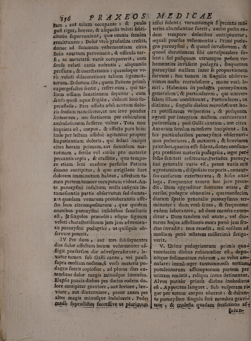 fam , aut talum occupante ; &amp; paulo poft rigor; horror, &amp; aliqualis veluti febri- citatio fuperveniunt, que omnia fensim yemittuntur ; Dolor vero gradatim crefcit, onec ad fummam vehementiam circa Solis exortum pervenerit , &amp; officula tar- fi,ac metatarfi varie occupaverit, cum fenfu veluti canis rodentis , aliquando preffürz ; &amp; coar&amp;tationis : quandoque ve- ro veluti dilacerationis talium ligamen- torum. Dolorum ille , quem Patiens primo expergcfa&amp;us fentit , refert eum , qui ta- lium offium luxationem fequitur., cum Aenfu quaft aque frigida , dolenti loco fu- peraffufie .. Pars. affedta adeo acutum dolo- ris fenfum nancifciturut nec leve pondus linteorum:;, nec fortiorem per cubiculum ambulationem futferre valeat. 'FYota nox inquieta eft , corpus , &amp; affe&amp;a pars hinc inde per letum affidue agitantur propter impatientiam doloris, qui fedari incipit circa horam primam;aut fecundam ma- tutinam , feriüs vrl citiüs pro materix peceantiscopia , é&amp; craflitie, quo tempo- re ctiam leni madore perfufus Patiens fomno corripitur, à quo evigilans licct dolorem imminutum habeat, affe&amp;am ta- men partem tumore occupatam videat. An- fe paroxyfmi infultum nulla infignis in- tumefcentia partis obfervatur; fed dumta- xatquadam venarum. protuberantia affe- &amp;o loco circumpofitarum , qux quidem veluti characteriticum jam jam advenien- tis paroxyfmi podagtici ; ut quifquis: ob- Íecrvare poterit. IV Per duos , aut tres fübfequentes fligit prxfertm die advefperafcente, le- vaturtamen fub Gali cantu , vel paulo fupra mediam ne&amp;em;fi verb materia po- dagre fuerit copiofior , ad plures dies ex- tenditur dolor magis minufque intenfus. Elapfis paucis diebus pes focius eodem do- lore corripitur graviore , aut leviore , bre- viore, aut diuturniore, prout antea pes alter magis minufque indoluerit . Pedes ————Á— MEDICAE teries abundantior fuerit, ambo pedes eo« dem tempore deloribus corripiuntur, equali prorfus vehementia . l'rimi poda- gre paroxyfmi , &amp; quoad invafionem, &amp; . * woe | verit. tuordecim diebus rubicundior eft, depo- potulentorum affümptorum partem per Alvus pariter primis diebus inobediens | te paroxyfmo fingula feré membra gravi lciuns-