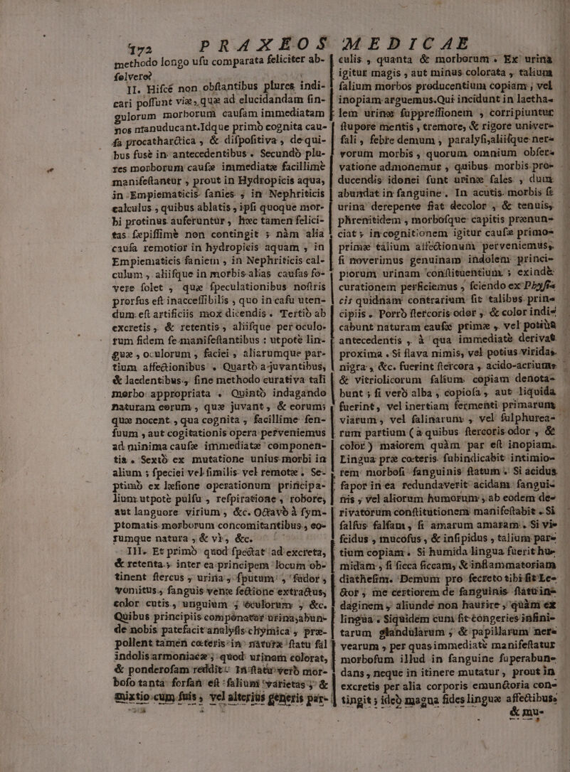 methodo longo ufu comparata feliciter ab- felvero? : II. Hifcé non obftantibus plures indi- gulorum morborum caufam immediatam fa procathardica , &amp; difpofitiva , dequi- bus fusé in- antecedentibus . Secundo pla- culis ,, quanta ó&amp; morborum . Ex urina falium morbos preducentium copiam: ; vel inopiam arguemus.Qui incidunt in laetha- lem urine? füppreffionem , corripiuntut ftupore mentis , tremore, &amp; rigore univer vorum morbis , quorum omnium obfet« vatione admonemur , quibus. morbis. pro- .- ducendis idonei funt urime fales , duux abundat ir fanguine, In acutis. morbis f? urina derepente fiat decolor , &amp; tenuis. | phrenitidem , morbofque capitis prenun- ciat; imcognitionem igitur caufe primos caufa remotior in hydropicis aquam , in | prima €álium atfe&amp;ionum perveniemus;. Empiematicis faniemn , in Nephriticiscal- | fi noverimus genuinam indolem: princi- culum ,. aliifque in morbisalias caufas fo- | piorum urinam 'conftituentium. exind&amp; vere folet , qui fpeculationibus noftris | curationem perficiemus fciendo ex P25/f« — ci; quidnam: contrarium fit talibes. prine cipiis .' Porro ftercoris odor y: &amp; color indi4 . cabunt naturam caufié prima ,. vel potiài&amp; antecedentis ,, à qua immediate derivat proxima . Si flava nimis, vel potius.viridas. tium affedionibus , Quartb a-juvantibus, | nigra , &amp;c. fuerint ftercora ,. acido-acriumüs — &amp; lacdentibus.4 fine methodo eurativa tali | &amp; vitriolicorum falium. copiam denota- manifc(tantur , prout in Hydropicis aqua, jn Empiematicis- fanies ; in Nephriticis calculus., quibus ablatis, ipfi quoque mor- bi protinus. auferuntür, hwc tamen felici- tas fepiffim&amp; non contingit 5 nàm alia v tes morborum caufe immediate facillime | prorfus eft inacceffibiis , quo in cafu uten- dum. eft artificis mox dicendis. Tertio ab excretis , &amp; retentis, aliifque per oculo. tum fidem fe manifeftantibus : utpote lin- £u oculorum ; faciei , alisrumque par- morbo: appropriata . Quinto indagandoe | bunt ; fi vero alba , copiofa , aut liquida naturam eerum , qux juvant, &amp; eorum; | fuerint, velinertiam fermehti primarung - qux nocent. , qua cognita , facillime fen- | viatum , vel falinaruny , vel fulphurea- — fuum , aut cogitationis opera pefveniemus | rum partium (à quibus. ftercoris odor , &amp; ad minimacaufe immediate 'componen- | color) maiorem quim. par e(t inopiam. ti&amp;. Sextó ex mutatione unius morbi in | Lingua pre coteris. fubindicabit intimio- alium ; fpeciei vel fimilis: vel remoti . Se- , tem: morbofi fanguinis ftatum. Si acidus. ptimb ex hefione operationum priricipa- |. faporin ea redundaverit: acidam. fangui- lunrutpoté pulfu , refpiratione , robore; | nis ; vel aliorum humorum: ;.ab eodem des aut languore. virium ; &amp;c. OGavb à fym- | rivatórum conftitutionens manife(tabit . Si ptomatis morborum concomitantibus., eo- | falfus falfam, fi amarum amaram . Si vie - jyumque natura ;&amp; vb, &amp;c. 5 | fcidus , tmnucofus , &amp; infipidus , talium pare IH. Et primó quod fpectat' ad'excreta, | tium copiam. Si humida lingua füerithue - &amp; retenta.y inter ea principem locum ob- | midam , fi ficca ficcam, &amp;'inflammatoriam tinent flercus , uriría , fputum , 'füdor , [ diathefim. Demuni pro fecteto tibifitLe- vonitus.; fanguis vence fe&amp;ione extra&amp;us, | &amp;of , me certiorem de fanguinis flatüin- color cutis., unguium 5 éculorum y &amp;c. ! daginem , aliunde non hautire , qüàni ex — Quibus principiis compénatur urina,abun- [ lingua . Siquidem cum fit éóngeries infini- de nobis patefacit analyfis:cHyraica y pre- : tarum slandülarum j &amp; papillarum nefe pollent tamen ceteris:in^ ráturz ftatu fil | vearum , per quasimmediaté manifeftatur indolis armoniaez ;. quod: urinam colors, morbofum illud in fanguine fuperabun- &amp; ponderofam reddit: 15/ftativerb mor-- dans , neque in itinere mutatur, proutin bofo tanta: forfati eft :faliumi várietas ^ &amp; | excretis per alia corporis emuntoria cen- mixtio.cup fuis , vel alteriüs generis par- | tingit ; ide) magna fides linguae affectibuse T TR UNTTTHARN VIT GEL TAM &amp; mu. m Lee