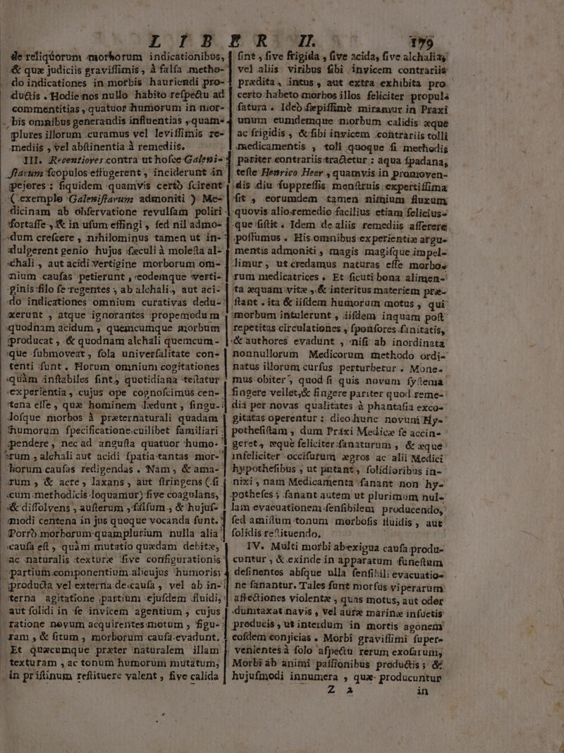 ERE NXiun EL de refiqiorum morborum | indicationibus, | fint, five frigida , (ive acida, five alchaliay vel.aliis viribus fibi invicem contrariis do indicationes in morbis hauriendi pro- certo habeto morbos illos feliciter propula fatura. Ideb fepiffime miramur in Praxi unu eumdemque morbum calidis «que ac frigidis , &amp;ffibi invicem coütrariis tolli commentitias ,.quatuor dtumorum in tior- - plures illorum curamus vel leviffimis ze-- mediis , vel abftinentia.à remediis. III. Recentiores contra ut hofce Galepi- : , pariter eontrariis:tradetur ; àqua fpadana, Jlarum fcopulos effugerent , inciderunt án | tefle Henrico Heer , quamvis in promoven- ipeieres: fiquidem quamvis certo fcirent , dis diu fuppretlis menfuis expertiffima (exemple :Galesiflarum admoniti ) we | s ». eorumdem tamen niinium fluxum cicinam ab obfervatione revulfam poliri | quovis alio:remedio facilius etiam felicius poffumus . His.omnibus:-ex perientie argue mentis admoniti, magis magifque impel- limur, utcredamus naturas effe morbos nium .caufas ;petierunt , eodemque *verti- | rum medicatrices « Et ficuti bona alimen- ginis :filo fe regentes ; ab alchali, aut aci- | ta equam vite ,.&amp; interitus materiem pra- do indicationes omnium curativas dedu- | ftant . ita &amp; iifdem humorum motus , qui: dum crefcere , nihilominus tamen ut in- ' alulgerent genio hujus :fculi à molefta al-. chali., aut acidi vertigine morborum. om- repetitas circulationes , fpoüforcs fanitatis, quodnam acidum , quemcumque morbum « authores evadunt , /nifi ab inordinata gproducat , :&amp; quodnam alchali quemcum - que fuübmoveat , fola univerfalitate MM tenti funt. Horum omnium cogitationes | natus illorum curfus perturbetur . Mone- «quàm ánftabiles fint, quotidiana 'tellatur , mus obiter, quod fi quis novum fyfema 'experientia,.cujus ope cognofcimus.cen- | fingere veillet;&amp; fingere pariter quod. reme- 'tena effe, que hominem ;lxdunt , fingu- | dii per novas qualitates à phantafia exco- Jofque morbos à praternaturali etas | gitatas operentur : dicochunc novuni My- humorum fpecificatione.cuilibet familiari qendere, necad an2ufla quatuor humo- *rum.,alchali aut acidi fpatia:tantas mor- ] infeliciter -occifutum xgros ac alii Medici | hypothefibus , ut pntant, folidioribus in- borum caufas redigendas. Nam; &amp; ama- j : nixi , nam Medicamenta fanant non hy- arum , &amp; acre, laxans, aut flringens (fi. «cum ;methodicis loquamur) five coagulans, | .pothefes; fanant autem ut plurimum nul- 5s&amp; diffolvens , aufterum ,falfum.; &amp; hujuf- ! lam evacuationem fenfibilen producendo, qodi centena in jus queque vocanda funt. '] fed amiilum tonum morbofis fluidis , aut Porrb.morborum-quamplurium nulla alia'| folidis re^ituendo. | «caufa eft ,-quàm mutatio quedam debite, IV. Multi morbi abexigua caufa produ- ac naturalis texture five configurationis | cuntur , &amp; exinde in apparatum füneftum spartium.coniponentium.alicujus humoris; 4 definentes abfque ulla fenfibili evacuatio- | iprodudia vel externa.de«aufa, vel ab.in-|| ne fanantur. Tales funt morfüs viperarum terna agitatione partium ejufdem fluidi, | affe&amp;iones violente, quas motus, aut oder . aut folidi in fe invicem agentium , cujus | dumtaxat navis , vel aure marin infuctis ratione neyum acquirentes notum , figu- | ram ,&amp; fitum , morborum caufa.evadunt. | eofdeni eonjicias « Morbi graviflimi fupere Et quacumque prxter naturalem illam $. veniente$à folo afpe&amp;u rerum exofaruni, texturam , ac tonum humorum mutatum, | Morbi áb animi palilionibus produ&amp;is; d in prifünum refütuere yalent, five calida | hujufmodi innumera , qua- producuntur e. X in e.