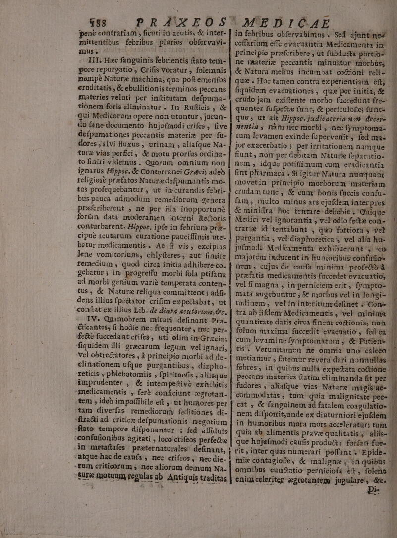 pene contrariam , ficuti in acutis, &amp; inter- mittentibus febribus pluries obfervavi- imus eb 2107 t SANE A . III. Hc fanguinis febrientis ftato temi- pore repurgatio, Crifis vocatur , folemnis nempe Nature machina, qua poft emerifos eruditatis , &amp; ebullitionis terminos peccans materies veluti per inftitutam defpuma-: tionem foris eliminatur. In Rufticis , &amp; qui Medicorum opere non utuntur , jucun- do fane documento hujufmodi crifes., five defpumationes peccantis materie per fu- dores;álvi fluxus, urinam , aliafque Na- turz vias perfici, &amp; motu prorfus ordina- to finiri videmus. Quorum omnium non ignarus Hippoc. &amp; Conterranei Gri; adeb religiose praefatos Naturzdefpumantis mo- tus profequebantur, ut imcurandis febri- bus pauca admodum. remediorum: genera prafcriberent , ne per ila inopportune forfan data moderamen interni Re&amp;oris contutbarent. Hippor. ipfe in febrium pr&amp;- cipue acutarum. curatione pauciffimis ute- batur medicamentis. At íi vis; excipias lene vomitorium, chlyfteres., aut fimile femedium , quod circa initia adhibere co- gebatur; in progretfu morbi fola ptifama ad morbi genium varie temperata conten- tus, &amp; Nature reliqua committent ; adfi- dens illius fpe&amp;ator crifim expectabat, ut conftat ex illius Lib. de die£a4 Acutorimz, Oc, IV. Quamobrem mirari definarit P. | Gicantes, fi hodie nec frequenter , nec per- fe&amp;e fuccedantcrifes, uti olim in Grxcia; fiquidem illi grecarum legum vel ignari, | vel obtre&amp;atores , $ principio morbi ad de. clinationem ufque purgantibus, diapho- xeticis , phlebotomiis , fpirituofis , aliisque á&amp;mprudenter , &amp; intempeflivé exhibitis snedicamentis , fer&amp; conficiunt wgrotan-. tem , ideb impollibile eft ,- ut humores per vrme cu Rem ERA, a venen. | | | | | | | fra&amp;iad critic defpumationis negotium ftato tempore difponantur : fed a(üiduis confüfionibus agitati , loco crifeos perfecte 3Àn metaftafes | preeternaturales^ definant, : atque hae de caufa , nec crifeos, nec die- rum criticorum , nec aliorum demum Na. ture motuum regulas ab. Antiquis traditas Loa d ceffarium effc evacuantia Medicamenta im principio prefcribere ; ut fübducta portio- ne materie peccantis minuitur imorbüs, &amp; Natura melius incumbat co&amp;ioni reli- fiquidem evacuationes , qux per initia, &amp;e quenter fuüfpectx funt, &amp; periculo; funt- que, ut ait Hippoc. judicatcria nom decer- Hentia, nàhrnec morbi , nec fynrptoma- tum levamen exinde fupervenit, fed ma- jor exacerbatio ; per irritationem namque fiunt , nom per debitam Natur feparatio- Rem , idque potiffimum cum eradicantia fint pharmaca . Si igitur Natura nümqaant movetin principio morborum materiam. fam, multo minus ars ejufiem interpres Medici vel ignorantia ; velodio fete con- trari€ id tentabunt , quo fortiora » vel jufmodi Medicamenta exhibuerunt ,. 'eo majorem inducent in humoribus confatio- nem, cujus de caufa minima profe&amp;bà prxfatis medicamentis faccedet evacuatio, vel fi magna , in perniciem erit, fyampto- mati augebuntur ; &amp; morbus vel in longi- tra ab iifdem Medicameutis , vel minima quantitate datis circa finenr co&amp;ionis, rion que hujafmodi caufis produ&amp;a. forfan f üe- rit, inter quas nümerari peffant'. Epide- nt e c tiui. ii emit CIT us EX *- 4