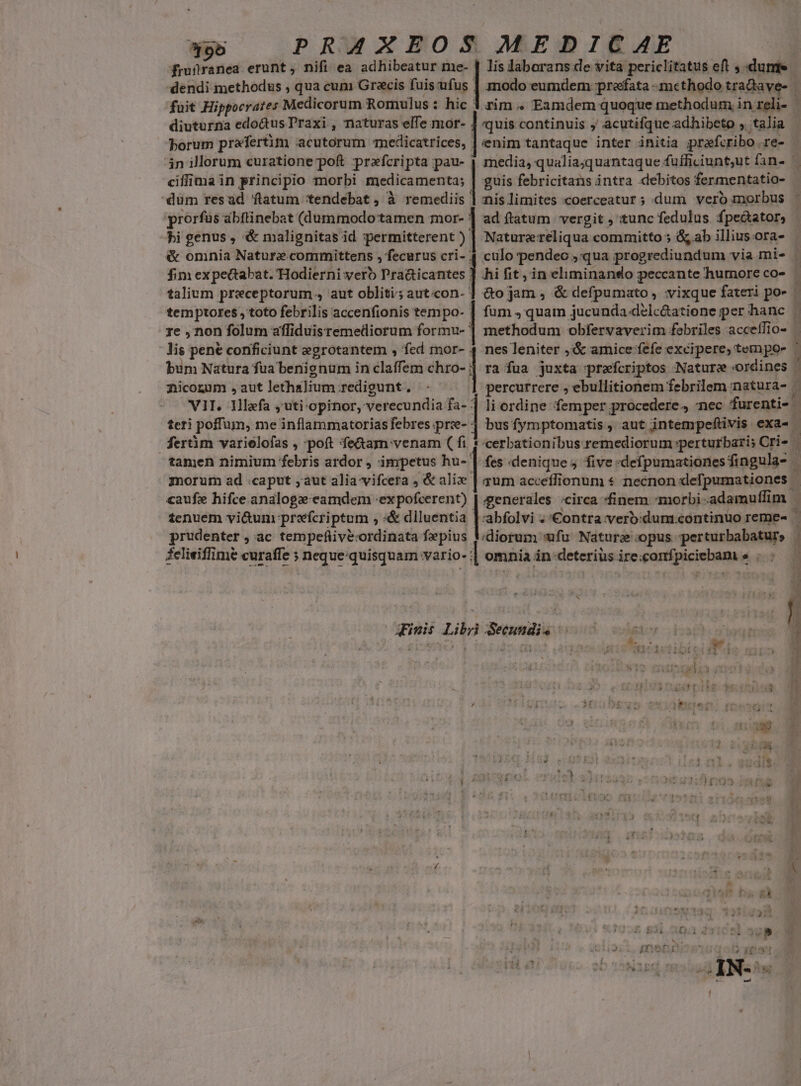 pb PRAXEOS MEDICAE | frufranea erunt, nifi ea adhibeatur me- | lis laborans de vita periclitatus eft ; dumte- dendi methodus , qua cum Grecis fuis ufus | modo eumdem prefata -methodo traQdave- fuit Hippocrates Medicorum Romulus : hic 1 rim . Eamdem quoque methodum in reli- - diuturna edoGus Praxi , naturas elTe mor- 4 quis continuis j' acutifque adhibeto , talia borum praefertim acutorum medicatrices, | enim tantaque inter initia pprafcribo .re- 4n illorum curatione poft prafcripta pau- | media, qualia;quantaque fufficiunt,ut fan- — ciflima in principio morbi medicamenta; | guis febricitans intra debitos fermentatio- - dum resad flatum tendebat , à remediis ] nis limites «coerceatur ; dum vero morbus : prorfas abftinebat (dummodo tamen mor- | ad ftatum vergit , tunc fedulus. fpectator, hi genus , '&amp; malignitas id permitterent ) | Naturereliqua committo 5 &amp; ab illius ora- &amp; omnia Nature committens , fecurus cri- 4 culo pendec ;'qua progrediundum via mi- | fim expectabat. 'Hodierni verb Pra&amp;icantes ] hi fit in eliminando peccante humoreco- | talium preceptorum., aut obliti; aut.con- ] &amp;o jam , &amp; defpumato, vixque fateri po- — temptores$ , toto febrilis accenfionis tempo- | fum quam jucunda délc&amp;atiene per hanc | re , non folum affiduisremediorum formu- ] methodum obfervaverim febriles acceffio- | lis pene conficiunt egrotantem , fed mor- 4 nes leniter ,'&amp; amice fefe excipere, tempo- à bum Natura fua benignum in claffem chro- 4 ra fua juxta prafcriptos Nature ordines | nicorum ,aut lethalium redigunt, | percurrere , ebullitionem febrilem natura- ^ VII. Illafa ,uti-opinor, verecundia fa- ] li ordine femper procedere, nec furenti- - teri poffum, me inflammatoriasfebres.pre- 4 busfymptomatis, aut intempefüivis exa- | ferm varielofas , poft fe&amp;am venam ( fi * cerbationibus remediorum perturbari; Cri» — tamen nimium febris ardor , impetus hu- | fes denique five «defpumationesfingula- | morum ad caput ;aut alia vifcera , &amp; alix | qum acceffionum * necnon defpumationes | caufze hifce analoga eamdem -expofcerent) | generales circa finem morbi -adamuffim tenuem vi&amp;um prefcriptum , «&amp; dlluentia |-abfolvi . '€ontra:verb:dum.continüo reme- prudenter , ac tempefiivécordinata fepius diorum ufu Nature'opus perturbabaturs | Ü ETT T m s mme ento in m oui EDIRIIONRATIUAGO felieiffimé curaffe ; neque-quisquam vario- ] omnia in-deteriüs irexcomfpiciebam s . «— E Finis Libri Seeundi« à j gie à 4$ iia ich ENTIA TM 1 | Ux L i3 H L4 j 3 [2 IT  : | ' : i P  jig. j ü ! Ta^ LEA 4 ] / .  T K