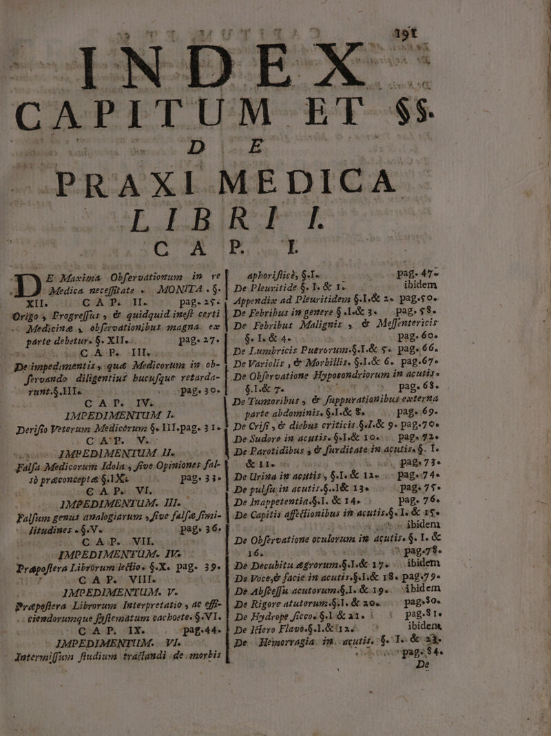 CAPITUM ET ss PRAXÍ MEDICA. E LJ HEC UE T SE ds A BR E apboriflicós $-I«. — s pag- 472 . De Pleuvitide $. T. &amp; I. ibidem AMppendia ad. Dieuritidez $- I,&amp; 2« pag.$0. ; E Masiens. Obferodtiomrum in ve  Medica. neceffitate «.. .:MONITA . $- XII. 1G A Ju UII pag. 2$« Origo » Frogreffus ,, &amp; quidquid. ineft. certi | De Febribus im genere $1.5 3« — pag. $8 - Medicine 4 obfzroationibus sagna. ex | De Febribus Malignis » &amp; Mefentericis perte debetur. $. XII. pag. 27. $. IL &amp;4. pag. 6o.  Bh m c UAR ^M | De Lumbricis Puerorum$.1.&amp; $« pags 66. pe impedimentis ,:qu&amp; Medicorum in ob- Y DeVariclis , &amp; Morbillis. $.1.&amp; 6. pag-67» fe vando diligentius bucufgue retarda- ! De Obfervatione Foperandriorum in acutis. runtS.lle —C eo pag. 30. $.1.&amp; 7. || pag.68. C A. T&amp; ; IVA De 'Tunzoribus , &amp; füppuratianibus eaterna IMPEDIMENTUM I. parte abdominis. 6.1. &amp; 8. pag. 69. Derifio Voters Medicórusz $«11l. Page 31.2 De Criff , € diebus criticis.S4.&amp; g. pag.79e ! C'A'R. V. De Sudore in: acutis. 941.8 104... page $2» Sh os IMPEDIMENTUM ll... ! De Parotidibus 5 &amp; furditate. in. quita. ic pala Medicorum Idola , Jive Opiniones fal- él. o5 (oV pag.73. 7à prconceptat $. IX. c Pag 33 , Dc Urina im acittis | [.&amp; 11. . pag.74. € A. P» .. VI. De pulfu iu acutis.$..1&amp; 135 pag.75* IMPEDIMENTUM. Il.. | De Inappetentia S.I. &amp; 14. pag. 76. Falfum genus aualogiaruva » five falfa fisii- | De Capitis dp quail in wis T. &amp; 14* | ntes MV. os pag. 36. iiis -—— | C ATP. SE ABNR | De Obférvatioue oculorum im LE I. &amp; | IMPEDIMEN'TUM. IV. 57 1s pag.7$- ciii Librürum leclio. $.X. pag. 3 ^k De Decubitu egrorum 1. TA | eidem G AT. VIL 5085 De Vocey&amp; facie n acutis.S.1.&amp; 18« pag7 9» IMPEDIMENT UM. V. | De Abfceffu acutorum.$.1. &amp; 19... ibidem Prepoftera Libroruwz Iuterpretatio , aC effi- | De Rigore atutorum &amp;.l. &amp; 29» pag.3o- - eiemdorunzque fyflematum cacboete« $4.1. 1 De Hydrope fiecoc 8.1 a1. &amp;— pag.31. | De Icfero Flavo.$.1. &amp;i12. , ibidena De Hemorragia. in. anutit, -— I..&amp; xi. : Pag. $4. De CAP. IX. pag. d IMPEDIMENTUM. .. VI. - Jatermiffian. fludium. traffaudi de morbis | Ru e ras. gaz m RIDERE. M et ee E