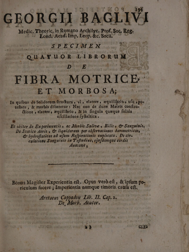 GEORGII BAGLIVI Medic, Theoric, in Romano Archilyc. Prof. Soc. LUNO j | 4 4 Lond; Acad. Ithp. Eeop. &amp;c. Socii. ReE: L 1 stil quer t J.A c IMEN pem S A  |quavuom TisRORUM- | D Mo funiamaper- Mec Ci LAS e FIBRA MOTRICE- EODTOMORBOSA- -^. in quibus de Selidortità fimaurs ,' vi, elatere, equiliria., af »po- : P teflate , &amp; morbis di(seretur : ar^ non de dure Matris conlra. .. : j 4 : Biont » elatere zquilibrio , &amp; in fingula queque folida. b. poat ofcillatione fyftaltica . vx : eh Cad T E: obiter de Ex perimentis » 0c Morbis Salive , Bilis 4 e Sanguinis, | De S1atice Aeris , Gv liguidorum per obfervationes Davometricas, : -&amp; bydroflaticas ad ufum. Refpirationis explicata. De cir- calaiione Sangaiuis in T'efludiue, ejufdemque cordis — — Agar ona e | — . Bonus Magifter VD Re e eft. MET vero eft , &amp; ipfum pe; | | | riculum facere ; Impetientia namque timoris. D eft. Y  diretaeas Ca dox Lib. I1. Ca 2s De dirb. Acuton. . t v S Par SENMERMRETE AN Ee | ' s wa - » : * CLÉS.