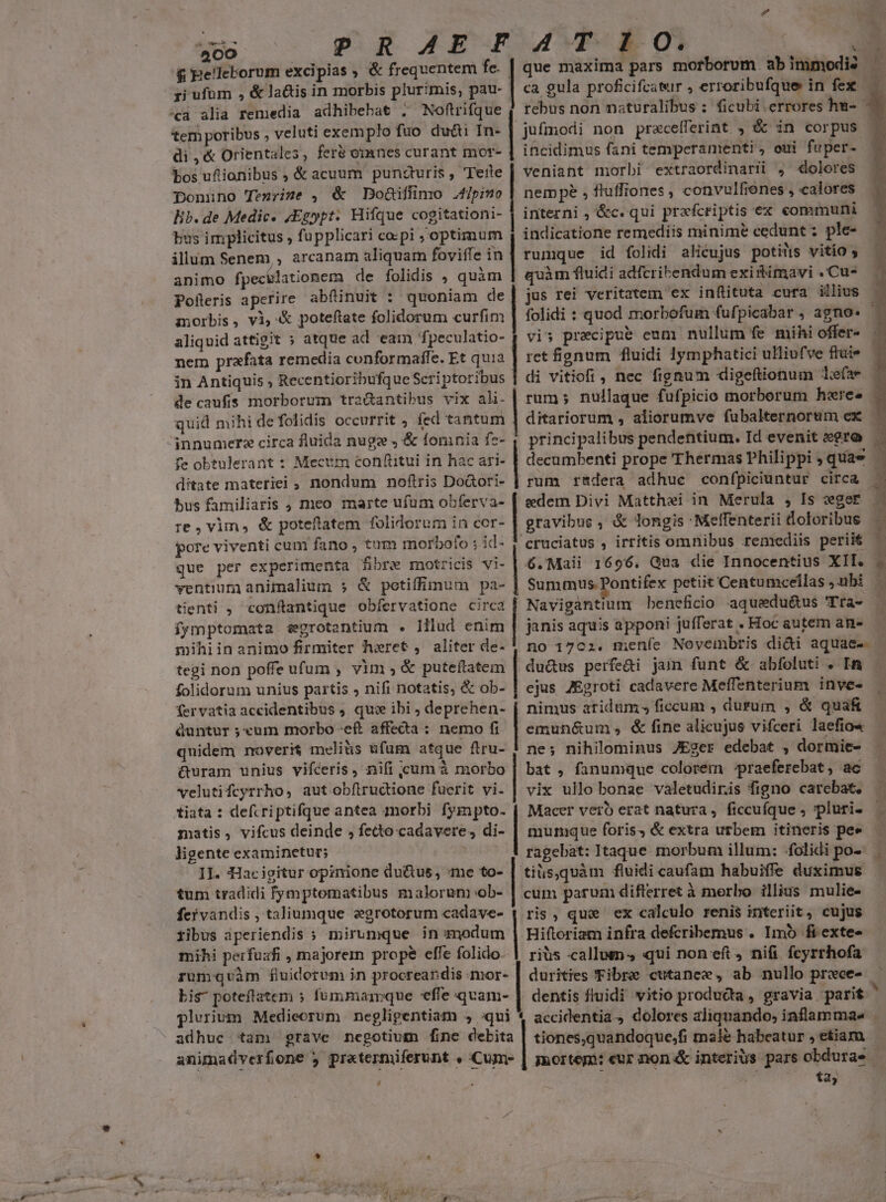 &amp; pe!leborum excipias , &amp; frequentem fe. ^cà alia remedia adhibebat ; Noftrifque tem poribus , veluti exemplo fuo du&amp;i In- di,&amp; Orientales, fer&amp; omnes curant mor- bos ufiionibus , &amp; acuum punzturis , eite Donüno Tenyine , &amp; Doüiflimo .f/pimo Eb. de Medic. jEgypt. Hifque cogitationi- bus implicitus , fu pplicari co:pi , optimum illum Senem,, arcanam aliquam foviffe in animo fpecilationem de folidis , quàm Polleris aperire abfinuit : quoniam de morbis, vi, &amp; poteftate folidorum curfim aliquid attigit » atque ad eam 'fpeculatio- nem prafata remedia conformaffe. Et quia in Antiquis , Recentioribufque Scriptoribus de caufis morborum tra&amp;antibus vix ali. quid mihi de folidis occurrit , fed tantum fe obtulerant : Mecum confiitui in hac ari- ditate materiei , nondum noftris Doàori- bus familiaris , meo marte ufum obferva- re , vim, &amp; poteftatem folidorum in cer- pore viventi cum fano, tum morbofo ; id- que per experimenta fibre motricis vi- ventium animalium 5 &amp; potiffimum pa- tienti , conftantique obfervatione circa fymptomata segrotantium . Illud enim mihiin animo firmiter hxret , aliter de- tegi non poffe ufum , vim ; &amp; puteflatem folidorum unius partis , nifi notatis, &amp; ob- fervatia accidentibus ; qu: ibi ; deprehen- duntur ; cum morbo -eft affecta : nemo fi quidem noverit meliüs ufum atque ftru- &amp;uram unius vifceris, nifi cum à morbo velutifcyrrho, aut obíltructione fuerit vi. tiata : defcriptifque antea morbi fympto- matis, vifcus deinde , fecto cadavere, di- ligente examinetur; s II. Hacigitur opinione du&amp;us, me to- tum tradidi fymptomatibus malorum ob- feivandis , taliumque egrotorum cadave- fibus aperiendis » mirumque in modum mihi perfuafi , majorem prope effe folido. bis poteftatem ; fummarrque effe qvam- , . | | ca gula proficifratur , erroribufque in fex —— rebus non naturalibus : ficubi errores hu- jufmodi non precefferint. , &amp; in corpus — incidimus fani temperamenti, oui fuper. veniant morbi extraordinariüi , dolores nempe , fluffiones , convulfienes , calores interni , &amp;c. qui prxfcriptis ex communi indicatione remediis minime cedunt; ple- rumque id folidi alicujus potins vitio , quàm fluidi adfcribendum existimavi . Cu- jus rei veritatem ex inflituta cura illius | folidi : quod morbofum fufpicabar , agno« vis precipue eum nullum fe mihi offer- ret fignum fluidi 1ymphatici ulliufve ftuie di vitiofi, nec fignum digeftionum efae ditariorum , aliorumve fubalternorum ex principalibus pendentium. Id evenit «gro decumbenti prope Thermas Philippi , quae — rum rdera adhue confpiciuntur circa - edem Divi Matthei in Merula , Is :eger gravibus, &amp; longis Meffenterii loloribus — cruciatus , irritis omnibus remediis perii ^ 6.Maii 1696, Qua die Innocentius XII. - Summus Pontifex petiit Centumcellas ,ubi — Navigantium beneficio aquedu&amp;us 'Tra- janis aquis apponi jufferat . Hoc autem an- — no 1702. meníe Novembris di&amp;i aquae- | du&amp;us perfe&amp;i jam funt &amp; abfoluti . In ejus JEgroti cadavere Meffenterium inve- nimus aridum» ficcum , durum , &amp; qua&amp; emun&amp;um; fine alicujus vifceri laefio« — ne; nihilominus JEger edebat , dormie- | bat , fanumque colorem praeferebat, ac vix ullo bonae valetudiris figno carebat, Macer verb erat natura, ficcufque , pluris murque foris, &amp; extra urbem itineris pee ragebat: Itaque. morbum illum: folidi po- tiüs,quàm fluidi caufam habuiffe duximus cum parum differret à morbo illius mulie- ris, que ex calculo renis interiit, cujus Hiftoriam infra defcribemus . Imo fi exte rius callum , qui non eft, nifi. fcyrrhofa durities Fibre cutanee, ab nullo prece- — dentis fluidi vitio producta , gravia parit ' tiones,quandoque,fi male habeatur , etiam mortepi: eur non &amp; interius pars obdura- — je veg