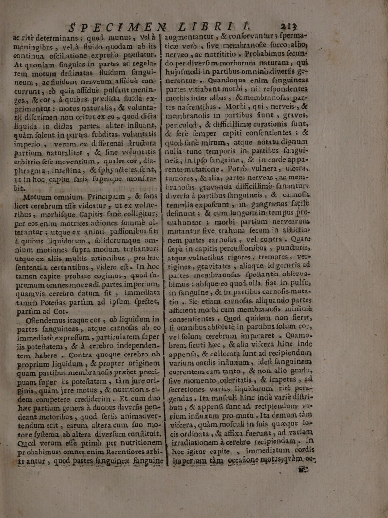 meningibus , vel,à fluido.quodam ab iis eontinua. ofcillatione. expreífo. preeftatur. At quoniam. fingulas in partes ad regula- tem, motum definatas íluidum. fangui- neum ,. ac fluidum. nerveumcaffiduà con- tice verb. 4 five membranof. fucco: alboy nerveo , ac nuttititio « Probabimus fecuns do per diverfam.morborum naturam ,: qui hujufmodi.in partibusomninoxiverfis ge- nerantur-.. Quandoque enim. fanguineas currunt, eb quia affidue. pulíant menin- | partes vitiabunt morbi ; nil refpondentes. ges, &amp; cor , à quibus. predicta fluida: ex- | morbis inter albas ,| &amp; membranofas; par- primuntuz :- motus naturalis, &amp; volunta- | tes nafcentibus« Morbi ; qui ; nerveis:, &amp;&amp; zii difcrimen. non oritur ex eo, quod di&amp;a | membranofi in partibus fiunt , graves; liquida. in.didas partes aliter: influant, | periculofi, &amp; difficillima curationis funt; mcd — — YR ERE MAy n quàm folent.in partes. fubditas. voluntatis | &amp; fert femper capiti confentientes ; &amp; imperio., verum. ex differenzi-.ftrudura | quod fane mirum., atque notatu dignum partium. naturaliter ; &amp;. fine voluntatis | nulia-tunc temporis in. partibus fangui- arbitrio.(efe movenrium , quales.cor., dia- neis. inipfo fanguine ,, &amp; in corde ap.pa- phragma,, inteftina ,. &amp; (phyn&amp;eres.funt, ( rentemutatione .. Porro. Vulnera ; ulcera. ut in hoc, capite, fatis, fuperque. monftra- | tumores ,.&amp; alia, partes nerveas 5ac mein biiutés £i xudie i a sois | branofs. gravantia difficillime- fananturs: .Motuum omnium. Principium ». &amp; fons | diverfa à partibus fanguineis , &amp; carnofís licet cerebrum effe videatur ; ut ex vulne- | remedia expofcunt ;..in. gangraenas facit ribus . morbifque. Gapitis: fane.colligitur; | definunt; &amp; cum lengunxin.tem pus pro- per eos.enim motrices.adiones. fumme al- | trahuntur 5 morbi. par&amp;ium | netvearüuy terantur ; utque ex animi. paffionibus fit; | mutantur five. trahnnz. fecum in affidio- à quibus liquidorum. folidorumque oin- | nem.partes carnofas , vel. contra. Quare ninm motiones. fupra modum, turbantur; | Gepz in capitis percuflionibus ;. pun&amp;uris,. utque ex: aliis. multis. rationibus ,. pro hac | atque vulneribus rigores, tremores , vere fententia. certantibus.» videre. eft .. In. hoc | tigines., gzavitates , aliaque; id generis ad tamen capite probare cogimus., quod fu- | partes. rnembranofas. fpe&amp;antia. obferva- quamvis. cerebro. datum. fit. immediata |. in fanguine ,.&amp; in. partibus carnofis.muta. tamen. Poteftas. partun. ad ipfum. fpeatet, | tio. «. Sic: etiam. caenofas. aliquando partes partum ad Cor. | : afficient morbi.cum membranofis. minimi Oftendemus.itaque coz » ob liquidum in | consentientes . Quod quidem. non fieret, partes: fanguineas., atque carnofas ab co | fi omnibus abfolute in partibus folum cor, immediate expreffum , particularem fuper | vel.foluny cerebrum imperaret. Quamo- iis poteftateny, &amp; à cerebro. independen- | brem ficuti hec ,. &amp;alia vifcera hinc. inde tem. habere . Gontra quoque cerebro ob | appenía, &amp; collocatg funt. ad recipiendum proprium liquidum , &amp; propter originem | varium cerdis influxum . ideft fanguinem quam partibus membranofis prabet przci- | cuzrentem.cum tanto. &amp; non alio gradu, puam fuper. iis poteftatem , tàm jure ori- | five momento.celeritatis , &amp; impetus » ad ginis, quàm. jure motus. , &amp; nutritionis. ei- | fecretiones. varias liquidorum. rite peras dem competere. crediderim .. Et. cum duo ! gendas . Ita mufculi hinc inde varie ditri- h&amp;c partium. genera à duobus diverfis pen- | buti ; &amp; appenfi funtad. recipiendum: va- deant motoribus., quod. ferio animadver» | rium influxum pro-mutu .-Ita demum tàu tendum erit, earum, altera cum fuo mo- | vifcera, quàm rnofculi in fuis queque lo- tore fyftema..ab altera diverfum conftituit, | cis ordinata , &amp; affixa fuerunt , ad variam Quod verum effe primb per nutritionem 1. irradiationem à cerebro recipiendam .. In probabimus; omnes enim Recentiores.atbi- | hoc igitur capite. , immediatum . cordis txantur , quod pastes fanguincs fanguine | ipiperiwn tàp. gccafione paotus;quasn oc