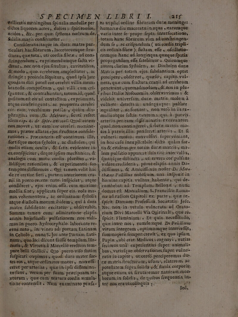 CP ECIMEN' LELBRIL way xellicatis meningibus fpinalis.medulle per | to triplici ordine fibrarum duras meninges . . » di&amp;os liquores: acres ,, dulces ;: fpirituofos,. ;'humanz diu rmaceratein aqua ».earunique- acidos ,. &amp;c.. per. qux. fyftema noftrum de;! varia inter fe- prope: fepta. i interfecatioue, . folidis.magis confifmetur.. ticulàri.hacfibrarum ; lacertorumque:ftru- Guras qu: tota. utr cordis-fibre., ad con» fuingendum:,. exprimendumque fa&amp;a vi- f: detur; nec.non cjus.finubus ; .cavitatibus; &amp;:modo ;.quo. cerebrum. ample&amp;àtur 5. ac flringit:: proinde.fequitur 3. quod ipfa jure quodám dici poteft cor.cerebri villis mem-« branofis.compofitum ,. qui: villi. cum cri- fpantur.; &amp; contrahuntur; totum.id; quod. pofituaxe&amp; eisad conta&amp;tum , exprimunt, atque conflringunt 5. ac. propterea cerebri cor; eam; vocabimus: potiàs:, quàm dia phragma cum.D.. Majeauo ,, ficuti. refert idem eap. 4: de Spirs aniviali Quod:auteax nos.movet ,. ut: eam-cor-cerebri. nomine- mus, preter allatas.ejus.ftru&amp;üre.confide- rationes... Prz:cocteris: eft^ continuus. ille; - fortifque motus fyftoles ;..ac diaftoles.; qui nudis etiam: oculis; &amp;&amp; fatis: evidenter in: .»ex:confpicitür., deque.ipfius-mechanica; &amp; -analogia cum: motu: cordis: pluribus J; va- tempore.differemus .. Qut tamen velit hac. de re certior fieri , partem anteriorem cra« nii.in puero.recens:- nato, infpiciat^s. atque | Nc -— $8 -totan hanc fibrarum vim ad.:con(tringen- dum fe ,. ac crifpandum ( uti cordis tripli- . cis ordinis fibre ); fadam. efle , | ofcillatio- - nemque hanc ad.longinqua quxque fpatia . ' propagandam effe: fatebimur «. Quicumque : auteny clàrius Syftolen;.ac Diaítolen dure - Matris. per; totam ejus. fubrtantiam ; optat : percipere, obfervet ,. quafo- ; capitis vul-. nera, qui cum fractura cranii ad s penetrant; quemadinodüm s &amp;.nos in plu- ribus Itaíix.Nofocomiis.obfervavimus 5 &amp;- videbit univerfam. dura: matris. molem à vulhere- detectaui: undequaque: pulfare - aequaliter jac. fortiter? non vero in iisra-- arteriis.per;eam: dijie.ninatis: exeavaatur; tus à parvis illis; penderet: arteriis... Et fi ,tis.&amp; evidens;per totam düre:iaatrisy mo-. lenr pulfatio appareat: fuis rite intervallis, , fpatiifque diftin&amp;à 5 ut: revera cor pulfans: - vidére credideris ;. prout elipiis-annis Do- -&amp;illimus 3. &amp; Amicitliimus nofter«D: Mate. tbaus Palillius nobifcum; una. inf, pexit in- homine:capitis vulnus. habente ;.; qui de- mollia fint. applicatà fuper eis. vola ma- nus. veliementem: ,. àc ordinatum: fj ftolis |: atque.diaftolis.motum ibidem 5; qui à dura | matre. fubfiflente: excitature 4. obfervabit: f annis: hujüfinodi: pulfationem. nos: vidi- 1 ;. domus eit: Monialium; S. Francifce; Ronia- - .m&amp; ad.radices Cápitoli ex: parte 5, qux re. fpicit: Domum: Profefíans, Societatis: Jefu. Nec. non in; vetula: vulnerata: ad 'Orato- . ,rium Divi Marcelli Via Quirinali? qua re. . fpicit. Flàminiam; « Et: quia: necelfitudo,  gens. nato ,, in: vinea ad: portam Latinam in. Mite nuncS;To: ante órtam.Lati-- /» quo loci. dicunt füiffe templüm.Ho- noris, &amp;- Virtutis Y Marcello ere&amp;um tem- pere belli. Gallici? Quo puero:vifo ftatim [ fufpicari: capimus y. quod: dura: mater for- te5.€0$ », atque-ordinatos:motus ,. norreffi- ceret per'atterias. qux in-ip(a diffémina- |: te funt ,. Verum: pér- füatu. praecipuam. te» xturam , quie cum. textura cordis. eemula- |: tione contendit , Nam examinato ud i- E 7 | virum; integrum. ji optimumq ue interceffit, . fümmopere. fempericrevit; ex quo: ipfam. ; Pápis., ubi erat; Médicus.5 cog noyi , varias. fecimus.unà* expetieritias: füper: animali. . bus ».variafque:obfervationes. fuper. vulne-- ratis iu capite-: ut:certo. perciperemus düe. ne matris.ftru&amp;üraurs ufüm», elaterenm, ac. ; poteftatem:fü pra. folida &amp; fluida. corporis; ,atque etiam; ut. fcrütaremur naturam.trmore ; borum. in folidis ;. de-quibus pee ine ter nos eranticolloquià ».—. . MT Sed;