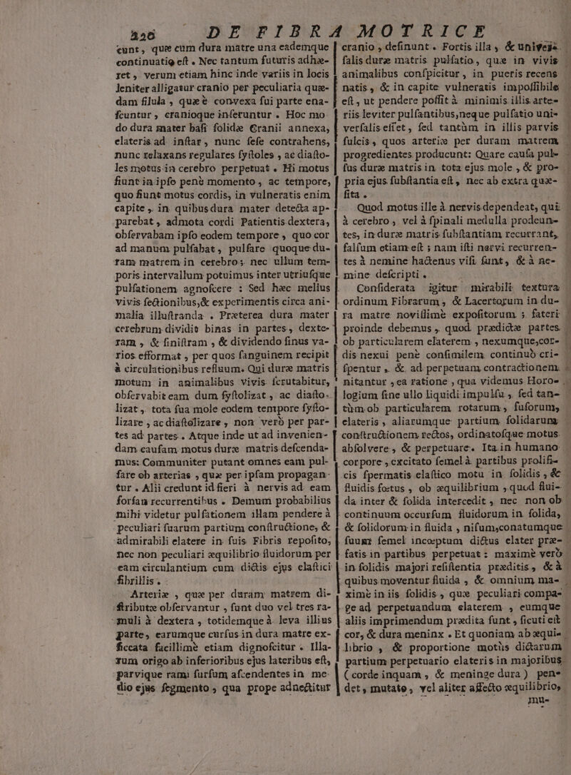 356 continuatig eft . Nec tantum futuris adha- get, verum etiam hinc inde variis in locis Jeniter alligatur cranio per peculiaria quas- dam filula , que &amp; convexa fui parte ena- fcuntur, cranioque inferuntur . Hoc mo do dura znater bafi folidae €ranii annexa, elaterisad inftar, nunc fefe contrahens, nunc relaxans regulares fyítoles , ac diafto- les motus.in cerebro perpetuat . Hi motus falis dure matris pulfatio, qux in vivis animalibus confpicitur , in pueris recens natis, &amp; in capite vulneratis impollibile riis leviter pulfantibus,neque pulfatio uni- vetfaliseffet, fed tantüm in illis parvis progredientes producunt: Quare caufa pul- fas dura matris in. tota ejus mole , &amp; pro- quo fiunt motus cordis, in vulneratis enim capite ,. in. quibusdura mater dete&amp;a ap- parebat , admota cordi Patientis dextera, obfervabam ipfo eodem tempore , quo cor ad manum pulfabat, pulfare quoque du- tam matrem in cetebros. nec ullum tem- poris intervallum potuimus inter utriufque pulfationem. agnofcere : Sed h&amp;c melius vivis fe&amp;ionibus,&amp; experimentis circa ani- malia illuftranda . Preterea dura mater cerebrum dividi binas in partes, dextc- Iam , &amp;finiftram , &amp; dividendo finus va- rios efformat , per quos fanguinem recipit à circulationibus refluum. Qui dure matris motum in animalibus vivis icrutabitur, Obfervabit eam. dum fyftolizat , ac diaíto- lizat ,. tota fua mole codem tempore fyfto- tes ad partes. Atque inde ut ad invenien- dam caufam. motus durz matris defcenda- mus; Communiter putant omnes eam pul- fare ob arterias , qua per ipfam propagan- tur. Alii credunt idfieri à nervis ad. eam forífau recurrentihus . Demum probabilius mihi videtur pulfationem illam pendere à fita . Quod motus ille à nervis dependeat, qui à cerebro , vel à fpinali medulla prodeun- tes, im dure matris fubítantiam recurrant, falfum etian eft ; nam ifti nervi recurren- tes à nemine hadenus vifi funt, &amp; à ne- mine defcripti . Confiderata igitur mirabili textura ra matre novillim&amp; expofitorum ;. fateri proinde debemus , quod. predic partes. corpore , excitato femelà partibus prolifi- admirabili elatere in fuis Fibris repofito, nec non peculiari zequilibrio fluidorum per fibrillis. . | tribute obfervantur , funt duo vel tres ra- parte, earumque curfus in dura matre ex- aliis imprimendum praedita funt , ficuti eit rum origo ab inferioribus ejus lateribus eft, parvique ram) furfum afcendentes in. me | dio ejus fegmento , qua prope adnectitur partium perpetuario elateris in majoribus - (corde inquam , &amp; meninge dura) pene det, mutate, vcl aliter aKc&amp;to cwquilibrio, Ps ovr MP E