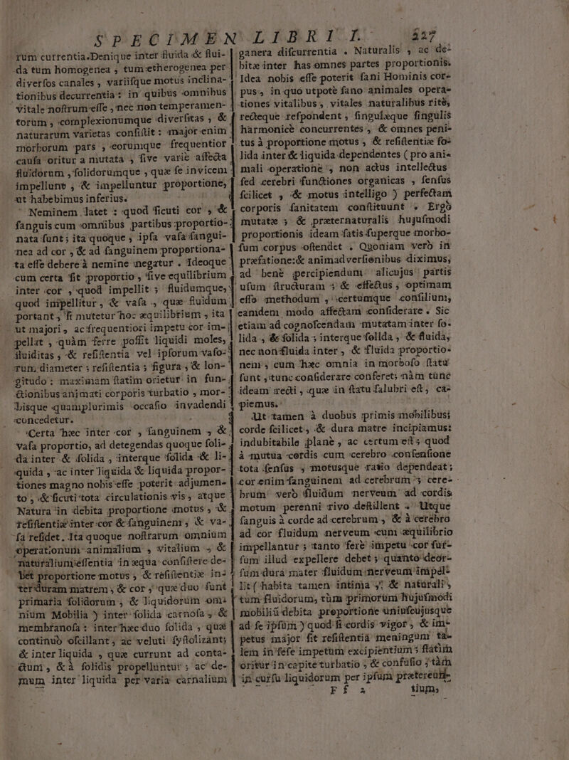 - gum cutrentia.Denique inter fluida «&amp; flui- -da tum homogenea , tum:etherogenea per . diverfos canales, variifque motus inclina- tionibus decurrentia : in quibus omnibus ' Vitale noftrum effe ,'nec non temperamen- : torüm , «omplexionumque «diverfitas ; &amp; naturarum varietas confiflit : major enim morborum :pars ; eorunque frequentior cauía oritur a mutata , five varie affecta fluidorum , folidorumque , qui fe invicem impellunt , &amp; impelluntur proportione, xt habebimus inferius. | ' Neminem latet ; quod ficuti cor , &amp; fanguis cum «omnibus partibus iproportio- nata funt ; ita quoque ; ipfa afa fangui- niea ad cor , '&amp; ad fanguinem propertiona- ta effe debere à nemine :negatur . Ideoque cum certa fit proportio , five equilibrium , inter cor , quod impellit ; fluidumque; quod inipellitur, &amp; vafa , qux fluidum |  portant; fi mutetür hoc xquilibrium ; ita ut majori, acírequentiori impetu cor im- j pellat , quàm ferre poffit liquidi moles, iluiditas , &amp; refientia vel ipforum vafo- Tun; diameter ; refiflentia s figura ; &amp; lon- gitudo: maximam ftatim orietur. in fun-, Anm 4t £&amp;ionibus animati corporis t€urbatio , mor- | lisque quamplurimis «occafio invadendi «concedetur. — | : - «Certa hwc inter:cor , fanguinem 5$ «| vafa proportio, ad detegendas quoque foli- da inter &amp; folida , interque folida &amp;&amp; li- ;quida , ac inter liquida &amp; liquida propor- tiones magno nobis'effe poterit adjumen- to , «&amp; ficuti'tota circulationis vis, atque Natura in debita proportione umotus » X refiflentiz'inter:cor &amp; fanguinenr; &amp; va- fa refidet. Ita quoque noftrarum omnium Operationumi-animalium » vitalium &amp; natiraliunpéffentia n equa: confiftere de- Vet proportione motus ; &amp; réfiientie in? 3 terduram matrem ; &amp; cor ; que duo funt primaria folidorum , &amp; liquidoruüm om: nium Mobilia inter folida :catnofa , &amp; membfanofa : inter hec duo folida , que continuo ofcilant, ac veluti fyflolizant; &amp; interliquida , quie currunt ad conta- | Qum, &amp;à folidis propellintur ; ac de- mum inter liquida per varia carnalium M LS € | | | | | $27 ganera difcurrentia . Naturalis , ac de- bitz inter has omnes partes proportionis. Idea nobis effe poterit fani Hominis core pus, in quo utpote fano animales opera- tiones vitalibus, vitales natüralibus rite; redeque refpondent, finpuleque fingulis harmonice concurrentes , «&amp; omnes peni- tus à proportione motus , &amp; refiftentiee fo- lida inter &amp; liquida dependentes ( pro ani« mali operatione , non actus intelle&amp;tus fed cerebri fun&amp;iones organicas , fenfus fcilicet , -&amp; motus intelligo ) perfectam corporis fanitatem con(ftituunt . Ergo mutate 3 &amp; .preternaturalis hujufmodi proportionis ideam fatis fuperque aorbo- fum corpus oftendet . Quoniam verb in prefatione:&amp; animadverfienibus diximus, ad bené gpercipiendum. alicujus' partis ufum flruduram $ &amp; -effe&amp;us ; optimam effo. 3methodum , :certumque confilium, eamdem modo affe&amp;am :«onfiderare . Sic etiam ad cognofcendam mutatam inter fo. lida , &amp; folida 5 interque follda , &amp; fluida, nec non £luida inter , &amp; fluida proportio- nen, cum hxc omnia in morbofo ftatu funt ,'tunc coafiderare conferet; nàm tünc ideam edi , «que in ftatu falubri et; ca- piemus.' | dt tamen à duobus primis mobilibus; corde fcilicet, «&amp; dura matre incipiamus: indubitabile plane , ac certum ets quod à 1nutua -cerdis cum cerebro .confenfione tota.fenfüs , motusque ratio dependeat; brum' vero dluidum nerveum' ad cordis motum perenni rivo deRillent . tque fanguis à corde ad cerebrum , &amp; à cerebro ad cor fluidum nerveum «cum «quilibrio impellantur 5 tanto fer&amp; impetu cor füf- füm illud expellere debet ; quanto deor- fum:durá rater fluidum nerveum inipél- Lit(Aabita tamen intima ,7 &amp; natürali' tum fluidorum, tüm primorüm hujufmodi paobiliüdebita preportiorie uninfcujusque ad fe ipfür quod fi cordis vigor, &amp; im- petus major fit refitentiá meningunr ta- lem in'féfe impetum excipientiums ftatim oritur 1trcapite turbatio ; &amp; confüflo / tà is curfu liquidorum per píum preteread- Aes DU fs fium; |
