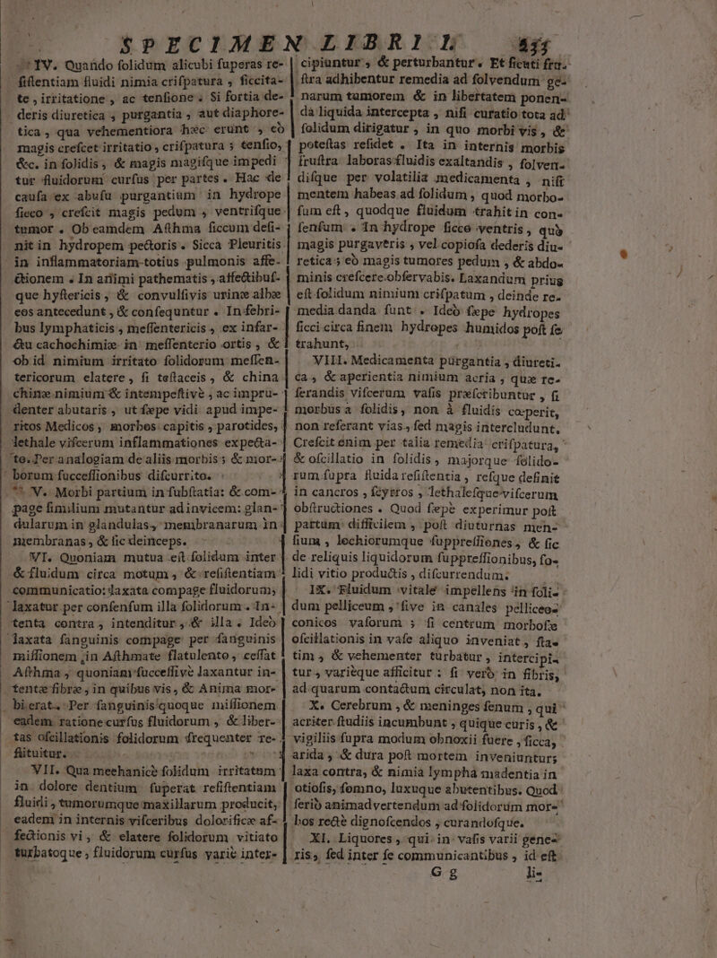 Á folidum alicubi fuperas re- i IV. Quaüdo 41 cipiuntur , &amp; perturbantur. Et ficuti fra. te , irritatione , ac tenfione . $i fortia de- deris diuretica ; purgantia , aut diaphore- tica, qua vehementiora fc. erunt , co magis crefcet irritatio crifpatura 5 tenfio, tur fluidorumi curfus per partes. Hac «le caufa ex abufuü purgantium in hydrope ficco , crefcit magis pedum , ventrifque: tumor . Ob eamdem Afthma ficcum defi- nitin hydropem pectoris. Sicca Pleuritis. in inflammatoriam-totius pulmonis affe- &amp;ionem . In ariimi pathematis , affe&amp;ibuf- que hyftericis, &amp; convulfivis urinz albe eos antecedunt , &amp; confequntur . Infebri- bus lymphaticis , meffentericis , ex infar- &amp;u cachochimix. in meílenterio ortis , &amp; Ob id nimium irritato folidorum meffen- tericorum elatere, fi teftaceis , &amp; china: chine nimium &amp; intenipeftive ; ac impru- Genter abutaris , ut fepe vidi apud impe- ritos Medicos, morbos: capitis , parotides, - lethale vifcerum inflammationes expeca- : te. Per analogiam de aliis morbis; &amp; mor-: ' borum fucceffionibus difcurrito. ! . ** 'V.. Morbi partium in fubftatia: &amp;.com-- dularum in glandulas4 membranarum in: | membranas, &amp;licdeinceps. -- - . WI. Quoniam mutua eft folidum inter &amp; fluidum circa motum , &amp;-refiftentiam: communicatio: Jaxata compage fluidorua; laxatur per confenfum illa folidorum . 1n: laxata fanguinis compage: per fanguinis miílionem ,in Afthmate flatulento ,' ceffat e prts PULOCARODNDIEREMS) carae i uS» narum tamorem &amp; in libertatem ponen- dà liquida intercepta , nifi curatio tota ad. folidum dirigatur , in quo morbi vis, &amp;' fruftra. laboras fluidis exaltandis , folven. difque per volatilia znedicamenta , nifi mentem habeas ad folidum , quod morbo- fenfum . In hydrope ficce ventris , qui magis purgaveris ; vel. copiofa dederis diu- retica 5 eb magis tumores pedum , &amp; abdo minis crefcere.obfervabis. Laxandum priug eft folidum nimium crifpatum , deinde re. media danda funt . Ideo fepe hydropes trahunt, | VIII. Medicamenta pürgantia , diureti- Ca, &amp; aperientia nimium acria , qux re- ferandis vifcerum vafis prafcribuntur , (1 morbus a folidis, non à fluidis coperit, non referant vias., fed magis intercludunt, Crefcit enim per talia remedia: crifpatura,  &amp; ofcillatio in folidis, majorque folido- rum fupra fluida refiftentia , refque definit in cancros , fzytros , lethalefque'vifcerum obftructiones . Quod fepe experimur pof pattum: difficilem , poft diuturnas men- fium , lechiorumque fuppretfienes, &amp; fic de reliquis liquidorum fuppreffionibus, fo- lidi vitio produáis , difcurrendum. IX. Fluidum :vitalé impellens 'in foli- dum pelliceum ;'five in canales pelliceos conicos vaforum ; íi centrum morbofe ofcillationis in vafe aliquo inveniat, fla. tim , &amp; vehementer turbatur, intercipi tente fibre ,in quibus vis, &amp; Anima more . bierat. Per fanguinisquoque imiffionem. eadem. ratione curfus fluidorum , &amp; liber- VII. Qua meehanice folidum irritatum in dolore dentium fuperat refiftentiam m ^ ad.quarum conta&amp;um circulat, non ita. ..- X. Cerebrum , &amp; meninges fenum , qui acriter ftudiis incumbunt ; quique curis , &amp; arida, &amp; dura poft mortem inveniuntur; laxa contra, &amp; nimia lymphà madentia in otiofis; fomno, luxuque abutentibus. Quod: . eadeni in internis vifceribus dolorifico af- fedionis vi, &amp; elatere folidorum vitiato turbatoque fluidorum curfus yarie intez- bos re&amp;é dignofcendos , curandofque. XI. Liquores , qui. in- vafis varii gene- Jis» fed inter fe communicantibus ; id eft Gg li-