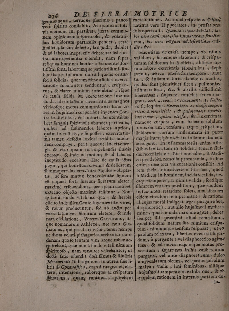 x4 IDERIBRÁAUMOTRICE genitus aqua » terraque Aic quoniam toc vero fplritu conítabit. At quoniam tota | Latinus vere Hippocrates , in przfatione yis motuum in, partibus, juxta cominu- nem opinionem à fpirituofis ; &amp;' volatili- | bor vero confirmat, ila igamaaturawa feneciu- tesa , bic cero longam! adolefcentiama red« dit ec. bus liquidorum particulis pendet , — Ruflici ipfarum defe&amp;u , languidi, debiles | &amp; ad labores inepti effe deberent : fed con | trarium experientia odendit, nam fupra relique&amp; homines lautiori cibo utentes,;for- | tiffimi funt, laborumque patientiffimi. Ro- baritaque ipfurum nonà liquidis oritur, fed à folidis , quorum fibrz affidua sce tatione roborantur tenduntur , crifpan- tur, &amp; elater nimium intenditur , ifque de caufis. folida i&amp;a exercitatione intenta fluidis.ad conta&amp;um circulantibus. magnos: yividofque motus communicant »hinc vie res in hujufmodi corporibus ingentes Con. tra in divitibus, &amp; lautiori cibo. utentibus, licet fanguis fpirituofis abundet particulis; quibus ad .fuf&amp;inendos labores aptior, quàm in ru(ticis ; effe poffet ; exercitatio- tis , &amp; inflammatoriis laborent morbis, / citius à. pleuriticis , &amp; pulumonacis morbis rum compage, perit quoque in. eisener- gia &amp; vis: quam: in impellendis. fluidis exercet, &amp; inde ad motum é ad labores ineptitudo- exoritur. Hac de caufa iétus pugni , qui honeftum civem 5; &amp; delicatum fummopere. lo:deret.Inter Bajulos volupta- tis, acfere mutus benevolentie fignum eft ; quod forti fuarum: fibrarum elateri externo obje&amp;o maxime refitunt . Non igiturà fluido vitali ex qua , &amp; herbis elicito in Ruftica Gente ingentes ille vires, [o osendtnta) ^ —— nata ofcillatione .. Veteres Graecorum. , at- que Romanorum Athlete ,.nec non Gla- diatores., qui peculiari viu , tenui nempe ac dieta. veluti pithagorica utebantur ;.un- quirebant;certe non à fluido vitali nimium $pirituofo , nam tenuiter vefcebantur, ut dode fatis oftendit do&amp;iflimus &amp; illuftris Mercurialis Italie gemma in aureis fuis li- bris de Gyuznaflica , ergo à magna vi, ela- tere , intensione roboreque, ac crifpatura | hujufmcedi temperatum exhibemus , &amp;ob. fibrarum , quamy continua acquirebant ; ; o-