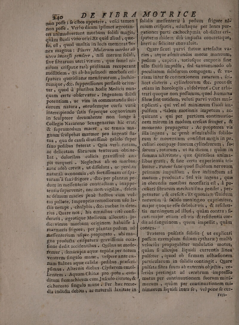 $40 DE FIBRA ion poffe » fe cibos appetere , vcfci tamen | non poffe . Verho dicam iplimet eegrotan-- cor ibtandvettant morbum folidi magis, ' quàm fluidi vitio oriri:Et quid aliud , qua (o, eft quod multis in locis memorat'Sc- dures, Mulierum morbos ab nex magnus : P utero invev]o penüere , nifi merum folidi; | five fibrarum uteri vitium , qua femel ni- mium crifpate raro priftinam € mollitiem. Et abchujufmodi morbofa cri- fpatura quotidianae menftruorum , lochio- rumque ,'&amp;c. fuppreffiones perfede oriun- | tur, quod à pluribus hodie Medicis nun-. quam certe:obfervatur . Ingentem d potentiam , ac vim in commutanda-dui- üorum natura, eórudemque curfu varie intercipiendo fatis fuperque cognovimus | in Sculptore decumbente non longe à | Collegio Nazareno Sexagenarius hic eiat; &amp; fupramodum macer , ac tenuis qma- gnum'fculpébat marmor pro ingenti fta- tua , qua de caufa diutiffime gelido fuper | fixo pedibus fteterat . Quia verb raram; ac delicatam fibrarum texturam obtine-: bat , doloribus -colicis graviffim&amp; .coc-: pit turqueri . Negle&amp;us abeo p ^ niox adeb crevit, ut diffoluta , ac per«tita naturali economia »:ob fortiffimam crifpa-; türam à faxi«frigore , '&amp;c« per plantas pe-: dum in meffenterio contractam , inappe- tentia'fupervenit , nec. non-.vigiliw., «febris ac demum: macies pene he&amp;ica-cum vul- tus pallere. Improprio remediorum ufü-Ja- &amp;is nempe ,-chalybis ; &amp;c. ruebar in dete- rius. Quare nos ; his ómnibus ;git&amp; confi-- derati$ , xgrotique Medicum allocutis ju- dicevimus morbum originem habuiffe à A3narmoris frioore per plantas.pedum ad: ameffenterium 'ufque.propagato , ubi ma-. gna produ&amp;a crifpatura: gravillimis occa-. fione dedit accidentibus . Quibus ut mede- . femur j:femicupia aqux. tepida per. e , macte MEET t MT gau Fu Y ventrem.fingulo mane, vefpere ante co:- nam Balnea aque calidas «pedibus . prefcri- pfmus. Alternis diebus. Clyflerem emol- ' lientem , Aquam China pro potu 5.con- ditum flomachicum cum Jufculo citrato, &amp; cichoreató fingulo mane .'Per hxc reme- dia indu&amp;a debita ; ac: naturali laxitate in y, Ra xorRbkcsg . folidis meffenterii à pedum frigore nio mium crifpatis, edu&amp;aque per lenes pur». gationes parti cachochymia ob dictas cri-. | fpaturas ibidem dilrimpa&amp;a concretaques brevi ac feliciter convaluit. Quare ficuti parvi ftatua artefacte va- rios, atque admirandos motus manuum, pedum , capitis, totiufque corporis fine . ullo fluidi impulfu, fed tantumumodo ob | peculiarem folidorum compagem , &amp; va- riam inter fe connexionem rotarum. 'íci- licet clateris , cylindrorum '&amp;c. proutdit etiam in horologiis ; abfolvunt Cur arbi- | trari quoque non poffumus; quod humans | fibre fint-totidem, veluti parvi vve&amp;es mul- | tiplicati , qui vel ad minimum fluidi im- .pulfum ,*talem 4notionis impetum., ac- - quirant , qui per partium continuatio- : nem mirum in modum crefcat femper , &amp; momento propagetur . Ac propterea vis . ila ingens , ac*pene admirabilis :folido- gum fe moventium confiftat magis in pe. culiari com page: fuorum cylindrorum , fae forum , rotarum , ut ita dicam : quàm in fumma activitate, que fpiritibus anima- libus gratis, &amp; fine certa experientia tri- .buitur.. Fateor fane qued fluidum nerveunmy | primum impulfum , five inftin&amp;tum ad metum , producat. Sed vis ingens , qua in obeundis motibus neceffaria eft ,.à pe- - culiari fibrarum mechanifmo pendet ; per- petuatur ,&amp; crefcit .'Et quoniam fluidum nerveua-à felido meningzo exprimitur, major quoque effe debebitvis , &amp; refiften- | tia meningum ad illud. quàm contra ;fi- — cuti.major etiam eít-vis-&amp;refiftentia cor- — | dis ad-fanguinem., quem impellit, quàm contra. ^ - Preterea :pulfatis folidis.( ut explicari poffem exemplum fidium cytharz ) multb velociüs :propagabitur undulatio :motus, quàm fi alicujus liquidi currentis linea' pulfetur ,:quod ob firmam adhefionem. particularum. in :folidis contingit. Quare pulfata:fibra fuum ab externis objedis , ce- leriüs pertingat .ad cerebrum -:imprellfio metus per continuationem fuorum minis morum .,:qvuàm per continuationem mie nimorum liquidi intra:fe. 'vcl:pone fe cur- | ren- 1i