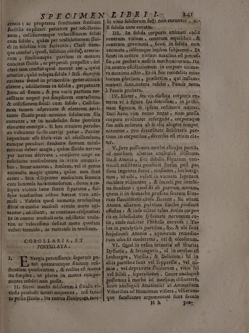 fentis: ac propterea functiones fenfüum nem , collifionemque velociffimam folidi cum foilido , quàm per undulationem flui- di in folidum vim facientis « Clar&amp; nam- que conilat » quod, folidum cordis?, arteria- rum , fimiliumque partium in motum concitat £luida , ac. perpetuo propellit ;.fed arterias , quid reliqua: folida ? Nifi dicerem excitato femel in primordiis. gener ationis; elatere , .ofcillatione in folidis , :perpetuare | hüncad finem , &amp; pro varia partium ne- céllitate augeri. per fimplicem .contactuny. &amp; collifionem folidi cum folido . Collifio- tante fluido pene: minima folidorum fila. elevante contigit . Si hec nimium parado-, xa videantur facile corrigi patiar. Pariter. ingenitam efle fibris vim. ad .ofcillandum, eamque peculiari ftsudturee fuorum mini- morum deberi magis , quàm. fluido nerveo. per nervos derivata ,.conjicere co:pi ex: refectione mufculorum in. vivis animali- animalia magis quieta , quàm non funt | canes. Seca. diligenter mufculum femoris cum lanceola barbitonoforum , donec a re- fque tendinibus adhuc hewreat vivo ani- mali . Videbis quod immotis. tendinibus tantur., ofcillant , ac continuo crifpantur. Etincentro mufculi.orta .ofcillatio unda- tim ac velociffime definit motu quodam veluti tremulo., ac verticofo in tendines. CORO LLARI À s, EZB. POSIHLARA v -R Wergin percuffi ionis fu perare po- 24T bi vitio folidorum fadi non curantur , ii fi folidis ante curatiss.. II. In folida corporis animati enira centrum. virium , centrum aquilibrii ; &amp; centrum gravitatis A ficuti in folida non animata s iifdemqne legibus fubjacent. . Et ficuti in.centro virium maxima eft percuf- fio. ex probatis noftris mechanicorum. Ita. borum plurium., prefertim ; qui inflam- IV. Elater; feu vis elaftica corporis eX« terna vi à figura fua detrufuüm » in, prifti-, nam figurem fe ipfum refütnere. nititur. Dari hanc vim nemo .negat ; nam preífa. fuo nifu reflituta ab fc alia abigere femper -nituntür « Pro diverlitate -foliditatis pare tium in corporibus , diverfus eft. etiam ela« ter. V, Jure poffumus. morbo alicujus partis, ad.morbum alterius analogice dilfercre. 1ta.fi Atonia 4 five debilis. fibrarum ; ven- triculi refifténtia producit flatim pofl pa- ftum ingentes ftatus , tenfiones ; borborig- mos, utcibi, velutiin vacuam lagenam decidere videantur , &amp; incodi per intefli- na.fecedant.s quod.fit ob parvam moram; quam.ii in flomacho prafate.füarum fibra- rum flacciditatis caufa faciunt. Sic etiam, Atonia . aliarum paitium. fimiles producit eifedus : &amp; inde oritur. tabes, .fotius corpos ris ex labefadato fyílemate ner vorum cu- tis , unde nafcitur Phthifis nervofa : Tae bes in paralyticis partibus ; &amp;c. &amp; ubi funt hujufmodi Atonie , aqueorum remedios VI. Quod in vefica urinarig eR ifcuria; | pyfuria , &amp; Stranguria, id in cerebro eft Lethargus, Vigilia, &amp; Delirium; id .in flentiam quiefcentem , &amp; nullus eft motus. ita fi mplex , ut plures in. notus cgpo- II. Sicuti morbi folidorum à fluidis vi-, tiofis produ&amp;i fanarinequeunt , nififana-! 10 griusí fluido , Ita «ona fnis imoy- mie ; vel depravata fluidorum , vitio fui vel folidi. ? Íeparationes . Quare analogic&amp; poffumus à morbo ad morbum difcurreres ficuti analogice Anatomici ab Animalium Vifceribus ad Hominum vifcera , Vifcerumie que functiones argumentati funt feculo Hh pre-