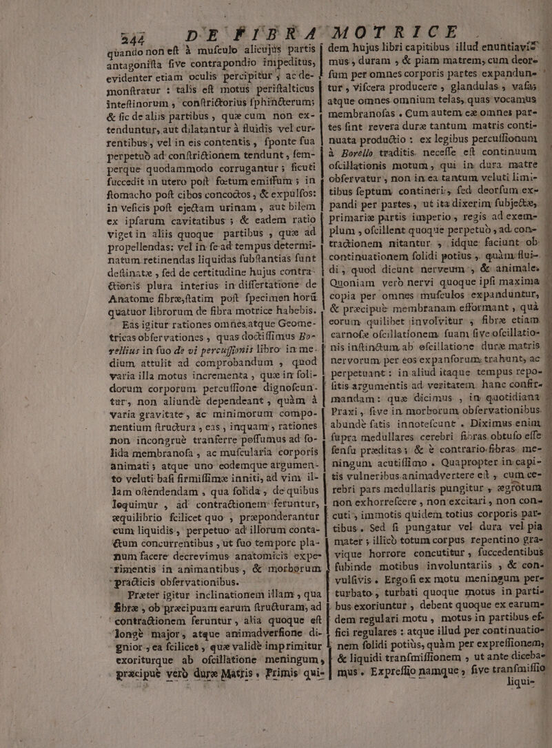 uz: | DIERFSREAVMOTRICE S quando nof eft à mufculo alicujis partis dem hujus libri capitibus illud enufitiavit . antagonifla five contrapondio impeditus, | mus; duram , &amp; piam matrem; cum deore evidenter etiam oculis percipitur ; ac de- ? fum per omnes corporis partes expandune '. monfratur : talis eft motus periftalticus | tuf , Vifcera producere , glandulas , vafas »- - MN: x inteftinorum , 'conftri&amp;torius fphin&amp;erum; | atque omnes omnium telas, quas vocamus &amp; fic dealis partibus , quz cum. non ex- ( membranofas , Cum autem e omnes par- tenduntur, aut dilatantur à fluidis vel cur- | tes fint revera dure tantum matris conti- rentibus, vel in eiscontentis , fponte fua | nuata productio : ex legibus percutfionum perpetuo ad: conftri&amp;ionem tendunt , fem- à Borello traditis. neceffe eft continuum perque quodammodo corrugantur; ficuti ofcillationis motum , qui in dura matre fuccedit in utero poit foctum emitfum ; in obfervatur , non in.ea tantum veluti limi- ftomacho poft cibos concoctos , &amp; expulfos: | tibus feptum. contineri; fed deorfum ex- in veficis poft eje&amp;tam urinam , aut bilem pandi per partes, ut ita dixerim fubje&amp;e,. ex ipfarum cavitatibus ; &amp; cadem ratio | primarie partis. imperio , regis ad exem- vigetin aliis quoque partibus , quz ad | plum , ofcillent quoque perpetuo ad. con- propellendas: vel in fead tempus determi- | tradionem nitantur.» idque: faciunt. ob: natum retinendas liquidas fubftantias funt continuationem folidi potius . quàm flui-. - deftinatz , fed de certitudine hujus contra: di, quod dicunt nerveum. , &amp; animales | &amp;ioni$ plura interius in differtatione. de | Quoniam verb nervi quoque ipfi maxima Anatome fibre;ftatim poít fpecimen horü | copia per omnes mufculos expanduntur, | quatuor librorum de fibra motrice habebis. / &amp; precipue membranam efformant , quà j | Eás igitur rationes omfiésatque Geome- | corum quilibet involvitur 5 fibre etiam. tricasobfervationes, quas doctiffimus A carnofz ofcillationem: fuam fiveofcillatio- vellius in füo de vi percuffionis libro. in me. nis inftin&amp;um ab efcillatione. dur matris dium attulit ad comprobandum , aaed | nervorum, per éos expanforum; trahunt, ac varia illa motus incrementa , quie im foli- , perpetuant : in aliud itaque. tempus repo- : dorum corporum. percuffione dignofcun- itis argumentis ad. vezitatern. hanc confir» tur, non aliundé dependeant, quàm à mandam: qua dicimus , in quotidiana varia gravitate, ac minimoruur compo- nentium ftructura , eas , inquanr , rationes | non incongrue tranferre peffumus ad fo- | Praxi, five in morborum obfervationibus. | abunde fatis innotefcunt . Diximus eniny | füpra medüullares cerebri. fibras obtufo effe lida membranofa , ac mufcularia corporis | fenfu proditass &amp; &amp; contrario-fibras. me- É animati; atque uno codemque argumen- ningum acutiffimo . Quapropter imcapi- - to veluti bafi firmiffime inniti, ad vim il- | tis vulneribus.animadvertere et , cum.ce- | lam oftendendam , qua folida , de quibus | rebri pars medullaris pungitur , egrotum | lequimur , àd' contra&amp;ionem: feruntur, 1 non exhorrefcere , non excitari non con- 5 equilibrio fcilicet quo, proponderantur : cuti » immotis quidem totius corporis pat ,. cum liquidis, ' perpetuo: ad' illorum conta- | tibus. Sed fi pungatur vel dura velpia | €um concurrentibus , ut fuo tenrporc pla- num facere decrevimus anatomicis expe- -fYimentis in animantibus, &amp; morborum mater ; illicb totum corpus. repentino gra« - | rie horrore concutitur , fuccedentibus | fubinde motibus involuntariis ; &amp; con-. 'pradicis obfervationibus. —— | vulfivis. Ergofi ex motu meningum pere. Prater igitur inclinationem illam , qua turbato, turbati quoque motus in parti - bra , ob praecipuam earum ftru&amp;uram; ad |, bus exoriuntur , debent quoque ex earume 'contra&amp;ionem feruntur, alia quoque eft | dem regulari motu , motus in partibus ef- longb major, atque animadverfione di- | fici regulares : atque illud per continuatio- | gnior j ea fcilicet qu validé imprimitur [. nem folidi potiüs, quàm per expreffionem; - exoriturque ab ofcillatione meningum , | &amp; liquidi tranfmiffionem , ut ante dicebae pracipué verb dure Mattis » Primis qui- | mus. Exprc/fio namque » five nin AME ! P 4 iqui-