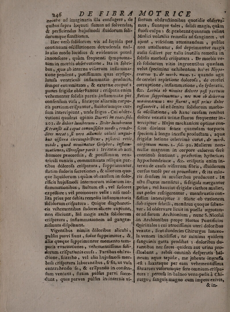 quibus fupra loquuti fumus ad folvendas,] mus , fiuntque tales , folidi magis, quàm &amp; perficiendas hujufmodi fluidorum foli- , fluidi culpa ; &amp; prebeantquantum velint dorumque fanétiones. | | Medici volatilia remedia ad fanginem , ut ;:Hzc vero folidorum vis ad liquida A continuam ofcillationem detrudenda nul-. loalio modo lucidius &amp; evidentius potett | au&amp;a fcilicet per talia inutilia remedia in innotefcere , quàm frequenti fymptoma- 4 folidis morbofa crifpatura . Be morbis ve- tumin motbis obfervatione . Ita in febri- | ro folidorum vitio ingruentibus quedam bus , qux ab interna viícerum inflamma- | velut fpecimina exhibentem hakes Hippo- $:0ne pendent , potiffimum quas eryfipe- | eratey: 3. de morb. vum. 1. quando agit . de cerebri repletione dolorofa , de cerebri corruptione , inflammatione , de fyderatis, latofa ventriculi inflammatio .producit, femper extremitates , &amp; externa corpor.s vehementer folidis partis inflammata per |[ fle£iss: fupprimuntur , nec mon ob dokrem tis partium crifpantur , fluidorumque cur- | ceffaverit , id eitlenita folidorum morbo- fum intercipiunt , unde frigus . Cui. ebfer- vationi quadrat opinio Dareti i9 coac. fol..| dolore vexatis urinz fluxus frequenter in- 201. de dolore lumborum «. Dolor lumborum tercipitur .. Hujus mechanices optime cone bur eifoeva circumipleclitur , pijeavii retis frigide lotione celerrime curat, de morb. middo, quod nominatur Gripbor, ixflam- uat iones, itfevofque parit : Irritatis ab acri,| nulle magnum in corpore calorem fere Jiter necat s Ji vero aduncis veluti pa fpeciem à longo inceffu produ&amp;am , aque dumore precordiis, &amp; potiffimum ven- |.continuo fentiunt , prefertim hylttericz; triculi tunicis , communicata reliquis. par- | hypochondriace ., &amp;c. crifpatis enim in- que liquidorum s quàm ob.caufam in dolo-,] ris .fenfum in mulieribus producunt. Ift rificis hujufinodi internorum vifcerum in-.| acu fluxus menftrui , fifrigida mergantur flammationibus:, ftultum eft ; vel fudores | :pedos ; vel hauriat sfrigidze ciathos mulier, expe&amp;are 5 vel promovere velle ; nifi mol- | aut pedes refrigereatur , menftruatio con» lita prius per debita remedia inflammatoria !;feflim intereipitur .: -Hanc.ob rationem *folidorum crifpatura . Quique diaphorcti- |.fub.rigore febrili, men(trua quoque fiftun- «is vehementibus fudores elicere cupiunt, | tur.. Id obfervare licuit in puella «grotan- mon éliciurt, fed magis aucta folidorum | te ad.forum Archionium , nunc S. Nicolai 'erifpatura , inflammationem ad gangrz- l.in Archionibus prope Hortos Pontificio nifmum difponunt. '3 Quirinales;5 cui atrociffimis uteri dóloribus Wigentibus nimiis dóloribus alicubi , | vexat», licet duodecies Chirurgus lanceo-. pulfus parvi fiunt , fudor fupprimitur, &amp;.| la.venam incidiffet , ne minima quidem &amp;lix queque fupprimuntur momento tem- | nchur gutta prodibat ; doloribus du- [ poris evacuationes , vehementiffima foli- | rantibus nec feces quidem aut urina pro- sorum crifpationis caufa . Partibus obiru- | :fluebant ., ;rébüs. omnino defperatis bál- &amp;ione,fcirrrho , vcl alia hujufmodi.mor- |. neum aqux tepide , me jubente -ingreffa bofa crifpatura laborantibus , frfit, ut vaía |i ;Jaxataque per eam vehementiffima contrahendo fe, &amp; crifpandó in confen-. fum veniarit, flatim pülfüs parvi fucce- dunt, quos parvos pülfus ininternis vi- fibrarum vaforumque fere omnium.erifpa- tura : pértufa in/ balneo venarpedis.à Chi- qurgo, fanguis.magno .cum impetu exivit, &amp; in» * Fr