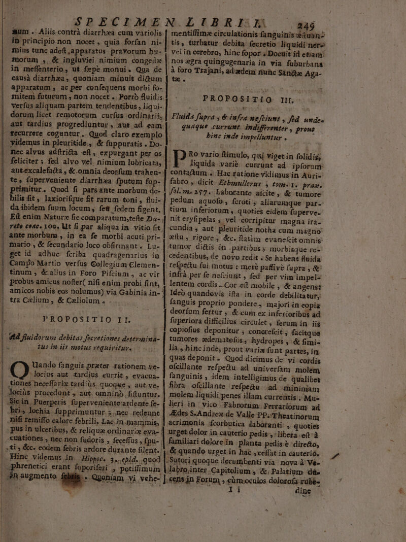 | SPECIAME aum .. Aliis contrà diarrhxa cum variolis in principio non nocet , quia forfan ni- mius tunc adeft, apparatus pravorum hu- morum , &amp; ingluviei nimium congeie in meffenterio , ut fepe monui. Qua de causà diarrhza, quoniam minuit didum apparatum , ac per confequens morbi fo- mitem futurum ; non nocet .. Porro fluidis. verfus aliquam partem tendentibus , liqui- aut tardius progrediüntur , aut ad eam nec alvus adfiri&amp;a eft, expurgant per os. bilis fit, laxiorifque £t rarum toni, flui- da ibidem fuum locum, fe&amp; fedem figent. Eft enim Naturz fic comparatum,tefte Dz- refe c04c0. 100, Mt fi par aliqua in. vitio fit mario , &amp; fecundario loco obfirmant. Lu- get id adhuc fcriba quadragenarius in Campo Martio verfus Collegium Clemen- tinum ; &amp;alius in Foro Pifcium,, ac vir probus amicus nofler( nifi enim probi fint, L| PROPOSITIO II. Ius in iis nzotus requiritur. . Uando fanguis prater rationem ve-  locius aut tardius eurrit , evacna- tiones heceffarix tardius. quoque , aut. ye- bri, lochia fupprimuntur 3,nec mammis, pus in ulceribus, : cuationes nec non fadoris , feceffus , £i ) &amp;c. codem febris ardore durante filent.: Hinc videmus in. -Hippor. 3..epid. quod foporiferi , potiflimum .S Qgeniam vi vehe- - 7 N.LIBRI JL | WM mentiffim: circulationis fanguinis uan ,tis, turbatur debita fecretio liquidi nerzs vei in cerebro, hinc fopor . Docuit id etiam: nos zgra quingugenaria in via füburban&amp; à foro Trajani, adizedem nuüc Sanáe Aga- te. PROPOSITIQ IL binc inde impelluntur , Ro vario ftimulo, quj viget in folidis; liquida vari&amp; currunt ad ipforum | contactum «Hac £atione vidimus in Auri- fabro , dicit. Erbyaullerus , fons d. prac. fol. m. 1$7.. Laborante aicite, &amp; tumore pedum aquófo, fcroti aliarumque par- tium inferiorum , quoties eidem fuperve. nit eryfipelas , vel -corripitur magna ira- cundia; aut pleuritide notha cum magno wllu, rigore, &amp;c. flatim evane(ícit omnis: tumor di&amp;is in .partibus ; morbisque re-- cedentibus, de novo redit . Se habent fluida reípe&amp;u fui. motus : mere paffivé fupra , &amp; infrà per fe nefciunit , fed per vim impel- - lentem cordis . Cor eft mobile , &amp; angens: . Ideo quandovis ifta. in corde debilitatur;: . fanguis proprio pondere, majori in copia | deorfum fertur ,. &amp; cum ex inferioribus ad | Fluida fupra ; 6 infra neftiumt , fed. unde. | quaque currunt. indiffeventer , proue fuperiora difficilius .circulet , ferum in iis capiofius deponitur ; concrefcit , facitque tumores sdematoeíóos, hydropes , &amp; fimi lia, hincinde; prout varix funt partes, in quas deponit. Quod dicimus de vi cordis ofcillante refpe&amp;u ad univerfam noletmn fanguinis , idem intelligimus de qualibet fibra ofcillante refpe&amp;u ad miniman | molem liquidi penes illam currentis; Mus lieri in | vico Fabroruüm: Ferrariorum ad 4Edes S-Andrex de Valle PP; Theatinorum acrimonia fcorbutica daboranti » quoties | urget dolor in cauterio pedis , libera eft à familiari dolore in planta pedis &amp; directo, [scia urget in hac ,ceffat in cauterió. UITAE UT) -Sutori quoque decumbenti via; nova à Vé«: Jabrojnter Capitolium . &amp;. Palatium dá. «ens án Forum » eüm:oculos dolorofa rubé- TEURUCRHMSTE SO dine ]