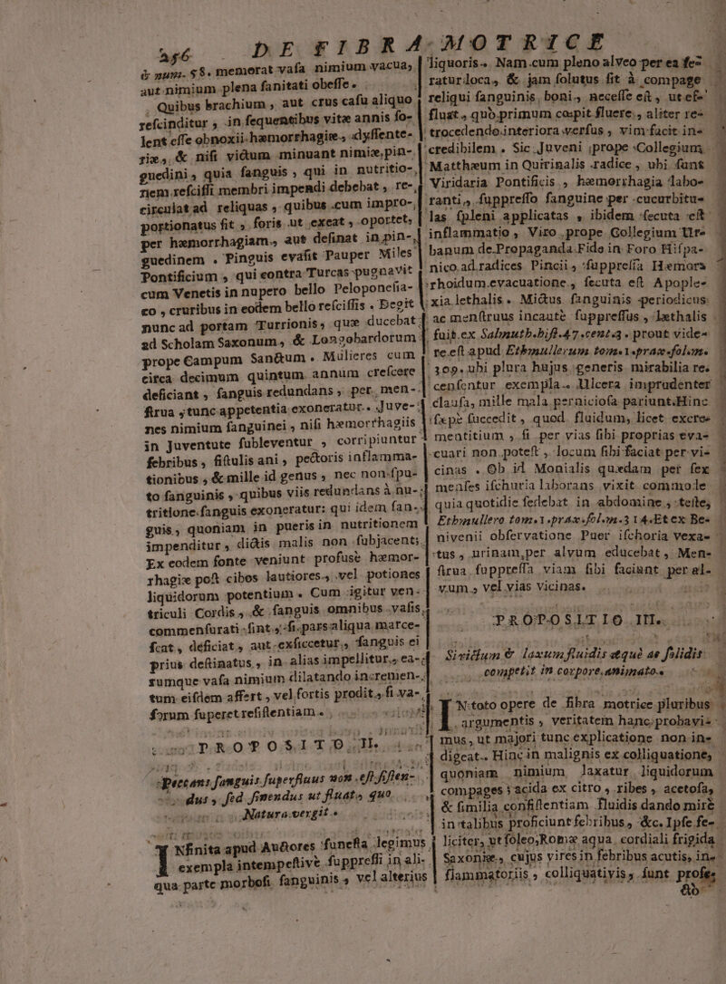 t Ape à pun. $$. memorat vafa nimium vacua; aut.nimium plena fanitati obeffe. . | | , Quibus brachium , aut crus cafu aliquo refcinditur ; jn fequentibus vitz annis fo- lent effe obnoxii-haemorrhagire.; dyffente- guedini, quia fanguis , qui in. nutritio- rem refciffi membri impendi debebat , re-, jatad reliquas , quibus .cum impro, portionatus fit ». foris .ut exeat , oportet; per haemorrhagiam., aut definat e| cir $e guedinem . Pinguis evafit Pauper Miles. Pontificium , qui eontra Turcas pugnavit cum Venetis in nupero bello Peloponetia- | co , cruribus in eodem bello reíciffis . Eegit 1 nuncad portam Turrionis, que ducebat ; 2d Scholam Saxonum, .&amp; Longobardorum: prope Campum Sanáum. Muülieres cum cifca decimum quintum. annum crefcere deficiant , fanguis redundans ,. per, men-. firua jtuncappetentia exoneratur.. .Juve- ; nes nimium fanguinei , nifi hemorrhagiis . in Juventute fubleventur ; corripiuntuür. febribus, fitulis ani , pectoris inflamma- tionibus ;, &amp; mille id genus ; nec non-fpu- to fanguinis , quibus viis redundans à nu-; tritione.fanguis exoneratur: qui idem fan-. guis, quoniam in pueris in nutritionem impenditur , didis. malis non fubjacent;.. Ex eodem fonte veniunt. profuse hemor-- rhagix pot cibos lautiores., vel potiones. liquidorum potentium . Cum igitur ven. triculi Cordis ..&amp; .fanguis omnibus .vafis | commenfurati :fint.4 fi parsaliqua marce- fcat, déficiat , aut. exftccetur., fanguis ei prius deftinatus , ! sumque vafa nimium dilatando increnien- ; ; Im forum fuperctrefiflentiam. , gg o5. . 2 tl 14151 ! 4 TET HIEA qpeccan: fanguis fugerfluus sn efl fifien- ... teg | | Natura. vergit.» RE ett rtsate r 1 5  je 'funefla legimus , exempla intempeftive fuppreffi in ali- . Jiquoris.. Nam.cum pleno alveo per ea fez. reliqui fanguinis , boni. neceffe e(t, ut ef-' fluat , quo.primum cospit fluere., aliter re- trocedendo.interiora verfus ; vimfacit ine Mattheum in Quirinalis radice , ubi fans Viridaria Pontificis ;, hemerrhagia labo- ranti, fuppreffo fanguine per .cucurbitu- inflammatio , Viro prope Gollegium lir» banum de.Propaganda.Fide in Foro Hif pa- nico ad.radices Pincii, 'fuppreíía IHiemors rhoidum.evacuatione., fecuta efl. Apople- xialethalis . Mi&amp;us. fsnguinis :periodicus: re.eft a pud Etbmullerum tome Y«prac-«folam. 109. uhi plura hujus generis. mirabilia re. ^ (fxpe fuccedit , quod fluidum, licet excre« -cuari non.poteft ,.. locum fibi faciat per-vi- cinas . Ob il Monialis quxdam per fex ck ÀÁ p dile odd CDREENEEN | PRÓPOSLTIO IL. . is , .conapetit in .corpore.animato.. compages » acida ex citro , ribes , acetofa,