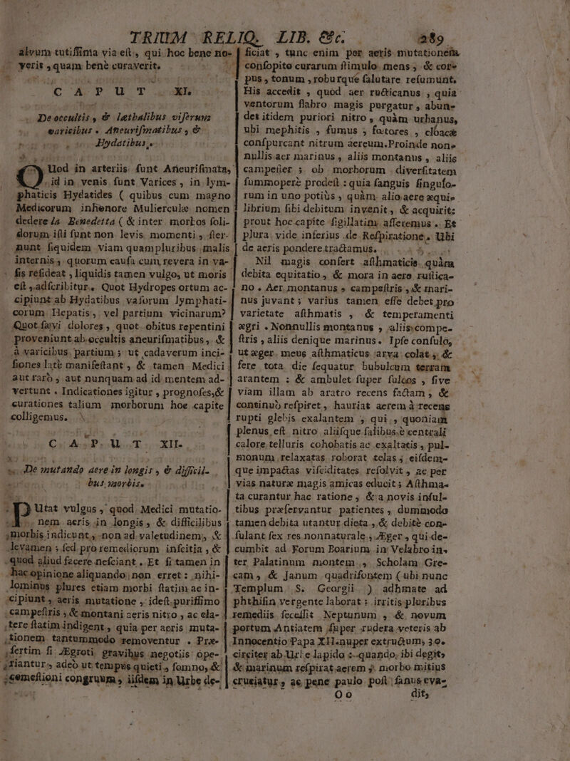 TRIUM RELIQ. LIB. €. at». alvum tutiffima via eit, qui hoc bene no- yerit quam bene curaverit, CoA P oU T aura De occultis , &amp; iatbalibus viferuuz saricibus « Aneurifmatibus , &amp; Boop. c0 Bo datibus,. * | Y id in venis. funt Varices , in.lym- phaticis Hydatides ( quibus cum magno Medicorum inhenore Muliercule. nomen dedere 4a. Beuedetta ( &amp; inter. morLos foli- dorum ifti funt non. levis. momenti ,. fler- nunt fiquidem viam quampluribus malis . elt ,adfcribitur. Quot Hydropes ortum ac- cipiunt ab Hydatibus vaforum lymphati-. corum. Iepatis,' vel partium vicinarum? Quot favi dolores , quot. obitus repentini PuuOLA AIL 9 AD y opt te ERI 2 mto ER pus , tonum , roburque falutare re(umunt, ventorum flabro magis purgatur, abun- det itidem puriori nitro , quàm urbanus, ubi mephitis , fumus ; fo:tores , clóacae confpurcant nitrum aereum.Proinde non» nullis.aer marinus , aliis montanus , aliis campeíer 5 ob morborum .diverfitatema fummoperz prodeít : quia fanguis finguío- rum in uno potis , quàm. alio aere equi» prout hoc capite fgillatim. afferemus .. Et plura. yide inferius .de Refpiratione, Ubi de aeris pondere.tractamus. |. 5 eut Nil magis confert aflhmaticis. quàm debita equitatio, &amp; mora in aero ruilica- DO . Aer jmontanus » campeftris ;4&amp; inari- nus juvant; varius tamen effe debet pro varietate afthmatis , &amp; temperamenti «gri . Nonnullis montanus , aliiscompe- ,&amp; varicibus. partium 5^ ut cadaverum inci- autfaro, aut nunquarn ad id mentem ad- vertunt . Indicationes igitur , prognofes,&amp; curationes talium norborum hoe ca Cardoso ME s XXe E D. ; s aDe mutando T aere in longis, &amp; diffcil- bur usorbis. ! P JA TE $ p Utat vulgus ; quod. Medici mutatio. MA. nem aeris in longis, &amp; difficilibus j morbis indicunt y -non ad. valetudinem; &amp; Jevamen ; fed. pro remediorum | infcitia , &amp; quod aliud facere nefciant ..Et fi tamen in hac opin ione aliquando, non erret : .nihi- -cipiunt, aeris mutatione , ideft.puriffimo  LR MELREINULUENMD pes endagMEEDSE. ut eger.meug aflhmaticus. arva: colat 4. &amp; fere tota die fequatur bubulcum terram arantem ; &amp; ambulet fuper fuleos , five viam illam ab aratro recens factam , &amp; plenus eft. nitro aliifque falibus.é centrali calore.telluris cohobatis ac .exaltatis , pul- Bionum.relaxatas roborat telas j eifdem- que impa&amp;as vifciditates refolvit , ac per vias naturz magis amicas educit; A(thuna- ta curantur hac ratione ; &amp;'a novis inful- tibus prefervantur. patientes , dummodo tamen debita utantur dieta , &amp; debite con- cumbit ad Forum Boarium im Velabro in. ter Palatinum montem , Scholam Gre- cam, &amp; Janum quadrifontem ( übi nunc Gcorgii. ) adhmate ad irzitis. pluribus ,tere flatim indigent, quia per aeris znuta- ,fionem. tantummodo removentur . Pre- 4Tiantur. adeb ut tempus quieti.) fomno, &amp; trei ute Acre eom Lm circiter ab Url.e lapido :--quando; ibi degit» X marinum refpirat aerem j. niorbo initius