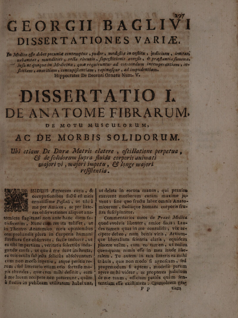 uem nf nt queque in Medicina , Qua requiruntur ad coer cendum PPM Coe , in. o Jüitiam: » avaritiam » concupifcentiam y rapinafque , ad impudentiam. dira. itn De Decenti Ornatu. Num. Me. pISS ER TIO L L.. .NATOME FIBRARUM. DE MoTu MUSCULORUM, ^AC DE MORBIS SOLIDORUM. Us etiam. De Dare Matris eiuteve n oftillationm perpezua . ^ ae mp ag uir e folidorum [upra fluida corporis auiwmati wa vi ,tudjori impetu , €3 longe w ae. tjess- nn am - Mpiias. | ' iai r5 iie: JEgrorum curis.  ut dien in eorüm manus , qui praxin t occupationibus fa &amp; eft meis | exercent morborum cwràám maxime ju- ernatiffime Paftol; , ut tibià 1 vent; fine quo fru&amp;u labor omnis Anato- $$ meper Amicos, ac per litte- | micorum , ftudiaque humani perc ftu: Ure gas obfervationes aliquot ana- gm fufcipiuntur. - tbfbieds flagitanti. non ante harc diem fa- tisfecerim. . Nunc cula res ita tuliffet ,- ut pu» evolvis libenter 4 amice facis; Lau- in Theatro | Anatomico meis opinionibus | b prie ;plura in Corporis humani | cipere debeo ;; naim bonis viris ; Artium- firu&amp;ura fint obfervata ; facile induccr , ut | que liberalium fcientia claris equidem ea tibi impertiam , veritatis folertiüs inda- | placere velim , cum eo tamen , ut nolim des tamen quas in me contulifli , vix ac- gandw cavfa, utquxà me funt inchoata, | quemquam nimis effe in mea laude libe- ea tuis oculis fukjeda feliciüs abfolvantur;. ralem . Tu autem. in tuis litteris ea mihi cvm non modb ingenio , atqve peritia re- | tribuis , que non modo fi agnofcam , fed rum , fed litterario etiam otio fortafle ; ma-| propemodum f: fi eptem , modefi&amp; parum gis abvndes , que«cvm mihi definit, eam ' agere mihi videar , ac propterea judicium à me lucem accipere nop potuerunt , qàm | de me tuum , officium potiüs quàm fen. à fiudiis in publicam utilitatem habelunt, tentiam effe exiftimem . . Quamobrem gras s P pP diam