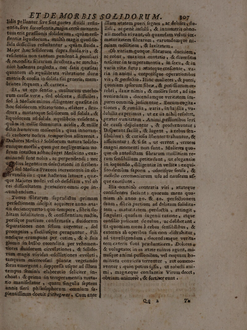 3 ZTDEJOMORBISSOZLIDORUM. - Alidis pellantur.five/fintipartes :fluidi :efla- | illam atatem pueri fegnes s ac debiles y.fto- entis, five fuccelentis majus cera momen- lidi; acipene infulfi, &amp; innumeris obno- tum erit preilionis solidorum , «quàm:refi- ' fientiz liquidorum, :multo magis quoil o. : lida diificilius refle&amp;antur 5.-quàm.fluida . | miam moóllitiem , :&amp; laxitatem. L Major ih:c'Solidorum :fupra.fluida.vis , /&amp; 4 .. Ob variam.quoque .fibrarum duritiem sy refiftentia-non tantum pendent. peculiari | ac robur 4. maxima «mutatio , «&amp;-tliyerfitag '&amp; recondita fibrarum firu&amp;ura ac mecha- 1 nafciturin temperamentis , in fexu,, é&amp; in nice hatenus negletta., nec fatis quafita; 4 vario vite. flatu ; setatequecrefcente , va- quantum :ab equilibrata :vibratione dura ] ria in animi ., :corpotifque -operationibus : matris &amp; cordis inifolida fui generis, meme. vis » &amp; perfeáio.. Hinc amulieres 4 4&amp; pueri; xii.morbis vivant;gb quamdatn veluti im. maturitatem fibrarum , earumdemque ni- 'branea inquam , «&amp;-carnea.. oos] quoniam ipforum fibrz.,'&amp; poti fimum ces . , IEts4 ut :ego fentio ., «multorum norbo- 9 rebri , dax nimis , i&amp; molles funt , ad in« qum caufe vere , fed obícurz , difficiles , | yeniendam , ocendamque veritatem im- fed .à Medicis minus «diligenter.quacfite.in | pares omnirio judicantur.. «Eorum:cozita e toc folidorum vitiato'tono., :elatere , firu- j| tiones , &amp; confilia, :varia , inftajília , vo«- -.&amp;ura ;. mutatoque Soliüorum ad folida J«&amp; : |lubilia;experimus , ut ex iis nihil refultzt, liquidorum at:folida zquilibrio -relident.4 V.preter vanitatem . :Animi,paífionibus levi :quàm in milie fomnitatis ;acidis «&amp; mille 4 de caufa 'dejiciuntur 4 «&amp; .profternuntur ; fidis humorum rnoleculis ; quas innovan- 3 Defperant facile , 4&amp; lagent . à ebus'fen- ,di cachoete noftris temporibus adinvenit, . | fibilibus ; :&amp; curiofis libentertrahuntur, &amp; 3Doctotes Medici ? Solidorum natura Solido- ] atficiuntur ; &amp;'fifit 4, -ut»errent ,-erroreg | rumque motbi ,'quos:per negligentiam-no. 3. magni momenti non funt. ';Mulieres quo« - fram inta&amp;tos adhuciluget Medicina j:exa- | que-ób antedi&amp;am fibrarum mollitiem re- sminandi funt nobis , ac:perpendendi : nec ] rum fenfibilium petitzfunt ; :ut elegantis alfplius legentiu m dele&amp;tazioni in fcriben- in loquendo ,diligentiz in veflitu ; exqui- »fed Medicz;Praxeos incrementis in ób- | fitoxleam ^faporis , -odorifque fenfu , &amp; Kervandis.iis: -que ha&amp;enus latuere , qua- 3 molefte ceremoniarum ufu ad naufeam uf« «que Majores no(ílri vel ob defidiam , vel ob | que exceilunt . Ww. ei difficultatem prateziere.omni ope in-] :His-omnino contraria viri , «tateque s«Uumbendum, . confitentes faciunt ; quorum mens quo« -Tonus. fibrarum Jfupradi&amp;us ;primam | miam àb anno $0. &amp; 40. perfectionem perfe&amp;ionem áncipit acquirere anno &amp;ta- ! fuam , fibris partium ad debitam folidita- xis decimoquarto ;.quo tempore pec tem -,-maturititem ;perdu&amp;tis 4 attingit , »bitam foliditatem , &amp; confiflentiam nadtis, ] fingulari quadam ingenii ratione , atque | poriíque partium confirmatis  fluidornm : confilio judicant de rebus, ac«deliberant .- feparationes ;non íólum augentur ., .fed |z quoniam mens à:rebus fenfibilibus , &amp; promptius ; ifaciliuíque iperaguntur , Pili 4 externis ab operibus fuis non-diftrahitur ; undique -erumpunt per cutim 4 &amp; &amp; fuis | ad inveftigandam , Qdecendamque veritas 'glomis 4n bulbo secondit:s per vehemen- tem caeteris funt pretantiores . iDolorcs.g tiores sluidorum «irculationes , «&amp; Solido- | &amp; voluptatce in ea state suinus agünt, mi- rum magis syividas :ofcillationes :evoluti , tanquam ;mierocofmii plante vegetando : foras emergunt : fuppreffa ufque ad illum ' tempus feminis -«elaboratio feliciter 'in- choat; &amp;prima án tenrperamentis muta- . tio manifeflatur , quam fingulis feptem annis fieri philefophorum «omnium fa- : pientiflinus docuit Pitbagoras « iCum antc nufque animi paflionibus, vel nequam ho- minufa conviciis terrentur 4 aut commo- ventur ; «quin potius ipfis , ut robufli ani- mi» magnaque conftantie Virum decet » obviam animose ,&amp; fortiereunt . * ! *