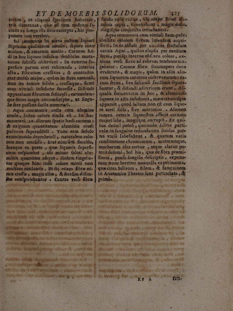 taxat E X a | | f Aqua communis cum vitrioli Rom.pulv. ! ; mune in aceto co&amp;um . dioc 'ebul a colorem flavu im PI acqui- fipticam q alità attulit ; fapore Aes In ea infudi T 20. di uftulum Scidum , &amp; amarum medio. Carnem: hà- | carnis Agni , quibus clapfis per medium di in hoc liquore infufam fenfibiles muta- | fecui , parifqs interna obf.uro colore , ex- tiones fubiiffe obfervavi . In externa fu- | tenna verb flavo àd rubrum tendente tin- perficie parum erat rubicunda , interius | gebatur - Carnew fibre fammopere duree alba. Fibrarum craflities , &amp; contradio | evaferunt, &amp; magis, quàm in Js, alio- NU erat multo major, quàm in. flatu naturali, | rum liquorum carnibus obfervaveram non ita tamen folide ,. craffzque ,- ficuti | rum feries , five fafciculi facil imé or eum vitrioli. infufione. fucceffit pati bantur , &amp; diftindi adinvicem &amp; apparebant fibratum fafciculi , carumc qualis. fermentatio in hoc ,. &amp; à que feries magis. circumferipte ,. ut mca liquore in a&amp;u infufionis , macerationifqu Iz ferc poffent facile. numetati, .— — — | apparuit , quod factum non eft cum Tgun« - Aqua communis coca c4m alumine | re accti falfo , five muriatico . Alumen crudo ,. là&amp;teo colore tinda ef ; In hac | tamen ceteris liquoribus affecit «arnenm maceravi 20. dierum fpatio hedi carnem 5- majori labe , magifque corrupit. Ex qui» &amp; exiguam. quantitatem. aluminis so bus deduci potet , quomodo filing parti- pulveris. fuperaddidi . Tunc eam fedulo cula in fang guine ^66 iet eg folidas pare examinando deprehendi ,. naturalem colo- | tes varie labefa&amp;ent,, &amp; quarum varia | amififie. Erat.nimiüurA flaccida, | conftitutione Chronicorum , acutorumque, | san at ii que liquoris fuperfi- morborum idea certior , atque clarior po* n- ebat , ubi minor foluti alu- ] teritdefumi Sed his, qui de fibra premi- quantitas aderat. Ibidem tingeba- | fimus, paul longiüs defcriptis » expona- quoque hinc ind&amp; colore minii non | mus nunc breviter nonnulla ex perimentas ultum sütilantis . Etibi etiam fibra ni- |. quecirca Salivam , Bilem , &amp; Sangui mis craffe', magis alb , &amp; feorm diftin- | in Anatomico Twp Licigtuie ^» confpiciebantur » Sontes veib fibre | primos  bo. nrotaben fe | temo t TUBE LL [IM x ) e Hut a cto een v jon qi detto id und Meise cm tme Veit fc voi iit etos Loo a pibe a. vini iie er: M VAM «ii - E ET 648 cc ll eiu I ARUL. d M EUM Tog MET Cone qo EVI O T d 2701]. ! jeg 6 - T ja it enin T Mug o3 wt eiit ur pw  ! : ^ TuS TTE. ies abr E didguomq OR. m toas i aped ipo dives n osi eit e Heat 3n t axe t»W.. Amts wi 3 i TER, 3. p PO d queotreüd vr poer eos ore UENIRE Eid gu ih. &amp; uM s Jj vrai X 2X ET INE IP CD I mol T , AMI (M ape DI dd M Mey Msg as bet Miis C reme Eom Apte vien 3 itae n eese Ser pod Rd oye: s. er |j pg wteoMue cu eric uh HESS His Pio pera eni poni Mdb vtmpdibupéncke podus. ouf e SPTU dedebewti uo Vus : J*sxd 2904 WeonfiewV T gp o Wo m jue PM NR M Neoi , atum ' T iii A de ree nba apbontece3 een AES. REPERI: s Mery Wd etes T xf ax LI EE f T koe n andi VER E MIVME d stay s ré T eap ONUS OUEST V R1 key Oed TM RM Nh tcc e town oho 5 a Hp. t ipm c NT aphedheg aod viti crisi ein Cube fa dh — TM EX LE iilos. cdit cese ns dtes 466. 7 Pun niii dig wu Winx: WeR;OR Xy Eaeuerq Pe ioo qe UIN «qa ilis VTTVTTRERUM 7. 02.