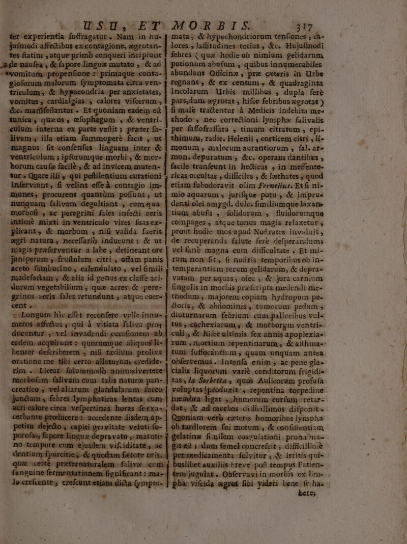 ^ AR. dr$d, OETS MORBIS ; 317 - experientia fadilgiiitic ad in hu. | mata; &amp; hypechondriorum tenfioncs ch- Tedibus ex contagione, egrotan- | lores; laflitudines totius, &amp;c. Hujufinodi Mesdistinrsaiuequiemi copus conqueri incipiunt 1 febres ( que hodie ob nimium gelidarum - ete or. c hende mutato , &amp;ad . | potionum abufum , quibus innumerabiles Mione : primaque conta. | abundant Officinz , pre cxteris in Urbe gern sadi ger anmonn, regnant, &amp; ex centum, quadraginta triculum; qose per anxietates, | Incolarum Urbis millibus , dupla fere n tus , Pris. aget calores vifcerum , 1 pars,dum «egrotat , hifce febribus «egrotat ) | irife(tantur e uoniam eadem eft | fi male tra&amp;entur à Medicis indebita me^ tcn, quaos , tefopha ^, &amp; ventri. | thodo:, nec corredioni lympha falivalis i | ex parte veftit ; prater fa- | per faffofraffata , timum citratum , epi- (o cement fummopere facit , ut | thimum, radic. Helenii , corticem citri , li» smagnus fit-confenfus linguam inter &amp; | monum , imalorum aurantiorum , fal. ar» ventriculum ; ipforumque morbi ; &amp; mor- | mon. depuratum » &amp;c. operam dantibus , borum caufa facile , &amp; ad invicem muten- ] facile tranfeunt in heáicas , in meffente- tur « Quare illi , qui peftilentium curationi 7 ricas occultas , difficiles , &amp; lthates » quod dnferviunt, fi Vburefirdecintugio im- | ctiam fubodoravit olim Ferze/iur. Etfi ni- inunes, procurent quantüm poflunt, ut] mio aquarum, jurifque potu, &amp; imprue — falivam degultiant , cumqua 4 denti olei amygd. dulc. fimiliumque laxane morbofi , ac ni fales infe&amp;i aeris | tium abufu , folidorum , fluidorumque ir imb mixti in ventriculo vires fuasex- compages , atque tonus magis relaxetur , licant4 &amp; morbum , nif valida faerit | prout hodie mos apud Nofirates invaluit, id agri mitura s neceffariü. inducunt ; &amp; ut| de recuperanda falute fere def, perandum; 2s wfefventur a alabe, 'detineant ore velfané magna cum diificultate . Et mi- gura 3 25 fruftulum citri , offam panis | rum non fit, fi nofiris temporibusob in- | aceto Gambncino, ibuminiibo » ies] temperantiam rerum gelidarum, &amp; depra- idefadiam ; é alia id genus ex claffe aci- | vatam. per aquas, olea , &amp; jura carnium | damn aógetiltiieras » qua- acres: &amp; -pere- | fingulis in morbis prafcripta medendi me- ( gcn eómdiitos Ames: coer- | thodum , majorem copiam hydr opum pe. cent. VER nhe ces o4: o oris, &amp; abdominis, tumorum pedum , suteitifiin: hic effet. recenfere. setidnidi ' diuturnarum febrium cum palloribus vul« affe&amp;us , qui à vitiata dilius piae | tus ;:cachexiarum ,. morborgm ventris. dueontur annie - i-ab.| culi , &amp; hifce ultimis fex annis apoplexia- r ue aliquos li- | rum , mortium repentinarum , &amp; aithma«: tadiu proli | ines fuffocantium , quam unquam antea | 1b. animadverter 2 [recuset SN varie conditorum frioidi- b mcs tli s natura pan- (vir tiit quos Aulicorum profafa la ulart | uptas *produxi t , repentina 'torpedine as lentas cum ] mer ra ligat » humorum eurfumy reta- cfe : 15:di ficillinós: difponit niam vero covteris | humoribus lympha H RA tm motum, &amp; confiflentiam r fimilam: «oa?ulationi . prona ^mà« sinn ficsdicpntreiph s DA eat P T-—- hem. á A ! dtc 1yil13YDED. Ier bc Ie; * : d j , —