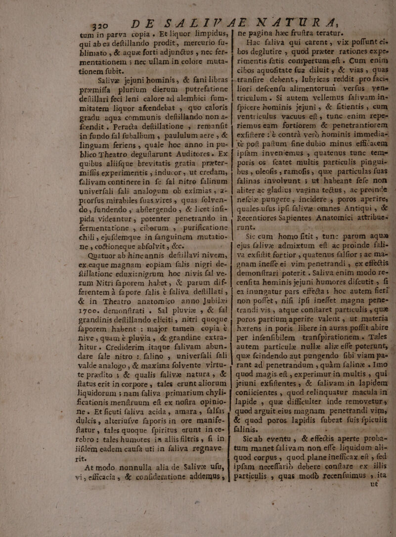 30 DE SALIVAE NATUR A, tum in parva copia , Et liquor limpidus, | ne pagina hac fruftra teratur. qui ab ea deftillando prodit, mercurio fu- Hac falivà qui carent, vix poffunt cis blimato , &amp; aque forti adjun&amp;us , nec fer- 1 bos deglutire ; quod preter rationes ex pee mentationem ; nec ullam in colore muta- [| rimentis fatis compertum. eft. Cum enim - tionemfubit. . - j cibos aquofitate fua. diluit, &amp; vias, quas Salive jejuni hominis, &amp; fanilibras r-tranfire debent, lubricas reddit pro facis premiíffa plurium dierum putrefatione [ioc defcenfaü alimentorum verfus yene | deftillari feci leni calore ad alembici fum- |] triculum . Si autem vellemus falivam in- mitatem liquor afcendebat , quo caloris | fpicere hominis jejuni, &amp; ftientis , cum gradu aqua communis deflillando non a-| ventriculus vacuus eft , tunc. enim repe- Ícendit . Peracta deftllatione , remanfit ; riemus eam fortiorem é&amp; penetrantiorem | in fundo fal füabalbum ,. paululum aere ; &amp; | exfiftere :'&amp; contrà veró hominis immedias linguam feriens , quale hoc anno in pu- | t poft patum fine dubio minus efficacem blico Theatro deguflarunt Auditores. Ex | ipfam inven;emus , quatenus tunc teme quibus aliifque brevitatis gratia preter- | poris os fcatet multis particulis pingui- milis experimentis ; inducor , ut credam, , bus , oleofis ; ramofis, que | particulas fuas - falivam continerein fe fal nitre falinum | falinas involvunt ; ut habeant fefe non univerfali fali analogum ob eximias ,'a- | aliter ac gladius vagina te&amp;us, ac proinde piorfus mirabiles fuas.vires , quas folven- tmÀ pungere, incidere , poros aperire, do , fundendo ,; abítergendo , &amp; licet infi- | quales-ufus ipfi falive: omnes Antiqui , &amp; pida videantur, potenter penetrando in | Recentiores Sapientes Anatoinici attribues | LÀ fermentatione , ciberum , .purificatione | runt. Love sse pao a ME chili , ejufdemque in fanguinem mutatio- Sic cum homo fitit, tunc parum aque ne , co&amp;ioneque abfolvit , &amp;c. - | ejus falivie admixtum eft ac proinde fali- Quatuor ab hincannis de&amp;illavi nivem, | va exfiftit fortior , quatenus falftor ; ac ma- | gnam ineffe ei vim penetrandi , ex effe&amp;is — flillationc eduxi:nigrum hoc nivis fal ve- | demonftrari poterit . Saliva enim modo re- rum Nitri faporem habet, &amp; parum dif- | cenfita heminis jejuni humores difcutit.) fi - ferentem à fapore falis &amp; faliva deftillati ; [ ea inungatur pars effecta s hoc autem fieri | &amp; in Theatro anatomico anno Jubilei [ non poffet, nifi ipfi ineffet magna pene- | 1706. demonflirati . Sal pluvie , &amp; fal | trandi vis, atque conítaret particulis ,.que - grandinis deftillando eliciti, nitri quoque, poros partium aperire valent , ut materia faporem habent : major tamen copia &amp; | hxrens in poris. libere in auras poffitabire | nive, quam e pluvia, &amp; grandine extra-| per infenfibilem tranfpirationem.« 'Tales - hitur. Crediderim itaque falivam abun-] autem particule nulle aliz effe poterunt; $ dare fale nitro : falino , univerfali fali | quz fcindendo aut pungendo fibi viam pa ^ valde analogo , &amp; maxima folvente virtu- , rant ad penetrandum , quàm faline . Imo . te predito ; &amp; qualis falivie natura , &amp; | quod magis.eft , experimur in multis , qui ftatus erit in corpore , tales erunt aliorum | jeiuni exfiftentes , &amp; falivam in lapidem liquidorum ; nam faliva primarium chyli- | coniicientes , quod relinquatur maculain | ex.ecaque magnam eopiam falis nigri de- ficationis menftruum eft ex noftra opinio- | lapide , quae difficulter inde removetur, - ne. Etficuti faliva acida, amara, falfa; ! quod arguit eius magnam. penettandi vim, dulcis , alteriufve faporis in ore manife- | &amp; quod poros lapidis fubeat fuis fpiculis |. flatur, fales quoque fpiritus erunt ince- | falinis. — 5 s YN 94 rebro : tales humores is aliisfiltris ; fi in. Sicab eventu , &amp; effedis aperte proba- | iifdem eadem caufa uti in faliva regnave. | tum manet falivam non effe liquidum ali- rit. pod T | quod corpus , quod plane inefficax eft , fed At modo. nonnulla. alia de Salivz ufu, | ipfam. neceffarib debere. conílare- ex. iilis. vi,efficacia , &amp; coníideratione addemwus, | particulis quas modb receníuimus » ita dept f pt s E , 