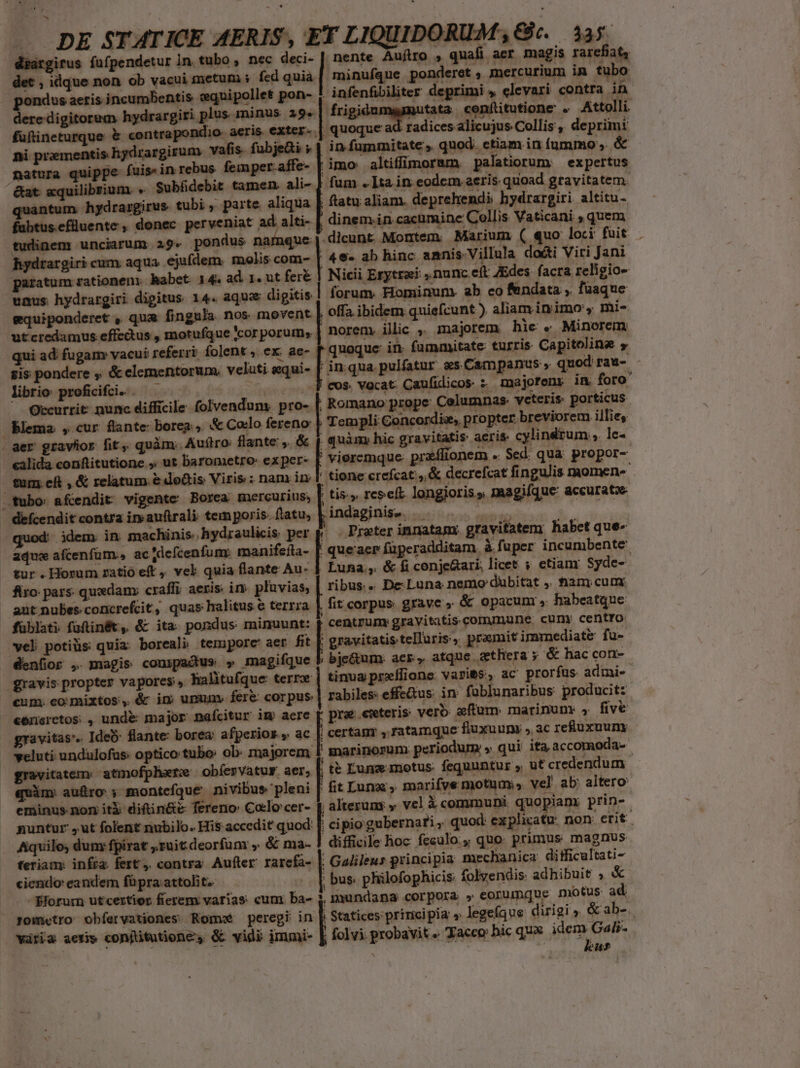 deargirus füfpendetur In. tubo , nec deci- | nente Auftro , quafi acr magis rarefiat, det , idque non ob vacui metum i fed quia | .minufque ponderet , mercurium in tubo pondus aeris jncumbentis eequipollet pon- 1. infenfibiliter deprimi , elevari contra in dere digitorum hydrargiri plus ninus 29. Hrigidapio so cenftutione . Attolli. füftineturque &amp; contrapondio- aeris exter. .| quoque a | radices alicujus Collis , deprimi ni prementis hydrargirum vafis. fubje&amp;i » | in fummitate . quod. ctiam in íummo , &amp; natura quippe fuis-in rebus. feinper.affe- [ imo altiffforam, palatiorum expertus &amp;at «quilibsium « Subáüdebit tamen. ali- ] fum » Ita in eodem. aeris. quoad gravitatem. quantum. hydrargirus tubi , parte aliqua | ftatu aliam. deprehendi: hydrargiri. altitu- fabtus.efüuente , donec perveniat ad alti- dinem.in cacumine Collis Vaticani , quem tudinem unciarum 25. pondus namque. .dicunt. Mortem. Marium ( quo loci fuit. hydrargiri cum aqua. ejufdem. molis com- | 46 ab hinc amnis. Villula docti Viri Jani paratum rationem. habet 14. ad 1. ut feré | Nicii Erytrai: nunc eft JEdes facra religio uaus hydrargiri digitus 14. aqu digitis forum. Hominum. ab eo fendata , füaque equiponderet , qua fingula nos movent | offa ibidem quiefcunt ). aliam in imo y mi- utcredamus effectus , motufque cor porum, | norem illic , majorem hie « Minorem qui ad: fugam vacui referri. folent , ex. ae- [| quoque in. fummitate: turris. Capitoline 5 sis pondere , &amp; clementorum. veluti gqui- E qua pulfatur es Campanus, quod rau- - librio proficifci-. Spade Occurrit nunc difficile folvendum. pro- blema , cur flante boreg , &amp; Colo fereno | aer gravior fit, quàm. Auítro flante . &amp; | cos. vacat Caufidicos ; majorens in foro Romano prope Columnas. veteris. porticus Templi Concordiz, propter breviorem illie, quàm, hic gravitatis aeris cylindrum ,. lc- vieremque. praflionem » Sed. qua. propor- tione crefcat;,,&amp; decrefcat fingulis momen- tis. res eft. longioris » magifque accuratoe indaginise. .. | calida conftitutione . ut barometro- ex per- | | ! Praeter innatam gravitatem habet que- tum eft , &amp; relatum. &amp;do&amp;is Viris : nan in tubo afcendit vigente Borea mercurius, defcendit contra iy auftrali tem poris. flatu, :- idem in machinis hydraulicis. per aquse afcenfüm., acjdefcenfum: manifeíta- | ger füperadditam. à faper incumbente- Luna, &amp; fi conje&amp;ari, licet ; etianr Syde- ribus. De.Luna nemo dubitat ,. iam: cum. fit corpus grave, &amp; opacum , habeatque füblati fuftin&amp;t, &amp; ita pondus minuunt: | centrum: gravitatis commune cunmy centro tur . Horum ratio eff, vel quia flante Au- firo: pars: quxdam craffi, aeris: in pluvias, ant nubes concrefcit, quas halitus e terrza | vel potis quiz boreali temjpore aer fit gravitatis telluris, pramitimmediate fu- denfor , magis compadue » magifque b bje&amp;um. acr» atque zthera y &amp; hac con- gravis propter vapores , halitufque terrx tinua przílione: varies, ac prorfus admi- cum. eo mixtos, &amp; im umm fer&amp; corpus. | rabiles: effc&amp;us: in füblunaribus producit: e6nsretos: , unde: major nafcitur im aere p pra: ewteris verb: xflum. marinum: , five gravitas. Ideo: flante: borea afperior., ac |; certam , ratamque fluxuumy ,. ac re8uxuum veluti: undulofus: optico tubo ob: majorem f marinorum periodum » qui ita accomoda- gravitatem: atmofphatx obíesvatur aer, : n ! te Luna motus: fequuntur , ut credendum quim: au&amp;ro ; montefque nivibus pleni | fit Lunz» marifve motuum; , vel ab; altero eminus nom iti diftin&amp;e fereno: Colo cer- f alteruns » vel À communi. quopiam: prin- guntur ,ut folent rubilo. His accedit quod f. ci pio gubernari ,, quod: explicatur non erit. Aquilo; dum: fpirat ,ruit:deorfuny ,. &amp; ma- 1 difficile hoc feculo, quo. primus magnus feriam: inffa. fert, contra. Aufter rarefa- |, Galileus principia mechanica difficultati- ciendo: eandem füpra:attolit. ; bus. phülofophicis folvendis: adhibuit ; &amp; Éforum utcertior fierem varias cum ba- [zn corpora » eorumque motus ad e oj ie EE gometro obfervationes: Romi peregi in | Statices priricipia » lege(que: dirigi , &amp; ab- wária aer» conjitutiones &amp; vidi immi- | folvi probavit « Xaceo bic qux idem Gali- | TNNT. di pius.