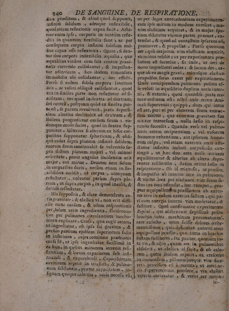 dia praeditum , &amp; aliud quod fupponit, infinite folidum , adeoque inflexibile , quodetiam reflexionis capax facit. Arbi- trorenim ipfe, corporis in tantüm refle- dis in quantum flexibilia funt , ac per |. confequens corpus infinite folidum nul. lius capax effe reflexionis . Quate , fi den- tur duo corpora inflexibilia equalia , qui zquálibus viribus cum fuis centris gza4oi- 141i; currendo collidantur , &amp; impellan- tur adinvicem 4 dico ibidem remanfura immobilia ubi collidantur , nec effe&amp;i. Porro fi eadem folida corpora lateribus fuis ,. ac veluti oblique collidantur , quod eritin finiitra parte. non refle&amp;etur ad fi- nillrlam , nec quod in dextra- ad dextram, Íícd contrà , poftquam qubd ex finiftra par- tc eft, fe parum revolverit, juxta fuperfi- cie alterius declinabit ad dextram , &amp; ibidem progredictur curfum fuum. 5 eo- demque modo faciet, qued in dextra fup- ponitur. Ulterius fi1alterum ex hifce cor- poribus fupponatur fphericum , &amp; obii- que cadat fupra planum infinite folidum, motum fuumcentinuabit fe volvendo fu- pra di&amp;um: planum. majori , vel minori «cleritate , prout angulus incidentie erit iijor, aut minor. Demum non felum ,An corparibus duris ,, verüm etiam in fle- ,xibiibus accidit , ut corpus, antequam rcfle&amp;atur ., volvatur parüm . fupra »pla- num , ut fupra corpus , in quod incidit, &amp; deinde refle&amp;atur. Sa dn FEST His fuppofitis , &amp; clare demonftrata ac. tis gravitate ; &amp; elaftica vi , non erit diffi- sile nunc caufam , &amp; ufum refpirationis per,folam aeris ingredientis, fluidorum- que per pulmones circulantium necha- .Aicen explicare . Caufa , qua cogit aerem, utingrediatur, eft ipfa fui gravitas , &amp; preísio partium ejufdem fuperiorum fa&amp;a in inferiores , cujus continuze prefsionis «caufa fit , ut ipfe ingrediatur facillime in €a loca, in quibus minorem invenit rcfi- -entiam., .&amp; locum capaciorem fefe. infi- nuandi , &amp; expandendi . Capacifsimam. eavitaterg repetit im trachaa, &amp; pulmo-. num fübfiantia., praeter capacitatem , in- 5ignem quoque calorem.» unde neceffe eft) LE | | | | | | | | | | | | —— dmm sssteusd M a ut per leges antecedentium experimentos^ rum ipfe mirum in modum rarefcat , ma- - vim elafticam acquirat, &amp; in majus fpa- | tium dilatatus vicinas partes premat , ex tendat, &amp;:quod ad centadtum ipfarum eft, promovet ; &amp; propellat . Porr) quoniam aer ,quo majorem vim elafticam acquirit, co minus refi(tit ; ut per experimenta pro». batum ef fucurius , fit inde, ut aeri. de - novo ingredienti cedat ; &amp; locum det, at- | que ab eo magis gravi, minuíque elafico | propulfus foras exeat » expirationem. .- Unde concipiendum pulmones pofitos ef- fe veluti in xquilibrio duplicis aeris inter- ni; &amp; externi, quod quandiu juxta na- - turz ordinem eft; nihil inde noxc Ani- mali fupervenit; quippe , dum qui intus | eft aer, pari vi per elaterem fuum extrer- | fum nititur , qua externus gravitate fua . nititur introrfum , nulla lefio in refpi- rando füccedit . Quando. verb vel pulmo- | num aerem recipientium , vel vaforum - humores vehentium , aut ipforum humo. | rum culpa, .velctiam externis aeris affe- | &amp;ione' infinitis imbuti corpufculis con- 5 tingit , ut hec duo aera male invicem | equilibrentur &amp; alterius ab altero fupe- | rentur refiflentie , [ftatim oritur Lefio. in refpiratione. Ob id etiam fit, ut prelio, &amp;impulfus ab interno. aere. in pulmones, &amp; vicina loca per elaiticam | yim fuam fa- &amp;us ;ea non offendat , nec r&amp;mpat ,. pro- pter eqnipellenfm preíffionem ab exter- no aere in eadem exterius fa&amp;am , qui pa- ricum energia interni Vim moderatur, . fuinet . Quod confirmatur experimento Boylai., qui ebfervavit fepiflime pofito | brachio intra, machinam pneumaticam', aere exfü&amp;o ,. ortos fuiffe dolores .yehe- . mentilfimos ,, quia deficiebat. externiaeris - &amp;quipollens przífio , que intus in brachio factam.fuilineret . Ita pariter. quoniam to- tà vis, &amp; aQio ; quam aer. in. pulmonibus abfolvit ; ut. cla(tica. id facit, &amp; ob calo- J * Le] 4 in immeníum , pülmonipusque. vim face- rets provifum cit à..natura y ut. novi-ae- rs fupervenientis pondere, yis elafiez — Veteris. eocteeatar. » &amp; .vetus aer ;poyiter in- E