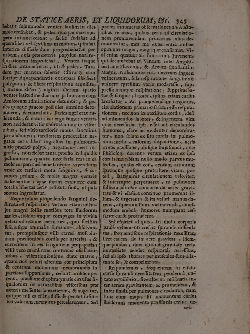 bebat; folummodo venter fenfim in die prater innumeras obfervationes ab. Audtoe 3uole crefcebat ; &amp; pedes quoque maximo- | ribus relatas, quihus: aeris: ad circulatioe nem promovendam primarius. ufüs de» quemlibet vel Ievifiimum motum, fpirabat [. monftratur ,, mea. me: experientia. in hac interim diilicile dum progrediebatur per | opinione magis , magisque confirmat. Vi» Magni; in abdomine circa dextram inguen ( mirum .di&amp;u ) viginti: dierum | fpatio [ preffa namque refpiratione , füpprimebas tur &amp; fanguis ; laxata , ipfius etianvcurfus Amicorum admiratione detumuit ; &amp; pe- | laxabatur « Ad promovendany fanguinis; circulatioriem primario fadam effe refpira- | tionem , nec non in auxilium.cordis , ideft quz neceffaria ipír. effet ad' circulandos yibus , fed vitio tardioris motus fanguinis] humores; clare ac evidenter demonftra- tur, non folum ex fitu cordis im pulmo- num medio ; vaforunr difpofitione, aeris in eos prxílione , aliifque hujufmodi , qui - E pulmonum , quanta neceffaria erat iri ea ! cordis mole.Nam nullo modo. parvus mu» xnole eorperis ad bene fanéque vivendum; [ ículus , qualis eft cor ; centun; annorum wnde ex tardiori motu fanguinis, &amp; tu- 5 fpatioque quifque pretrahere vitam po- mores pedum , &amp; moles magna ventris | teft , faanguinis circulationem. velociter, &amp; interrupte. perpetuaret , ni pulmenes mones ingrediatur. tate &amp; yi elaftica continuo pramerent il« Neque folum propellendo finguini de- , lum, &amp; urgerent; &amp; ita veluti manus da- flinata eft Tefpiratio ; verum; etiani ut hu- | $es magni fellis motibus tota fluidorum | 3moles , folidorumque compages in vivida | rent ,atqueauxilium. vicino cordi , ut ad- | cioduni emboli. humores rtiumquam ceíf- Vae curfà protruderet. ed objiciet aliquis. In motu corporis hei vehementi crefcit fpirandi difficul- tas frequentifque refpirationis neceffitass fum przffionibus cordis per arterias , &amp; | licet eadem fit im aere gravitas , idem» currentem im eis fanguinem Tet die quepondus ; nom igiturà gravitate aeris villi vero membranei continuis ofcillatio- | imnijediate pendet refpirandi neceffitas, mibus , vibrationibufque durzx mitris , | fed ab ipfo thorace per. prafgior fuos dila. 4quam ros. veluti alterum; cor principium | tante fe, &amp; comprimente. &amp; centrumr motionunr membramofis in| ^ Refpendemus , frequentem im citato partibus fupponimus , cedant acobtempe- [ cutfu fpirandi neceffitaten; pendere à mue Xent , praffione d: aphragrratis circulus Ii- [ tato xquilibrio ,.fivealterna refiílentia in- fcliciu£que animalis fun&amp;iones abfolvan- ! ter aerem gravitantem, ac premeritem ; &amp; exteris meffenterio excitetur , &amp; augeatur; | inter fluida per pulmones circulantia, ram quippe nifi ea effet , difficile per tot infiri- | tunc cum: majus-fit. momentum cürfus fos vaforum meandros percelarentur « Sed | fluidorum momento prxflienis aerie : Pi cer