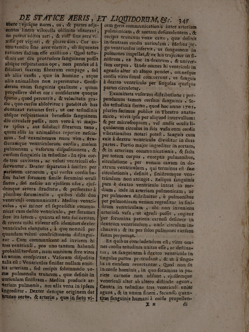 . füere : ejufque nares, os, &amp; partes adja- | cem gerit communicationis inter arteriam . eentes linteo vilocolla oeblinito obturavi , | pulimonicam , &amp; aortam defcendentem , &amp; ne pateat aditus aeri , &amp; vid fine aere vi- recipit trauncum venx cave , que definit . Xifle per vieinti , &amp; pluresdies. Cur au- | in dextram cordis auriculam , Medius set . tém tandiu fine aere vixerit , ob fequentes rationes fa&amp;um effe exiftimo . Quod teftu- dinis cor diu protrudere fanguinem poffit abíque refpirationis ope, non pendet id à folidiori fuarum fibrarum compage , fed . ab aliis caufis , qux in homine , atque aliis animalibus nom reperiuntur. Gonfi- | à dextto ventriculo per fingulas quafque derata, enim fanguinis qualitate , quam | partescirculetuy; — ^ - i . propellere debet cor; confiderate quoque | Examinsta vaforum diftributione ; per- go ventriculus infervit jut fanguinem im pulmones impellat,&amp; ex his trajicitur in fi- nitrum , ex hoc indextrum , &amp; univer- fum corpus . Unde onines hi ventriculi in agendo alter ab altero, pendet , omnefque cordis vires fimul concurrunt , ut. fanguis - fpatio , quod percurrit, &amp; velocitatis gra- | pendamus tamen curfum fanguinis . Se- du ; quo curfus abfolvitur ; patebitob has | &amp;o tefudinis flerno, quod hoc anno 1791. - duntaxat rationes fieri , ut cer teftudinis pluries fecimus publice in Theatro anato- abfque refpirationis beneficio fanguinem | mico, vivit ipfa per aliquod intervallum: . diu circulare poflit , non veroà vi majo- * &amp; per micrefcopium , vel nudis oculis li- fe ipfius , aut folidiori fibrarum tono , | quidorum circulus in fuis vafis cum cordis quemaliis in animalibus reperire. nefcia- | vibrationibus notari poteft . Sanguis cum . mus. Sed examinemus nunc vim, fru- | exit à dextro ventriculo dividitur in duas Guramque ventriculorum cordis, molem | partes. Portio major ingreditur in aortam, pulmonum , vaforum difpofitionem ,. &amp; | &amp; in arteriam. communicatienis , &amp; facta curfum fanguinis in teftadine . In ejus cor- | per totum cerpus , exceptis pulmonibus, de tres. cavitates , ac veluti ventriculi ob- eircnlatione , per venam cavam in.de- etvantur. Dexter feparatus à finiflro per | xtrum ventriculum , qui terminus eft fae - parietem 'carneum , qui verfus cordis ba- | circulationis , definit ; finitrumque. ven- fim habet foramen fimile foramini ovali | triculum non attingit. Reliqua fanguinis. fetus, fed nefcio an ejufdem ufus , ejuf- | pars &amp; dextro ventrieulo intrat in me. demque revera firnüure , &amp; perforaturà | dium , inde in arteriam pulmonicam , ac pluribus. foraminulis , . quibus : di&amp;i duo | per pulmones diftribuitur , &amp; pulmonibus uut RCC Gm OR) xum a —————ÀÀ9À Ez —€ me ventriculi; communicant. Medius: ventri | per pulmonicam venam regreditur in fini- culus , qui minor cft fspradi&amp;is commu- ftrum ventriculum , ubi non inveniens micat cum deftro ventriculo, per foramen ]'arteriofa. vafa ut egredi polífit , cogitur fere. ita latum ,' quanta eft tota fui cavitas; | per foramina parietis: carnofi definere in &amp; revera mihi videtur effe idemmet dexter | dextrum ventriculum , unde circulum in» ventriculus elongatus , à quo nonnifi per | choavit; &amp; ita per folos pul&amp;iones curfum quandam veluti con(tri&amp;ionem diftingui- | fuum perpetuat. d$ tbi | tur . Cum communicent ad invicem hi Ex quibus concludendum eft; vires om- tres ventriculi , pro unotantum habendi | nes cordis teftudinis unitas effe , ac deftina«- probabiliterefunt , nam omhiurm fere vires 4. tas , ut fanguinem à dextro ventriculo in inunum eonfpirant . Vaforum difpofitio | fingulas partes. protrudant , &amp; ut. à fingu- talis eft : Ventriculas finifter nullam emit- | lis in eundem revertantur . Qgod non fit - tit arteriam , fed. recipit folummodo ve- | in.corde hominis ,in quoforaminain pa». - — - : zwe pulmonalis truncum , que definit in | riete carnofe non adfaunt , ejufdemque euriculam finiftram . Medius producit ar- ! ventriculi alter ab altero diftinae agunt, eriam pulmonis, nec ulla vena in ipfam ] Contra. in teítudine tres: ventriculi. unite : Angreditur. Dexter denique originem dat | agunt , &amp; in unum finem. Secundi quan- r We &amp;runco orte, &amp; arterie , qui in fotu vi- | titas fanguinis humani à corde bii