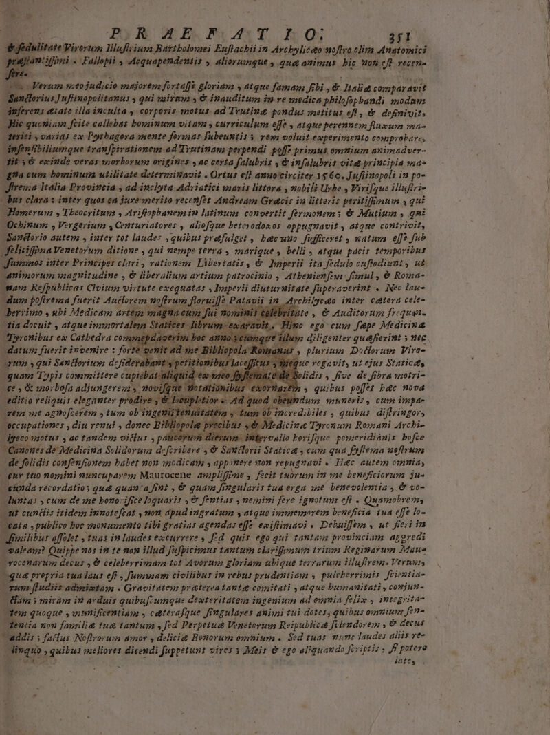 POR AME FOAST IO; T3 dfidulitate Wirortm liluftriuus Battbolomei Euflachii in Archbyliceo noftro liz. Anatomici Jerec cs c Verum meo judicio majorenz fortaffe &amp;loriana » atque famam p , é Jtalitt comparavit Sandorius] uflinopolitanus y qui niivmua &amp; inauditum in ve medica philofopbandi modam snferens tate illa inculta ,: corporis snotus. ad Trutiud pondus sietitus eft , &amp;. definivit: | Hie quoniam ftite callebas boxuinum vitam , curriculum effe , atque perennem fluxum ra- | zeriei , var i45 ex Potbugora mente formas fubeusntis $ yews voluit. experimento comprobare, infen biliumque tranfpirationeu ad Trutiuam perpendi poffz primus omnium avimadver- Jit y €&amp; exinde veras morborum origines , ac certa Jalubris , &amp; infalubrir vitet principia nds da cum bominum utilitate determinavit . Ortus efl amuocirciter 1$6 o. Juflinopoli iJ po- Jireua Italia Proviutia , ad inclyta Adriatici maris littora , nobili Urbe y Vivif2ue illufiri- | dus claras inter quos ea jure merito vecenfet Andream Gracis in litteris peritiffouum s qui Homertm , Theocritum y Aviffopbaneys in latinuss. convertit Jférinonems &amp; Mutium , qni Qchbinuna , Vergerium 4 Centuriatores , aliofgue betesodoaos oppugnavit , atque contrivit, Sanéforio auteua , iuter tot laudes quibus prafulget , bec uno fufficeret , natum effe fub Jinmos inter Principes clari, vationem Libestatis, &amp; Imperii ita fedulo cuftodiunt, ut animorum wagnitudine , &amp; liberalium artium patrocinio , Atbenienftus ful , € Roma- wan Refpublicas Civium virtute exequatas , Imperii diuturnitate fuperaverint «. Nec lau- dum pofirema fuerit Auctorem moffrum j| foru iffe Patavii im Arcbilyeao inter cetera cele- dlerrimo , &amp;bi Medicam artem. má, 14a cum fai TUNE é ate , &amp; Auditorum frcquan. lia docuit s dtque iusnortaleg Statices. Jibr. dt. Hime ego cum fpe Medicins ( 2 bet e illum diligenter qua&amp;fierint y nec 4. purius; Doclorugz Vira- ? um » qui ; Santlori iu»: v. d HR zm que vegavit, ut ejus Staticdts quam Typis committere cupidbata s ' ) 4 Bolidis, five de fibra motri- (€e » &amp; morbofa adiungerem s novi, dr d $04 »d o» jb ar. quibu poffet b&amp;c nova editio reliquis eleganter prodire es cupletior «. 40d obeumduu; muneris, cum inpae tenuitatem y. VE incredibile: , quibus. diflringor, | Reccupationer ; diu venui , donec Bil ;liopolee precibus. »&amp; M dicina 'Dyronum Rouani Archie Dyeeo /H01H5 4 ac taudem oitlus , pá | diera iitervullo korifque poreridiamis bofce Canones de Medicina Selidorua d; -ferilióre 4€ Sauttorii Static 4 cum qua fyflesaa uefirum de folidis confenfi oues babet mon intdicam s apponere son repuguaoi ((Há&amp;c autem omnia, ur 110 n0siini nuncupareg Maurocene ampliffime , fecit fubrum in sse beneficiorum ju- -etnda recordatios qu&amp; quan'a fint , &amp; quam fingularis tua erga 14e. benevolentia , &amp; vo- duntas y cuum de ine bono ifice lquarit ,€&amp; fentias nemini fere ignotum efl - Quamobvenn ut cundis itidem innoteftat , mom apud ingratum y atque imrmemoreim beneficia 1ua effe lo- tata » publico boc ygonumento tibi gratias agendas eff eiftima oj. Debuifui, ut fieri ina Jrailibus affolet , Tuas in laudes excurrere 4 fd. quis ego qui tantazs provinciam. aggredi valeam? Quippe 105 in te non illud fufpicimus tantum clarifenum trium; Regimarum Maus vocenarum decus 4 € celeberrimum tot Avorum gloriam ubique terrarum illuftrem. Verus; qu prepria tualaus ef , fuxmwam civilibus in vebus prudentiam y pulcberrimis fcientia- OT JEndiis admimtam . Gravitateg pratereatante comitati , atque buinanitati , comjun- m y mirám in arduis quibuf umque dexteritatem ingenium ad oumia felix , integrita- Xem quoque , vimmificentium , caterafque fingulares animi tui dotes, quibus ommium fen- Penta nou famili tu&amp; tantum s fed Perpeiud Vegetorum Reipuliicce fidendorem , €&amp; decus addis s faclus INofirorum sinor , delicie Bonorum omnium . Sed tuas mune laudes aliis ve- Jae,