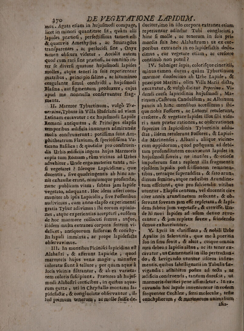 j28 DE FEGETATIONE LAPIDUM. 3nüs. Agata etiam in hujufmodi compage, | ducitur,imo in iilo corpora extranea etiam licet in minori quantitate fit, quàm alii | reperiuntur adinflar Tubi conglaciati P lapides pratiofi , perfe&amp;iffima tamen efi | hinc fi molle ; ac tenerum in fuis prie &amp; quamvis Amethyllus ; ac Smaragdus | mordis fuit hec Alabaftrum; ut ex cor- tranfparentes , ac perlucidi fint , Onyx | poribus extraneis in eo lapidefa&amp;is dedus tamen ebfcura videtur . Accidit autem | cimus , cur vegetare etiam, ac crefcere. quod cum rari fint prxtiofi; ac omnino in- | continuó non potceil ? PLN ter fe diverfi quatuor hujufmodi lapides , | solles, atque teneri in fui$ reperirentur matribus ,. principio falino ; ac bitumineo coagulante fimul conítri&amp;i , hujufmodi | precipue Maririi ,. olim Villa Marii di&amp;a, Rlafina , aut figmentum produxere , cujus | excavatur, &amp; vulgo dicitur Peperimo. Vie apud me nonnulla confervantur frag- | dendi caufa lapicidinas hujufmodi ,. Ma- menta, — ! rinum , Caftrum Candulfum ; ac Albanum II. Marmor Tyburtinum, vulgo Tya- - ibi« serzino,Tybure in Villa Hadriani ad viam Latinam excavatur : ex hujufmodi Lapide Romani antiquitus , &amp; Principes elapfis temporibus «edificia innumera admirande molis conítruxerunt : potiffima funt Am- phitheatrum Flavium, &amp; fpeciofifima Va- ticana Bafilica : &amp; quotidie pro conftruen- dis Urbis edificiis ingens hujus Marmoris copia tum Romam , tüm vicinas ad Urbes advehitur . Unde ergo-materies tanta , ni- fi vegetaret ? Ideoque Lapicidinz , qux ducentis , five quadringentis ab hinc an- nis exhauft erant, nimiumque profund», nunc publicam viam ; fubtus. jam lapide vegetata, adequant . Hoc idem atíeri com. muniter ab ipíis Lapicidis , five Fofforibus audivimus , cum anno clapfo ex perimenti gratia Tybur adivimus ; ibi eorum opinio- que nobis Foffores ; ac Latomi retulerunt, crefcere , &amp; vegetare lapides illos fibi vide- ri ; nam preter rationes , ac obfervationes fuperius in lapicidinis Tyburtinis addu. &amp;as , iidem retulerunt Foffores , &amp; Lapici- dx Marinenfes , Albani , aliique vicino» rum oppidorum , quod poftquam ad debis tam profunditatem excavarunt lapides in. hujufmodi foveis , ne inutiles , &amp;»otiofxe impoflerum fint 5 replent illa fragmentis dinum femine, atque radicibus Arundine- tum efficiunt, quo pro fulciendis vitibus utuntur . Elapfis centum, vel ducentis cire citer annis arundinetum refecant , &amp; ob. fervant foyeam jam effe repletam , &amp; lapis dem.fubtus jam vegetaffe , &amp; creviffe. Uun- nies , atque ex perientias accepturi ; cofdem 1 de hi novi lapides ad .ufum denuo revo- dc hoc marmore collocuti fumus , atdue, | cantur ; &amp; jam repietz foyex , fcindendo - ábidem multa extranea corpora ferrum vi- | denuo exhauriuntur..- T  delicet , antiquorum foiforum &amp; conchy- V» Lycii in clariffima , &amp; nobili Urbe lia lapidi immixta, ac prope lapidefada | Apulie in Salentinis, qui me à pueritia obfervavimus. i fuo in finu fovit ; &amp; aluit, cuique omnia III. In montibus Picinifci lapicidina eft [, mea debeo; lapidis albus , ac ita tener ex- Alabaftri , &amp; afferunt Lapicide ; quod | cavatur ;ut Cementarii in illo pertradtau marmoris hujus vene magis , minufve | do, &amp; levigando utuntur iiflem inflru- JXÉLIRGACUKGUAD WRACOEUENOUSROS oorr ers SEEMS qurscamryuecHEUT S ers ee rose qaem NETUEC y. DONTEIGCCMENTERER-) cms OUR Qosrsipsus aO QUUM ANURSCPR coloratz fiunt à tellure ; per quarn aque à | mentis, quibus fabrilignarii in Tabulisize locis vicinis filtrantur, &amp; abea varieta- | vigandis : adhibitus poftea ad teta , ae tem coloris fufcipiunt. Preterea ab hujaf- | «edificia conilruenda , tantum durefcit , ut. :odi Alabaflri corticibus , in quibus aqua- | marmoris duritiei penc affimiletur. In ex« rum gutte , uti in Chryftallo montana la- ! cavando hoc lapide inveniuntur in eodem pidefa&amp;z , &amp; conglaciat obfervantur ,il- | frequenter Cochlez , ferri molecule ; teffee lud psimum tenerum , ac molle fuifie de | ; aha-